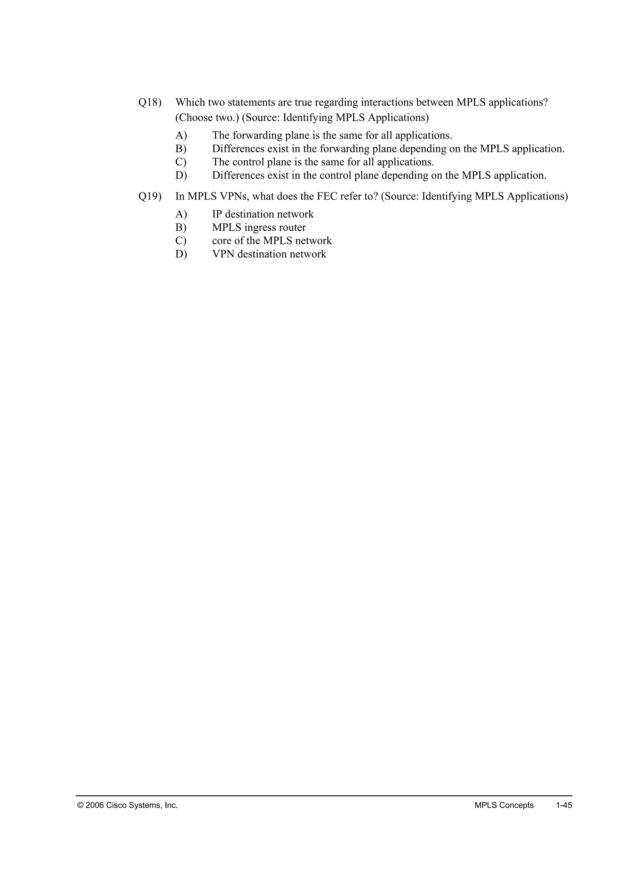 © 2006 Cisco Systems, Inc. MPLS Concepts 1-45
Q18) Which two statements are true regarding interactions between MPLS applications?
(Choose two.) (Source: Identifying MPLS Applications)
A) The forwarding plane is the same for all applications.
B) Differences exist in the forwarding plane depending on the MPLS application.
C) The control plane is the same for all applications.
D) Differences exist in the control plane depending on the MPLS application.
Q19) In MPLS VPNs, what does the FEC refer to? (Source: Identifying MPLS Applications)
A) IP destination network
B) MPLS ingress router
C) core of the MPLS network
D) VPN destination network
 