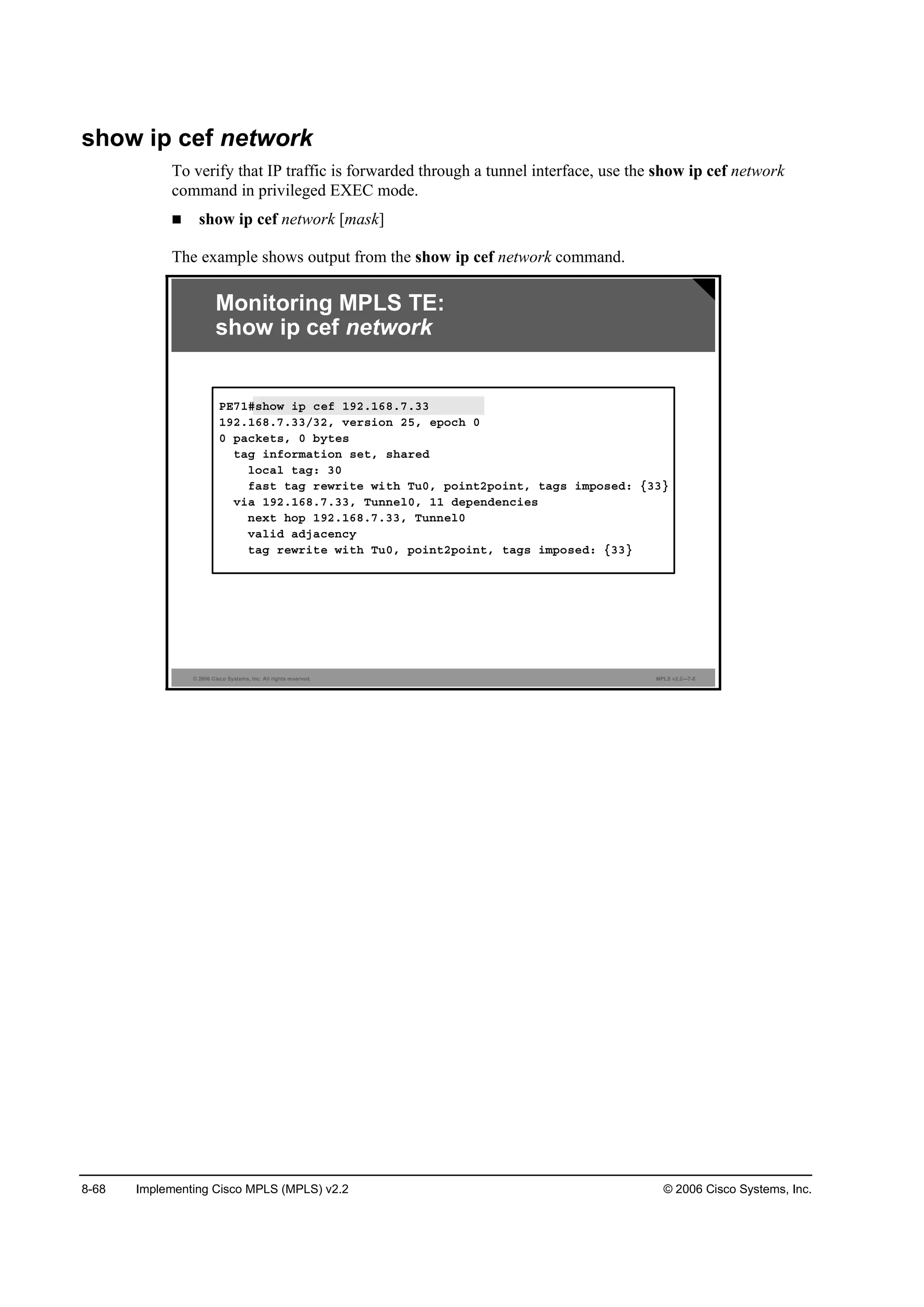 8-68 Implementing Cisco MPLS (MPLS) v2.2 © 2006 Cisco Systems, Inc.
show ip cef network
To verify that IP traffic is forwarded through a tunnel interface, use the show ip cef network
command in privileged EXEC mode.
show ip cef network [mask]
The example shows output from the show ip cef network command.
© 2006 Cisco Systems, Inc. All rights reserved. MPLS v2.2—7-8
Monitoring MPLS TE:
show ip cef network
ĐŰéďý­¸±© ·° ˝»ş ďçîňďęčňéňíí
ďçîňďęčňéňííńíîô Ş»®­·±˛ îëô »°±˝¸ đ
đ °ż˝µ»¬­ô đ ľ§¬»­
¬żą ·˛ş±®łż¬·±˛ ­»¬ô ­¸ż®»Ľ
´±˝ż´ ¬żąć íđ
şż­¬ ¬żą ®»©®·¬» ©·¬¸ Ě«đô °±·˛¬î°±·˛¬ô ¬żą­ ·ł°±­»Ľć ĄííŁ
Ş·ż ďçîňďęčňéňííô Ě«˛˛»´đô ďď Ľ»°»˛Ľ»˛˝·»­
˛»¨¬ ¸±° ďçîňďęčňéňííô Ě«˛˛»´đ
Şż´·Ľ żĽ¶ż˝»˛˝§
¬żą ®»©®·¬» ©·¬¸ Ě«đô °±·˛¬î°±·˛¬ô ¬żą­ ·ł°±­»Ľć ĄííŁ
 