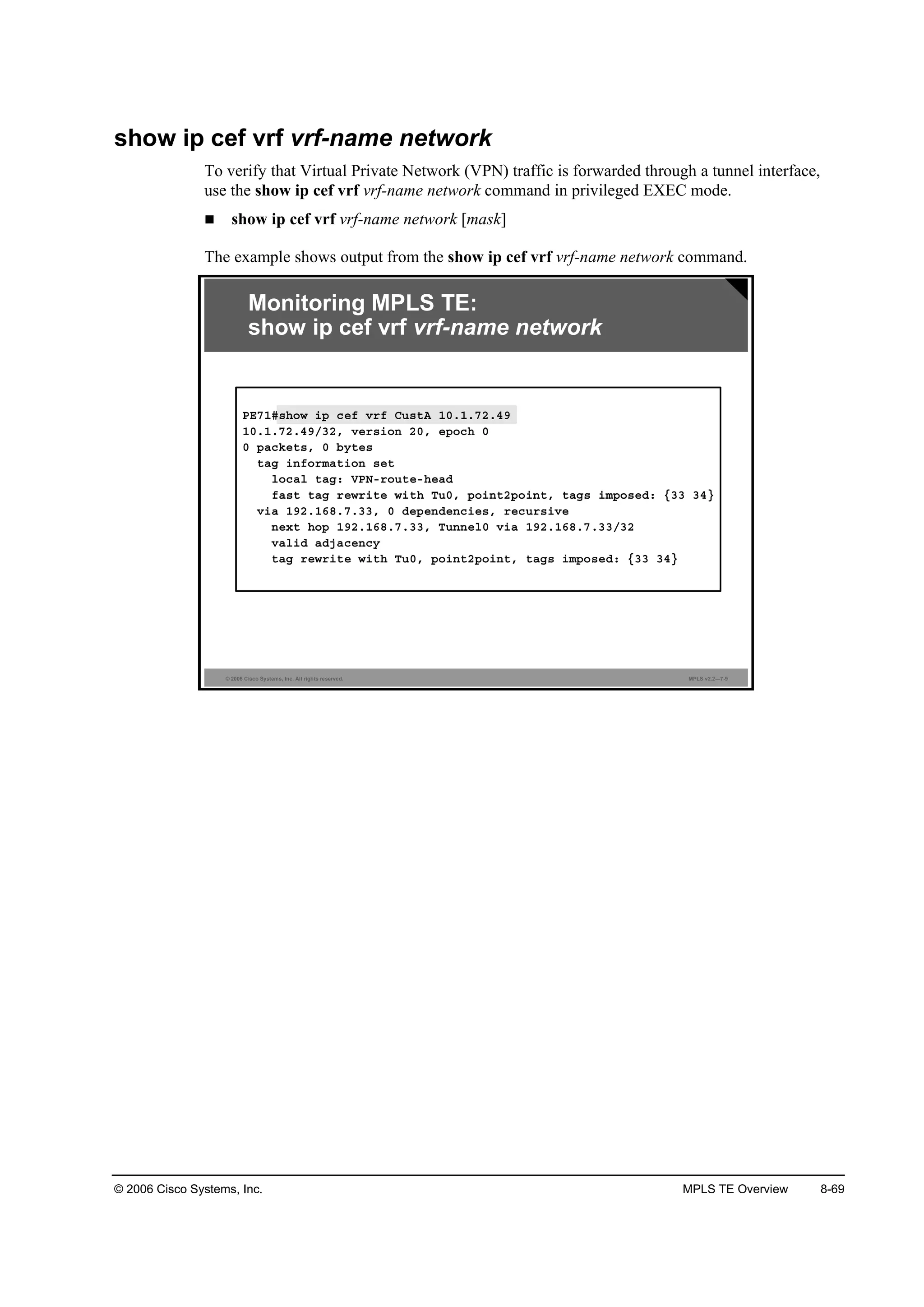 © 2006 Cisco Systems, Inc. MPLS TE Overview 8-69
show ip cef vrf vrf-name network
To verify that Virtual Private Network (VPN) traffic is forwarded through a tunnel interface,
use the show ip cef vrf vrf-name network command in privileged EXEC mode.
show ip cef vrf vrf-name network [mask]
The example shows output from the show ip cef vrf vrf-name network command.
© 2006 Cisco Systems, Inc. All rights reserved. MPLS v2.2—7-9
Monitoring MPLS TE:
show ip cef vrf vrf-name network
ĐŰéďý­¸±© ·° ˝»ş Ş®ş Ý«­¬ß ďđňďňéîňěç
ďđňďňéîňěçńíîô Ş»®­·±˛ îđô »°±˝¸ đ
đ °ż˝µ»¬­ô đ ľ§¬»­
¬żą ·˛ş±®łż¬·±˛ ­»¬
´±˝ż´ ¬żąć ĘĐŇó®±«¬»ó¸»żĽ
şż­¬ ¬żą ®»©®·¬» ©·¬¸ Ě«đô °±·˛¬î°±·˛¬ô ¬żą­ ·ł°±­»Ľć Ąíí íěŁ
Ş·ż ďçîňďęčňéňííô đ Ľ»°»˛Ľ»˛˝·»­ô ®»˝«®­·Ş»
˛»¨¬ ¸±° ďçîňďęčňéňííô Ě«˛˛»´đ Ş·ż ďçîňďęčňéňííńíî
Şż´·Ľ żĽ¶ż˝»˛˝§
¬żą ®»©®·¬» ©·¬¸ Ě«đô °±·˛¬î°±·˛¬ô ¬żą­ ·ł°±­»Ľć Ąíí íěŁ
 