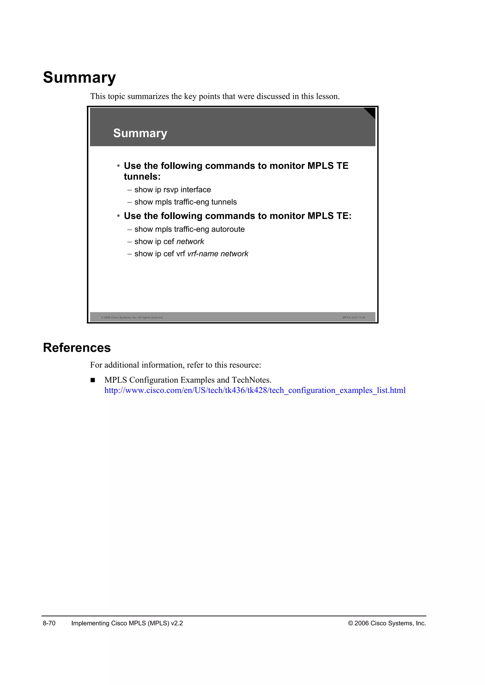 8-70 Implementing Cisco MPLS (MPLS) v2.2 © 2006 Cisco Systems, Inc.
Summary
This topic summarizes the key points that were discussed in this lesson.
© 2006 Cisco Systems, Inc. All rights reserved. MPLS v2.2—7-10
Summary
• Use the following commands to monitor MPLS TE
tunnels:
– show ip rsvp interface
– show mpls traffic-eng tunnels
• Use the following commands to monitor MPLS TE:
– show mpls traffic-eng autoroute
– show ip cef network
– show ip cef vrf vrf-name network
References
For additional information, refer to this resource:
MPLS Configuration Examples and TechNotes.
http://www.cisco.com/en/US/tech/tk436/tk428/tech_configuration_examples_list.html
 