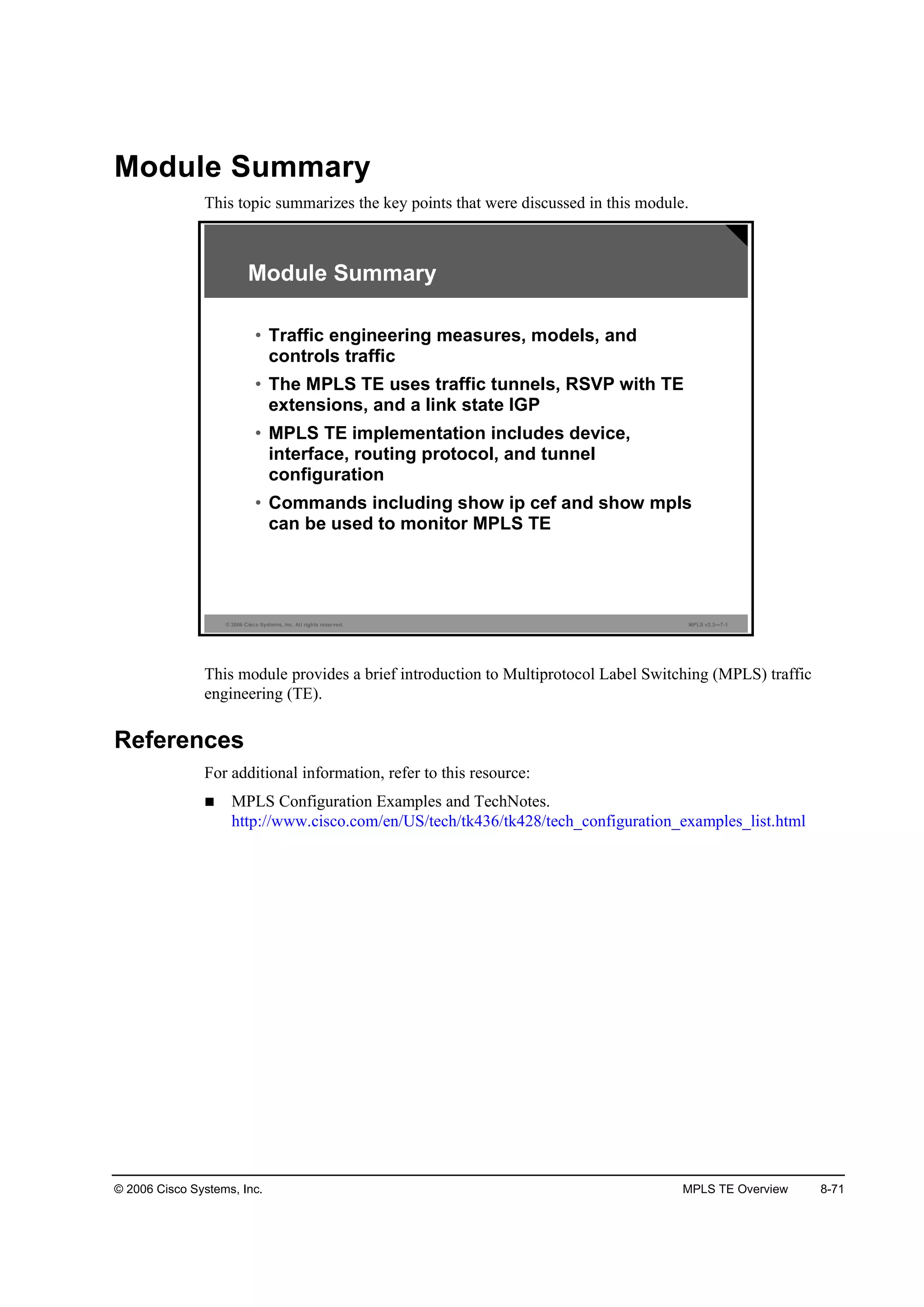 © 2006 Cisco Systems, Inc. MPLS TE Overview 8-71
Module Summary
This topic summarizes the key points that were discussed in this module.
© 2006 Cisco Systems, Inc. All rights reserved. MPLS v2.2—7-1
Module Summary
• Traffic engineering measures, models, and
controls traffic
• The MPLS TE uses traffic tunnels, RSVP with TE
extensions, and a link state IGP
• MPLS TE implementation includes device,
interface, routing protocol, and tunnel
configuration
• Commands including show ip cef and show mpls
can be used to monitor MPLS TE
This module provides a brief introduction to Multiprotocol Label Switching (MPLS) traffic
engineering (TE).
References
For additional information, refer to this resource:
MPLS Configuration Examples and TechNotes.
http://www.cisco.com/en/US/tech/tk436/tk428/tech_configuration_examples_list.html
 