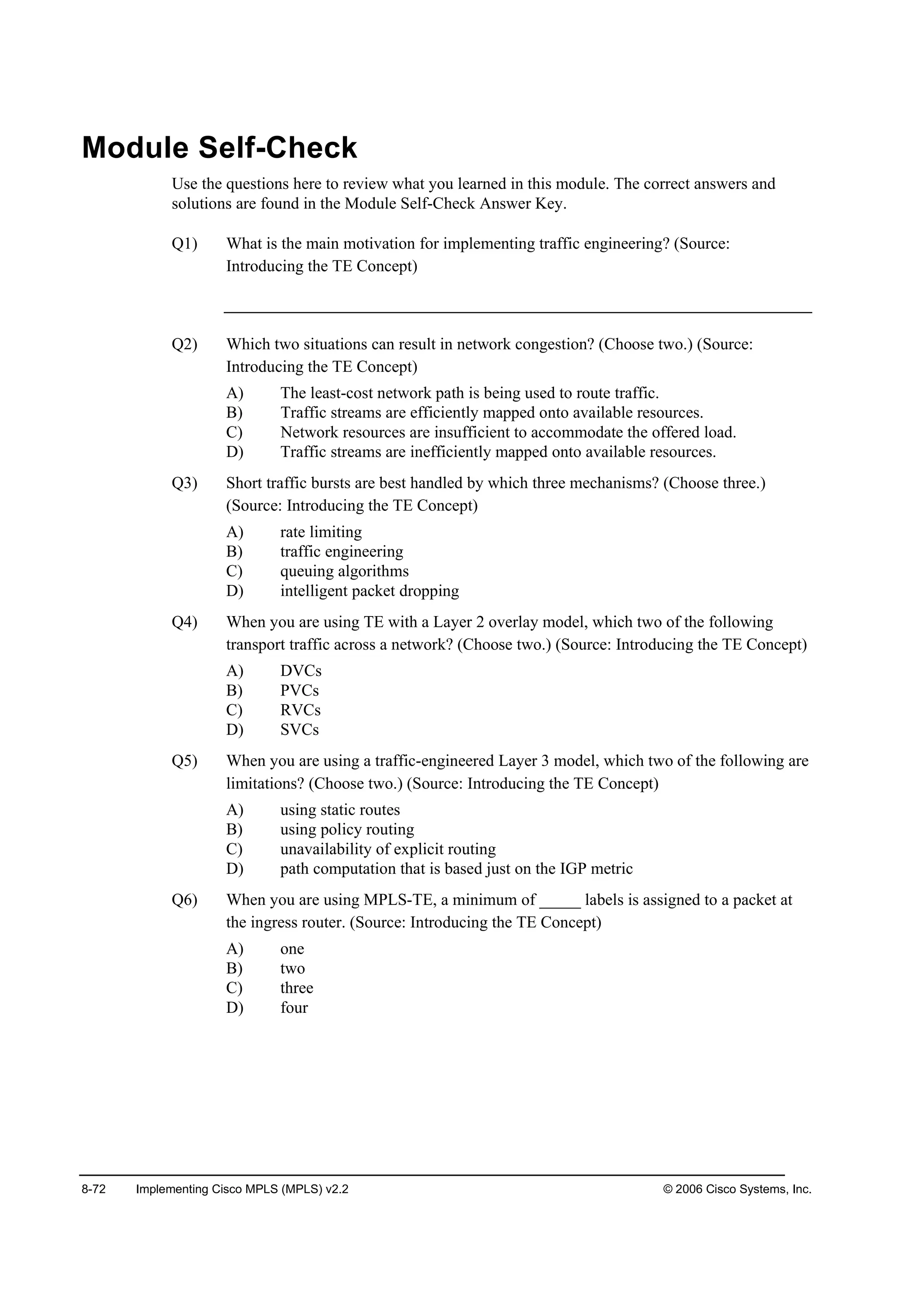 8-72 Implementing Cisco MPLS (MPLS) v2.2 © 2006 Cisco Systems, Inc.
Module Self-Check
Use the questions here to review what you learned in this module. The correct answers and
solutions are found in the Module Self-Check Answer Key.
Q1) What is the main motivation for implementing traffic engineering? (Source:
Introducing the TE Concept)
Q2) Which two situations can result in network congestion? (Choose two.) (Source:
Introducing the TE Concept)
A) The least-cost network path is being used to route traffic.
B) Traffic streams are efficiently mapped onto available resources.
C) Network resources are insufficient to accommodate the offered load.
D) Traffic streams are inefficiently mapped onto available resources.
Q3) Short traffic bursts are best handled by which three mechanisms? (Choose three.)
(Source: Introducing the TE Concept)
A) rate limiting
B) traffic engineering
C) queuing algorithms
D) intelligent packet dropping
Q4) When you are using TE with a Layer 2 overlay model, which two of the following
transport traffic across a network? (Choose two.) (Source: Introducing the TE Concept)
A) DVCs
B) PVCs
C) RVCs
D) SVCs
Q5) When you are using a traffic-engineered Layer 3 model, which two of the following are
limitations? (Choose two.) (Source: Introducing the TE Concept)
A) using static routes
B) using policy routing
C) unavailability of explicit routing
D) path computation that is based just on the IGP metric
Q6) When you are using MPLS-TE, a minimum of _____ labels is assigned to a packet at
the ingress router. (Source: Introducing the TE Concept)
A) one
B) two
C) three
D) four
 