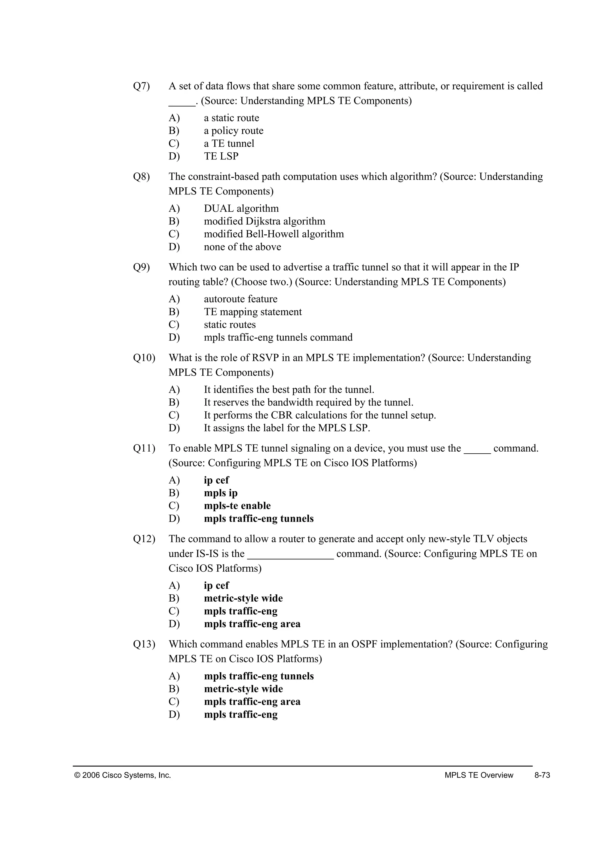 © 2006 Cisco Systems, Inc. MPLS TE Overview 8-73
Q7) A set of data flows that share some common feature, attribute, or requirement is called
_____. (Source: Understanding MPLS TE Components)
A) a static route
B) a policy route
C) a TE tunnel
D) TE LSP
Q8) The constraint-based path computation uses which algorithm? (Source: Understanding
MPLS TE Components)
A) DUAL algorithm
B) modified Dijkstra algorithm
C) modified Bell-Howell algorithm
D) none of the above
Q9) Which two can be used to advertise a traffic tunnel so that it will appear in the IP
routing table? (Choose two.) (Source: Understanding MPLS TE Components)
A) autoroute feature
B) TE mapping statement
C) static routes
D) mpls traffic-eng tunnels command
Q10) What is the role of RSVP in an MPLS TE implementation? (Source: Understanding
MPLS TE Components)
A) It identifies the best path for the tunnel.
B) It reserves the bandwidth required by the tunnel.
C) It performs the CBR calculations for the tunnel setup.
D) It assigns the label for the MPLS LSP.
Q11) To enable MPLS TE tunnel signaling on a device, you must use the _____ command.
(Source: Configuring MPLS TE on Cisco IOS Platforms)
A) ip cef
B) mpls ip
C) mpls-te enable
D) mpls traffic-eng tunnels
Q12) The command to allow a router to generate and accept only new-style TLV objects
under IS-IS is the ________________ command. (Source: Configuring MPLS TE on
Cisco IOS Platforms)
A) ip cef
B) metric-style wide
C) mpls traffic-eng
D) mpls traffic-eng area
Q13) Which command enables MPLS TE in an OSPF implementation? (Source: Configuring
MPLS TE on Cisco IOS Platforms)
A) mpls traffic-eng tunnels
B) metric-style wide
C) mpls traffic-eng area
D) mpls traffic-eng
 