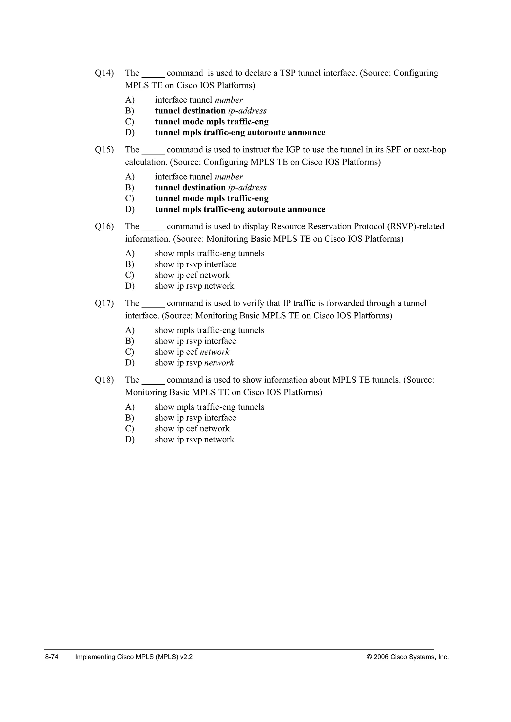 8-74 Implementing Cisco MPLS (MPLS) v2.2 © 2006 Cisco Systems, Inc.
Q14) The _____ command is used to declare a TSP tunnel interface. (Source: Configuring
MPLS TE on Cisco IOS Platforms)
A) interface tunnel number
B) tunnel destination ip-address
C) tunnel mode mpls traffic-eng
D) tunnel mpls traffic-eng autoroute announce
Q15) The _____ command is used to instruct the IGP to use the tunnel in its SPF or next-hop
calculation. (Source: Configuring MPLS TE on Cisco IOS Platforms)
A) interface tunnel number
B) tunnel destination ip-address
C) tunnel mode mpls traffic-eng
D) tunnel mpls traffic-eng autoroute announce
Q16) The _____ command is used to display Resource Reservation Protocol (RSVP)-related
information. (Source: Monitoring Basic MPLS TE on Cisco IOS Platforms)
A) show mpls traffic-eng tunnels
B) show ip rsvp interface
C) show ip cef network
D) show ip rsvp network
Q17) The _____ command is used to verify that IP traffic is forwarded through a tunnel
interface. (Source: Monitoring Basic MPLS TE on Cisco IOS Platforms)
A) show mpls traffic-eng tunnels
B) show ip rsvp interface
C) show ip cef network
D) show ip rsvp network
Q18) The _____ command is used to show information about MPLS TE tunnels. (Source:
Monitoring Basic MPLS TE on Cisco IOS Platforms)
A) show mpls traffic-eng tunnels
B) show ip rsvp interface
C) show ip cef network
D) show ip rsvp network
 