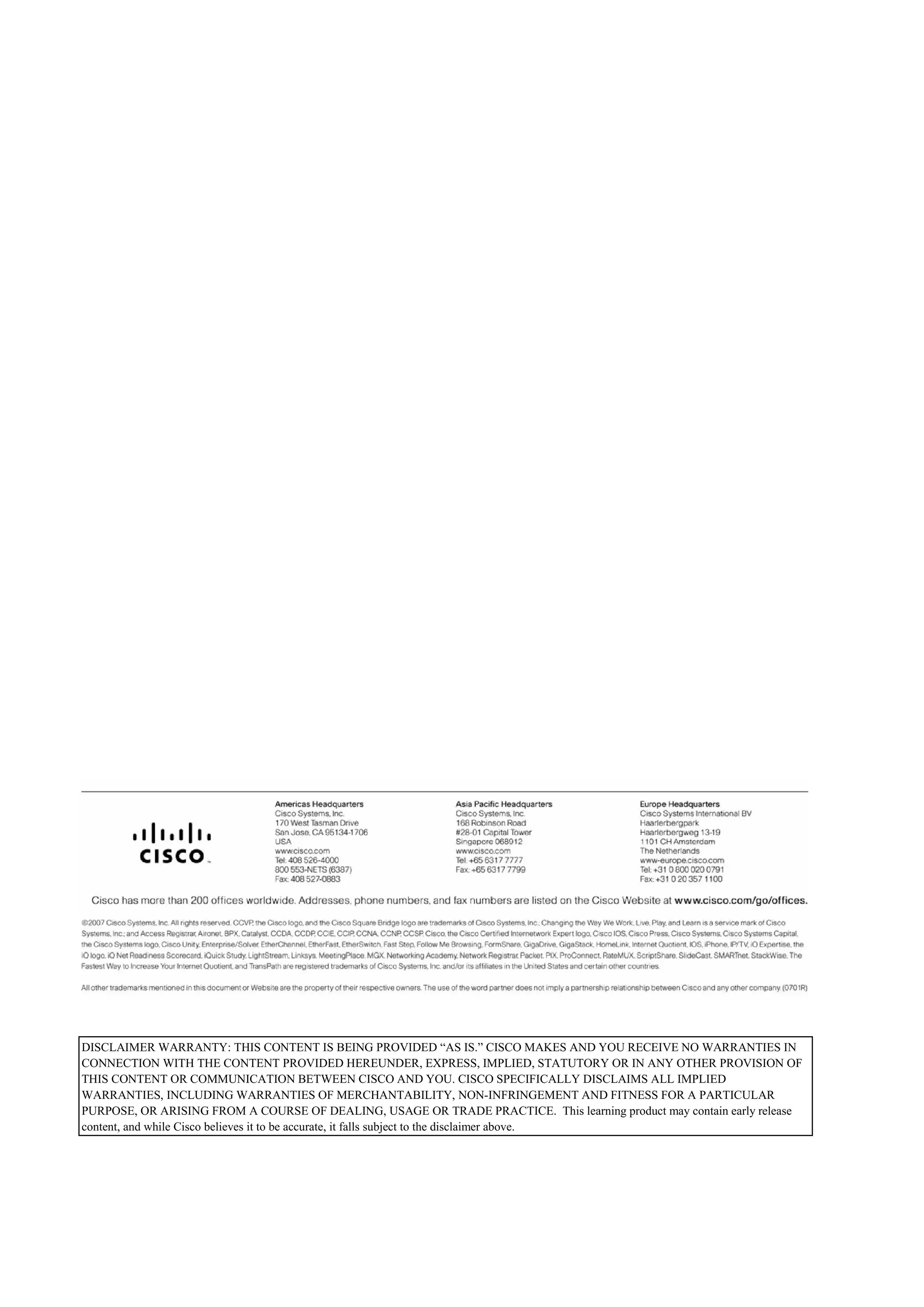 DISCLAIMER WARRANTY: THIS CONTENT IS BEING PROVIDED “AS IS.” CISCO MAKES AND YOU RECEIVE NO WARRANTIES IN
CONNECTION WITH THE CONTENT PROVIDED HEREUNDER, EXPRESS, IMPLIED, STATUTORY OR IN ANY OTHER PROVISION OF
THIS CONTENT OR COMMUNICATION BETWEEN CISCO AND YOU. CISCO SPECIFICALLY DISCLAIMS ALL IMPLIED
WARRANTIES, INCLUDING WARRANTIES OF MERCHANTABILITY, NON-INFRINGEMENT AND FITNESS FOR A PARTICULAR
PURPOSE, OR ARISING FROM A COURSE OF DEALING, USAGE OR TRADE PRACTICE. This learning product may contain early release
content, and while Cisco believes it to be accurate, it falls subject to the disclaimer above.
 