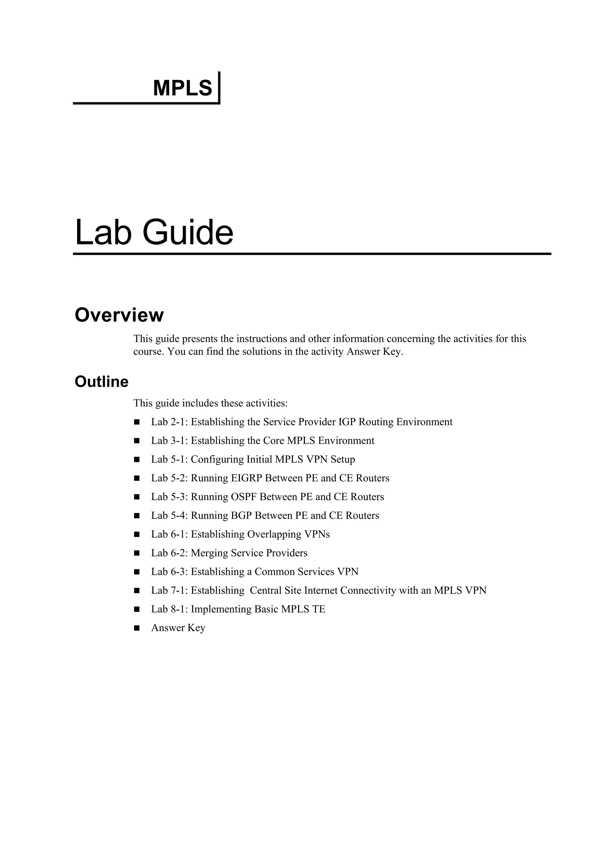 MPLS
Lab Guide
Overview
This guide presents the instructions and other information concerning the activities for this
course. You can find the solutions in the activity Answer Key.
Outline
This guide includes these activities:
Lab 2-1: Establishing the Service Provider IGP Routing Environment
Lab 3-1: Establishing the Core MPLS Environment
Lab 5-1: Configuring Initial MPLS VPN Setup
Lab 5-2: Running EIGRP Between PE and CE Routers
Lab 5-3: Running OSPF Between PE and CE Routers
Lab 5-4: Running BGP Between PE and CE Routers
Lab 6-1: Establishing Overlapping VPNs
Lab 6-2: Merging Service Providers
Lab 6-3: Establishing a Common Services VPN
Lab 7-1: Establishing Central Site Internet Connectivity with an MPLS VPN
Lab 8-1: Implementing Basic MPLS TE
Answer Key
 