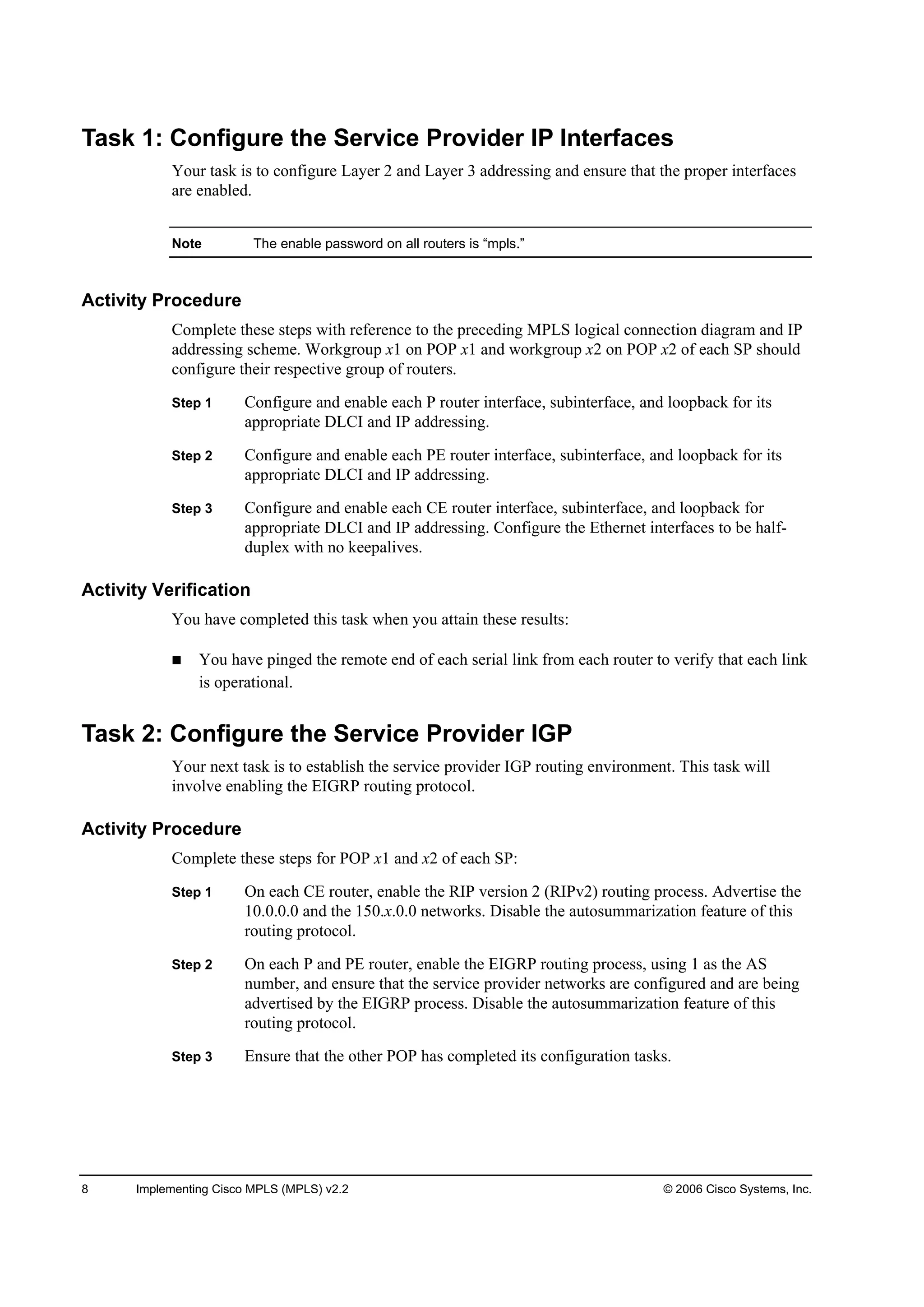 8 Implementing Cisco MPLS (MPLS) v2.2 © 2006 Cisco Systems, Inc.
Task 1: Configure the Service Provider IP Interfaces
Your task is to configure Layer 2 and Layer 3 addressing and ensure that the proper interfaces
are enabled.
Note The enable password on all routers is “mpls.”
Activity Procedure
Complete these steps with reference to the preceding MPLS logical connection diagram and IP
addressing scheme. Workgroup x1 on POP x1 and workgroup x2 on POP x2 of each SP should
configure their respective group of routers.
Step 1 Configure and enable each P router interface, subinterface, and loopback for its
appropriate DLCI and IP addressing.
Step 2 Configure and enable each PE router interface, subinterface, and loopback for its
appropriate DLCI and IP addressing.
Step 3 Configure and enable each CE router interface, subinterface, and loopback for
appropriate DLCI and IP addressing. Configure the Ethernet interfaces to be half-
duplex with no keepalives.
Activity Verification
You have completed this task when you attain these results:
You have pinged the remote end of each serial link from each router to verify that each link
is operational.
Task 2: Configure the Service Provider IGP
Your next task is to establish the service provider IGP routing environment. This task will
involve enabling the EIGRP routing protocol.
Activity Procedure
Complete these steps for POP x1 and x2 of each SP:
Step 1 On each CE router, enable the RIP version 2 (RIPv2) routing process. Advertise the
10.0.0.0 and the 150.x.0.0 networks. Disable the autosummarization feature of this
routing protocol.
Step 2 On each P and PE router, enable the EIGRP routing process, using 1 as the AS
number, and ensure that the service provider networks are configured and are being
advertised by the EIGRP process. Disable the autosummarization feature of this
routing protocol.
Step 3 Ensure that the other POP has completed its configuration tasks.
 