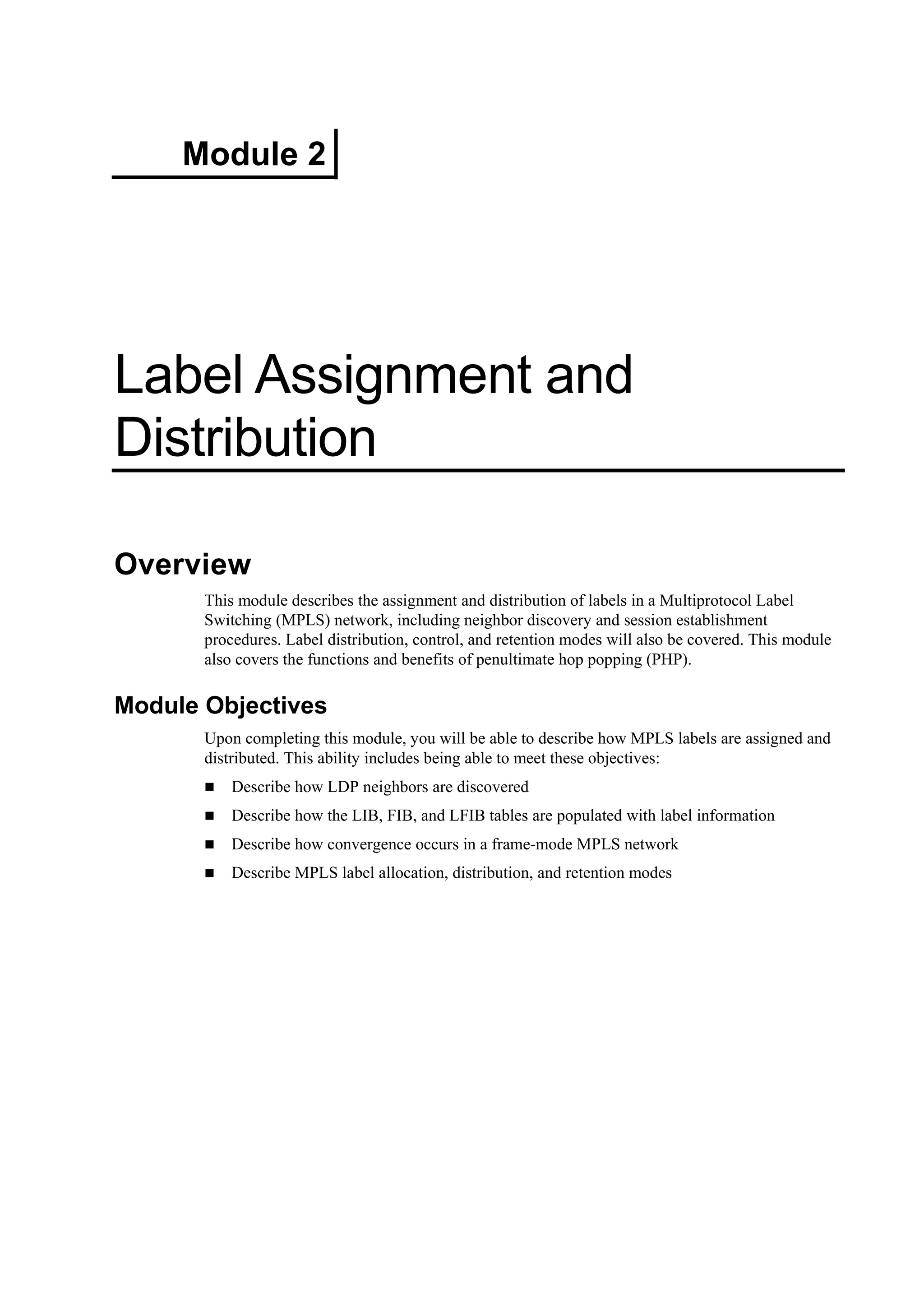 Module 2
Label Assignment and
Distribution
Overview
This module describes the assignment and distribution of labels in a Multiprotocol Label
Switching (MPLS) network, including neighbor discovery and session establishment
procedures. Label distribution, control, and retention modes will also be covered. This module
also covers the functions and benefits of penultimate hop popping (PHP).
Module Objectives
Upon completing this module, you will be able to describe how MPLS labels are assigned and
distributed. This ability includes being able to meet these objectives:
Describe how LDP neighbors are discovered
Describe how the LIB, FIB, and LFIB tables are populated with label information
Describe how convergence occurs in a frame-mode MPLS network
Describe MPLS label allocation, distribution, and retention modes
 