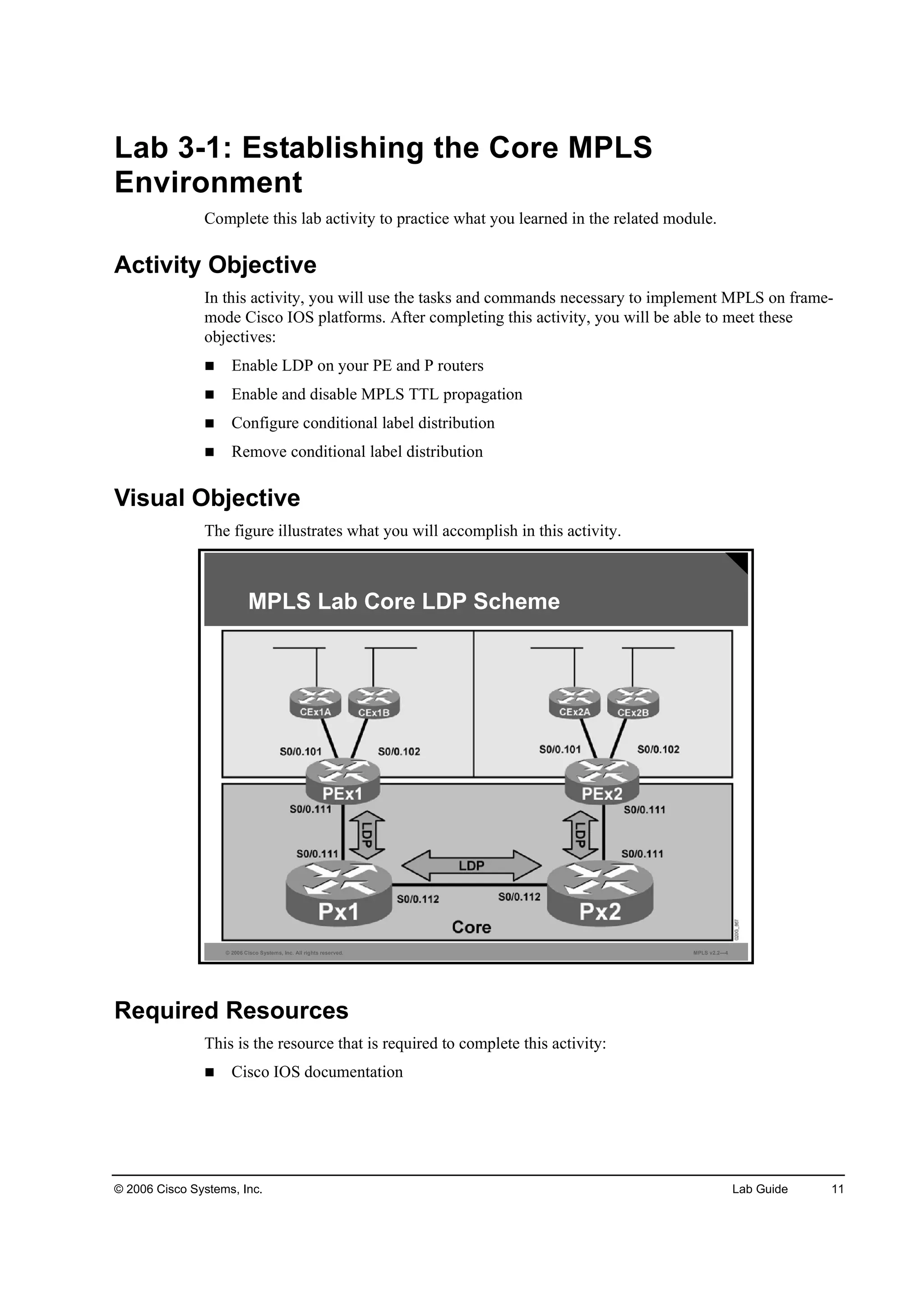 © 2006 Cisco Systems, Inc. Lab Guide 11
Lab 3-1: Establishing the Core MPLS
Environment
Complete this lab activity to practice what you learned in the related module.
Activity Objective
In this activity, you will use the tasks and commands necessary to implement MPLS on frame-
mode Cisco IOS platforms. After completing this activity, you will be able to meet these
objectives:
Enable LDP on your PE and P routers
Enable and disable MPLS TTL propagation
Configure conditional label distribution
Remove conditional label distribution
Visual Objective
The figure illustrates what you will accomplish in this activity.
© 2006 Cisco Systems, Inc. All rights reserved. MPLS v2.2—4
MPLS Lab Core LDP Scheme
Required Resources
This is the resource that is required to complete this activity:
Cisco IOS documentation
 