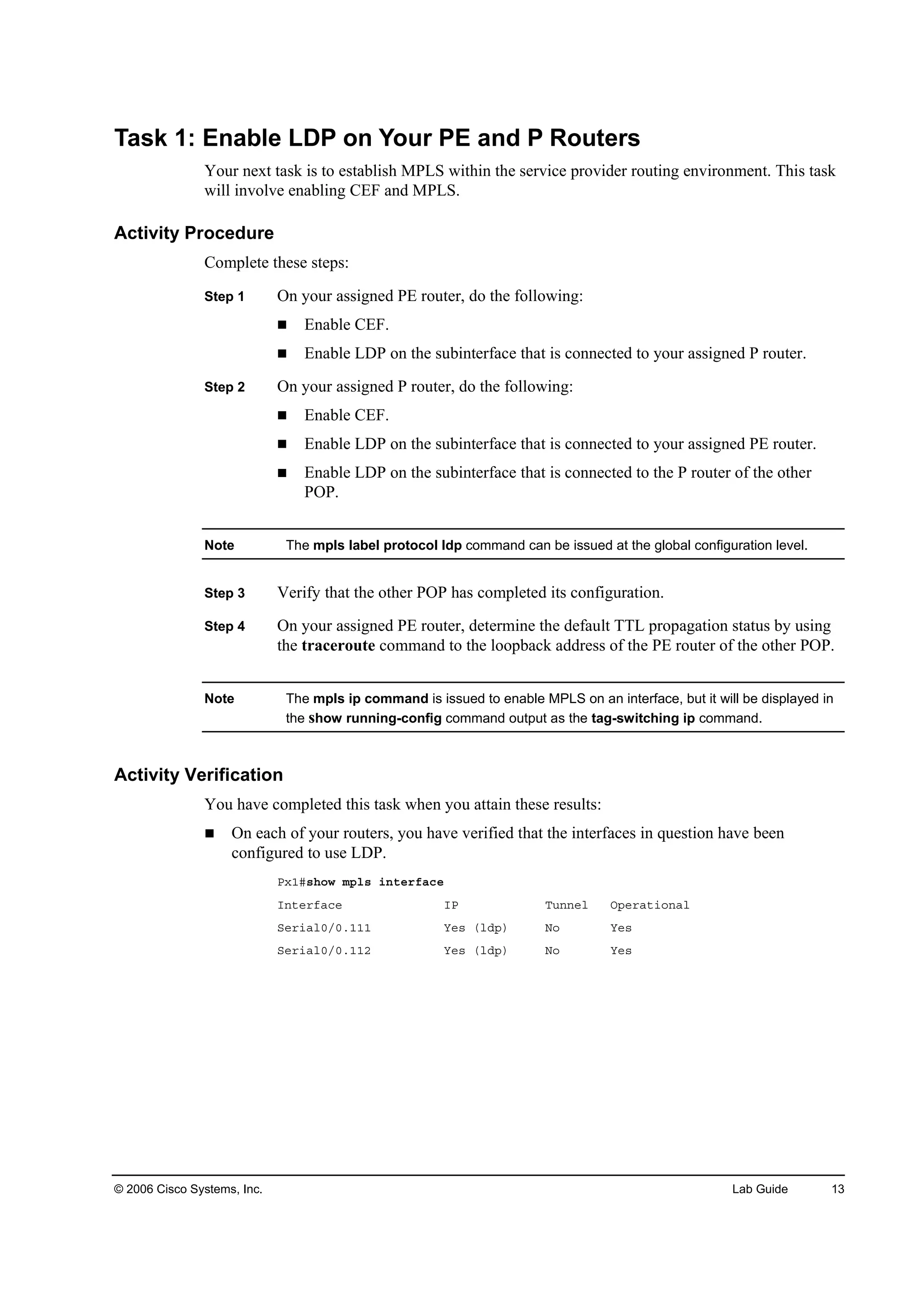 © 2006 Cisco Systems, Inc. Lab Guide 13
Task 1: Enable LDP on Your PE and P Routers
Your next task is to establish MPLS within the service provider routing environment. This task
will involve enabling CEF and MPLS.
Activity Procedure
Complete these steps:
Step 1 On your assigned PE router, do the following:
Enable CEF.
Enable LDP on the subinterface that is connected to your assigned P router.
Step 2 On your assigned P router, do the following:
Enable CEF.
Enable LDP on the subinterface that is connected to your assigned PE router.
Enable LDP on the subinterface that is connected to the P router of the other
POP.
Note The mpls label protocol ldp command can be issued at the global configuration level.
Step 3 Verify that the other POP has completed its configuration.
Step 4 On your assigned PE router, determine the default TTL propagation status by using
the traceroute command to the loopback address of the PE router of the other POP.
Note The mpls ip command is issued to enable MPLS on an interface, but it will be displayed in
the show running-config command output as the tag-switching ip command.
Activity Verification
You have completed this task when you attain these results:
On each of your routers, you have verified that the interfaces in question have been
configured to use LDP.
Đ¨ďý­¸±© ł°´­ ·˛¬»®şż˝»
×˛¬»®şż˝» ×Đ Ě«˛˛»´ Ń°»®ż¬·±˛ż´
Í»®·ż´đńđňďďď Ç»­ ř´Ľ°÷ Ň± Ç»­
Í»®·ż´đńđňďďî Ç»­ ř´Ľ°÷ Ň± Ç»­
 