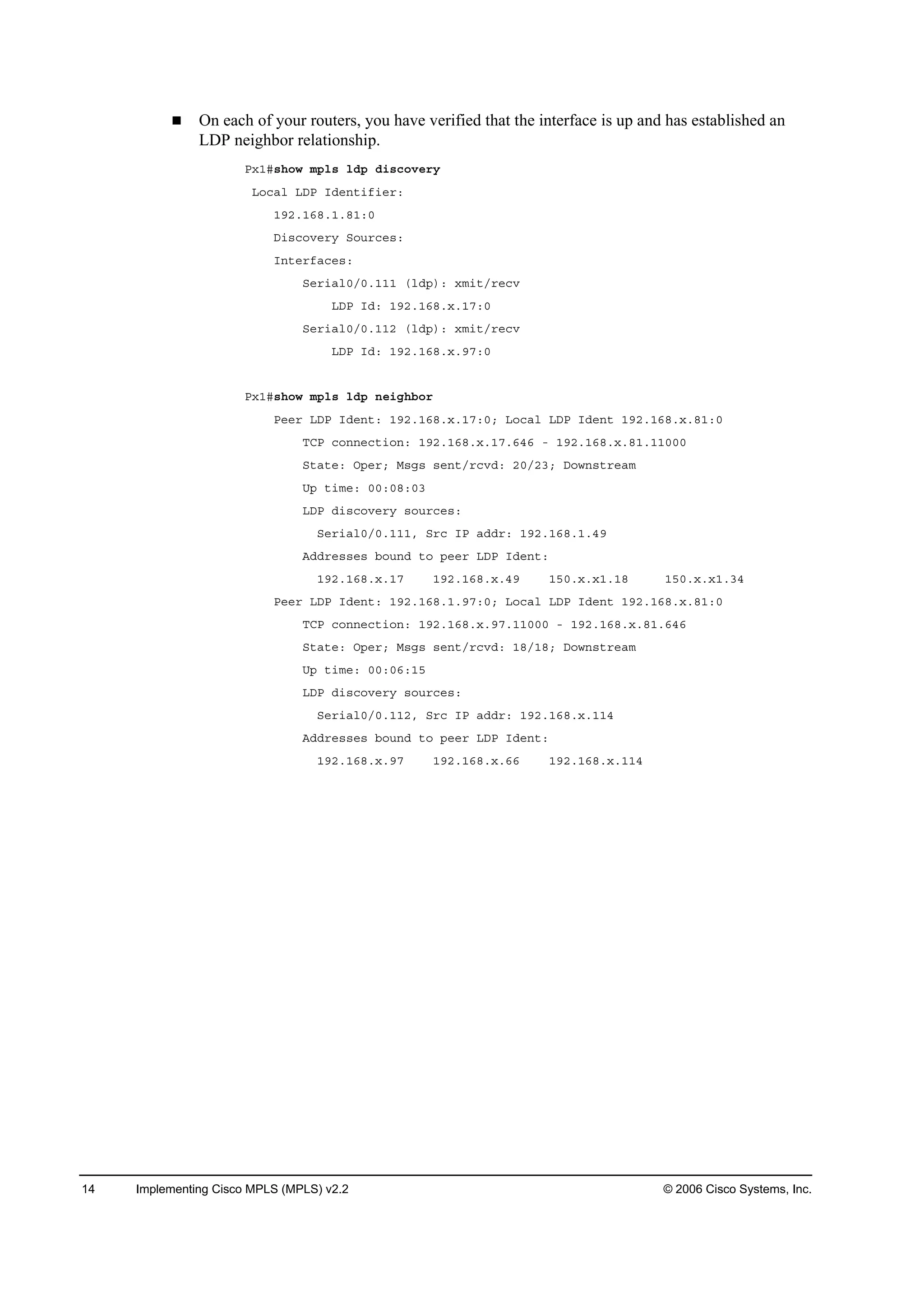 14 Implementing Cisco MPLS (MPLS) v2.2 © 2006 Cisco Systems, Inc.
On each of your routers, you have verified that the interface is up and has established an
LDP neighbor relationship.
Đ¨ďý­¸±© ł°´­ ´Ľ° Ľ·­˝±Ş»®§
Ô±˝ż´ ÔÜĐ ×Ľ»˛¬·ş·»®ć
ďçîňďęčňďňčďćđ
Ü·­˝±Ş»®§ Í±«®˝»­ć
×˛¬»®şż˝»­ć
Í»®·ż´đńđňďďď ř´Ľ°÷ć ¨ł·¬ń®»˝Ş
ÔÜĐ ×Ľć ďçîňďęčň¨ňďéćđ
Í»®·ż´đńđňďďî ř´Ľ°÷ć ¨ł·¬ń®»˝Ş
ÔÜĐ ×Ľć ďçîňďęčň¨ňçéćđ
Đ¨ďý­¸±© ł°´­ ´Ľ° ˛»·ą¸ľ±®
Đ»»® ÔÜĐ ×Ľ»˛¬ć ďçîňďęčň¨ňďéćđĺ Ô±˝ż´ ÔÜĐ ×Ľ»˛¬ ďçîňďęčň¨ňčďćđ
ĚÝĐ ˝±˛˛»˝¬·±˛ć ďçîňďęčň¨ňďéňęěę ó ďçîňďęčň¨ňčďňďďđđđ
Í¬ż¬»ć Ń°»®ĺ Ó­ą­ ­»˛¬ń®˝ŞĽć îđńîíĺ Ü±©˛­¬®»żł
Ë° ¬·ł»ć đđćđčćđí
ÔÜĐ Ľ·­˝±Ş»®§ ­±«®˝»­ć
Í»®·ż´đńđňďďďô Í®˝ ×Đ żĽĽ®ć ďçîňďęčňďňěç
ßĽĽ®»­­»­ ľ±«˛Ľ ¬± °»»® ÔÜĐ ×Ľ»˛¬ć
ďçîňďęčň¨ňďé ďçîňďęčň¨ňěç ďëđň¨ň¨ďňďč ďëđň¨ň¨ďňíě
Đ»»® ÔÜĐ ×Ľ»˛¬ć ďçîňďęčňďňçéćđĺ Ô±˝ż´ ÔÜĐ ×Ľ»˛¬ ďçîňďęčň¨ňčďćđ
ĚÝĐ ˝±˛˛»˝¬·±˛ć ďçîňďęčň¨ňçéňďďđđđ ó ďçîňďęčň¨ňčďňęěę
Í¬ż¬»ć Ń°»®ĺ Ó­ą­ ­»˛¬ń®˝ŞĽć ďčńďčĺ Ü±©˛­¬®»żł
Ë° ¬·ł»ć đđćđęćďë
ÔÜĐ Ľ·­˝±Ş»®§ ­±«®˝»­ć
Í»®·ż´đńđňďďîô Í®˝ ×Đ żĽĽ®ć ďçîňďęčň¨ňďďě
ßĽĽ®»­­»­ ľ±«˛Ľ ¬± °»»® ÔÜĐ ×Ľ»˛¬ć
ďçîňďęčň¨ňçé ďçîňďęčň¨ňęę ďçîňďęčň¨ňďďě
 