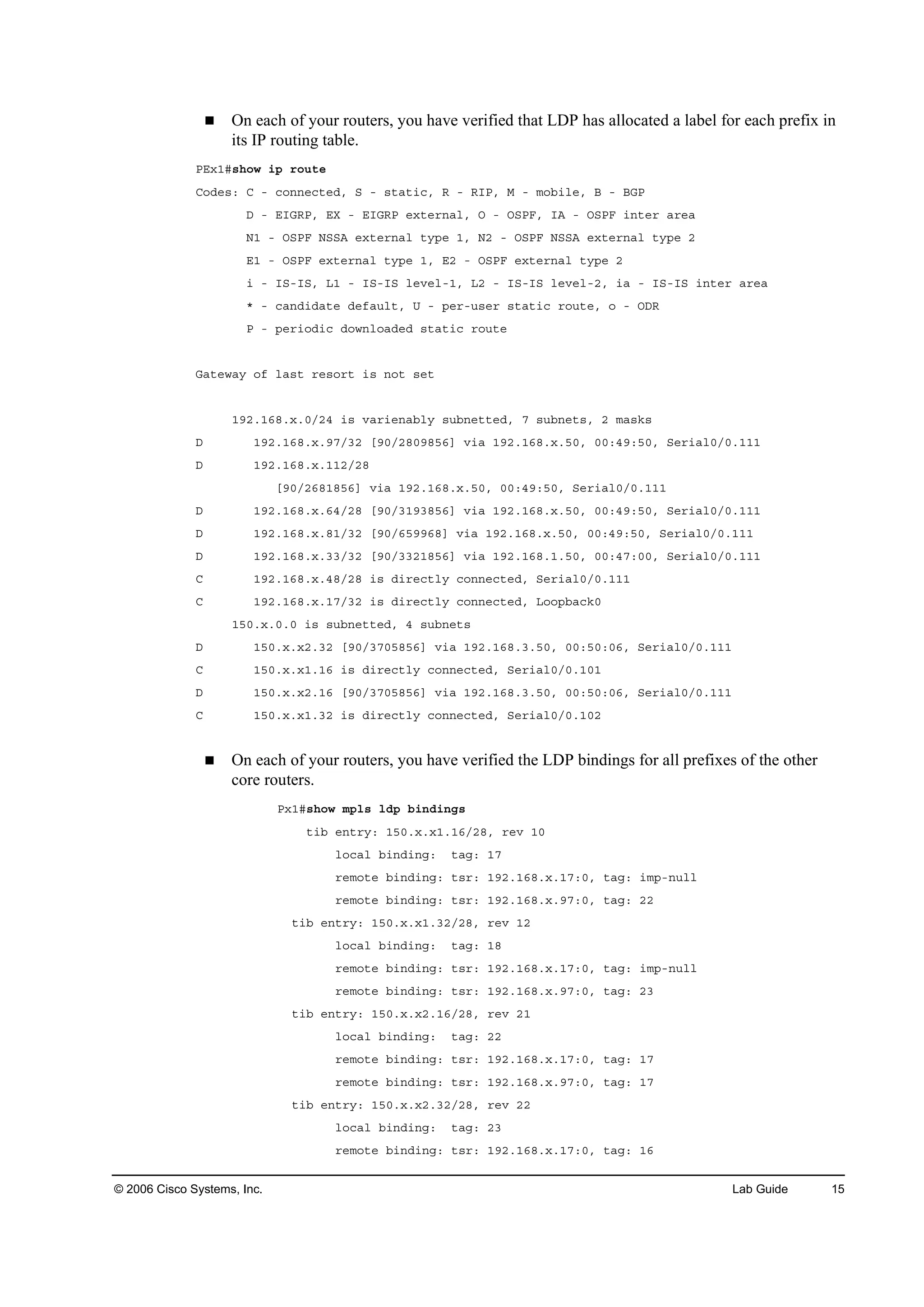 © 2006 Cisco Systems, Inc. Lab Guide 15
On each of your routers, you have verified that LDP has allocated a label for each prefix in
its IP routing table.
ĐŰ¨ďý­¸±© ·° ®±«¬»
Ý±Ľ»­ć Ý ó ˝±˛˛»˝¬»Ľô Í ó ­¬ż¬·˝ô Î ó Î×Đô Ó ó ł±ľ·´»ô Ţ ó ŢŮĐ
Ü ó Ű×ŮÎĐô ŰČ ó Ű×ŮÎĐ »¨¬»®˛ż´ô Ń ó ŃÍĐÚô ×ß ó ŃÍĐÚ ·˛¬»® ż®»ż
Ňď ó ŃÍĐÚ ŇÍÍß »¨¬»®˛ż´ ¬§°» ďô Ňî ó ŃÍĐÚ ŇÍÍß »¨¬»®˛ż´ ¬§°» î
Űď ó ŃÍĐÚ »¨¬»®˛ż´ ¬§°» ďô Űî ó ŃÍĐÚ »¨¬»®˛ż´ ¬§°» î
· ó ×Íó×Íô Ôď ó ×Íó×Í ´»Ş»´óďô Ôî ó ×Íó×Í ´»Ş»´óîô ·ż ó ×Íó×Í ·˛¬»® ż®»ż
ö ó ˝ż˛Ľ·Ľż¬» Ľ»şż«´¬ô Ë ó °»®ó«­»® ­¬ż¬·˝ ®±«¬»ô ± ó ŃÜÎ
Đ ó °»®·±Ľ·˝ Ľ±©˛´±żĽ»Ľ ­¬ż¬·˝ ®±«¬»
Ůż¬»©ż§ ±ş ´ż­¬ ®»­±®¬ ·­ ˛±¬ ­»¬
ďçîňďęčň¨ňđńîě ·­ Şż®·»˛żľ´§ ­«ľ˛»¬¬»Ľô é ­«ľ˛»¬­ô î łż­µ­
Ü ďçîňďęčň¨ňçéńíî ĹçđńîčđçčëęĂ Ş·ż ďçîňďęčň¨ňëđô đđćěçćëđô Í»®·ż´đńđňďďď
Ü ďçîňďęčň¨ňďďîńîč
ĹçđńîęčďčëęĂ Ş·ż ďçîňďęčň¨ňëđô đđćěçćëđô Í»®·ż´đńđňďďď
Ü ďçîňďęčň¨ňęěńîč ĹçđńíďçíčëęĂ Ş·ż ďçîňďęčň¨ňëđô đđćěçćëđô Í»®·ż´đńđňďďď
Ü ďçîňďęčň¨ňčďńíî ĹçđńęëççęčĂ Ş·ż ďçîňďęčň¨ňëđô đđćěçćëđô Í»®·ż´đńđňďďď
Ü ďçîňďęčň¨ňííńíî ĹçđńííîďčëęĂ Ş·ż ďçîňďęčňďňëđô đđćěéćđđô Í»®·ż´đńđňďďď
Ý ďçîňďęčň¨ňěčńîč ·­ Ľ·®»˝¬´§ ˝±˛˛»˝¬»Ľô Í»®·ż´đńđňďďď
Ý ďçîňďęčň¨ňďéńíî ·­ Ľ·®»˝¬´§ ˝±˛˛»˝¬»Ľô Ô±±°ľż˝µđ
ďëđň¨ňđňđ ·­ ­«ľ˛»¬¬»Ľô ě ­«ľ˛»¬­
Ü ďëđň¨ň¨îňíî ĹçđńíéđëčëęĂ Ş·ż ďçîňďęčňíňëđô đđćëđćđęô Í»®·ż´đńđňďďď
Ý ďëđň¨ň¨ďňďę ·­ Ľ·®»˝¬´§ ˝±˛˛»˝¬»Ľô Í»®·ż´đńđňďđď
Ü ďëđň¨ň¨îňďę ĹçđńíéđëčëęĂ Ş·ż ďçîňďęčňíňëđô đđćëđćđęô Í»®·ż´đńđňďďď
Ý ďëđň¨ň¨ďňíî ·­ Ľ·®»˝¬´§ ˝±˛˛»˝¬»Ľô Í»®·ż´đńđňďđî
On each of your routers, you have verified the LDP bindings for all prefixes of the other
core routers.
Đ¨ďý­¸±© ł°´­ ´Ľ° ľ·˛Ľ·˛ą­
¬·ľ »˛¬®§ć ďëđň¨ň¨ďňďęńîčô ®»Ş ďđ
´±˝ż´ ľ·˛Ľ·˛ąć ¬żąć ďé
®»ł±¬» ľ·˛Ľ·˛ąć ¬­®ć ďçîňďęčň¨ňďéćđô ¬żąć ·ł°ó˛«´´
®»ł±¬» ľ·˛Ľ·˛ąć ¬­®ć ďçîňďęčň¨ňçéćđô ¬żąć îî
¬·ľ »˛¬®§ć ďëđň¨ň¨ďňíîńîčô ®»Ş ďî
´±˝ż´ ľ·˛Ľ·˛ąć ¬żąć ďč
®»ł±¬» ľ·˛Ľ·˛ąć ¬­®ć ďçîňďęčň¨ňďéćđô ¬żąć ·ł°ó˛«´´
®»ł±¬» ľ·˛Ľ·˛ąć ¬­®ć ďçîňďęčň¨ňçéćđô ¬żąć îí
¬·ľ »˛¬®§ć ďëđň¨ň¨îňďęńîčô ®»Ş îď
´±˝ż´ ľ·˛Ľ·˛ąć ¬żąć îî
®»ł±¬» ľ·˛Ľ·˛ąć ¬­®ć ďçîňďęčň¨ňďéćđô ¬żąć ďé
®»ł±¬» ľ·˛Ľ·˛ąć ¬­®ć ďçîňďęčň¨ňçéćđô ¬żąć ďé
¬·ľ »˛¬®§ć ďëđň¨ň¨îňíîńîčô ®»Ş îî
´±˝ż´ ľ·˛Ľ·˛ąć ¬żąć îí
®»ł±¬» ľ·˛Ľ·˛ąć ¬­®ć ďçîňďęčň¨ňďéćđô ¬żąć ďę
 