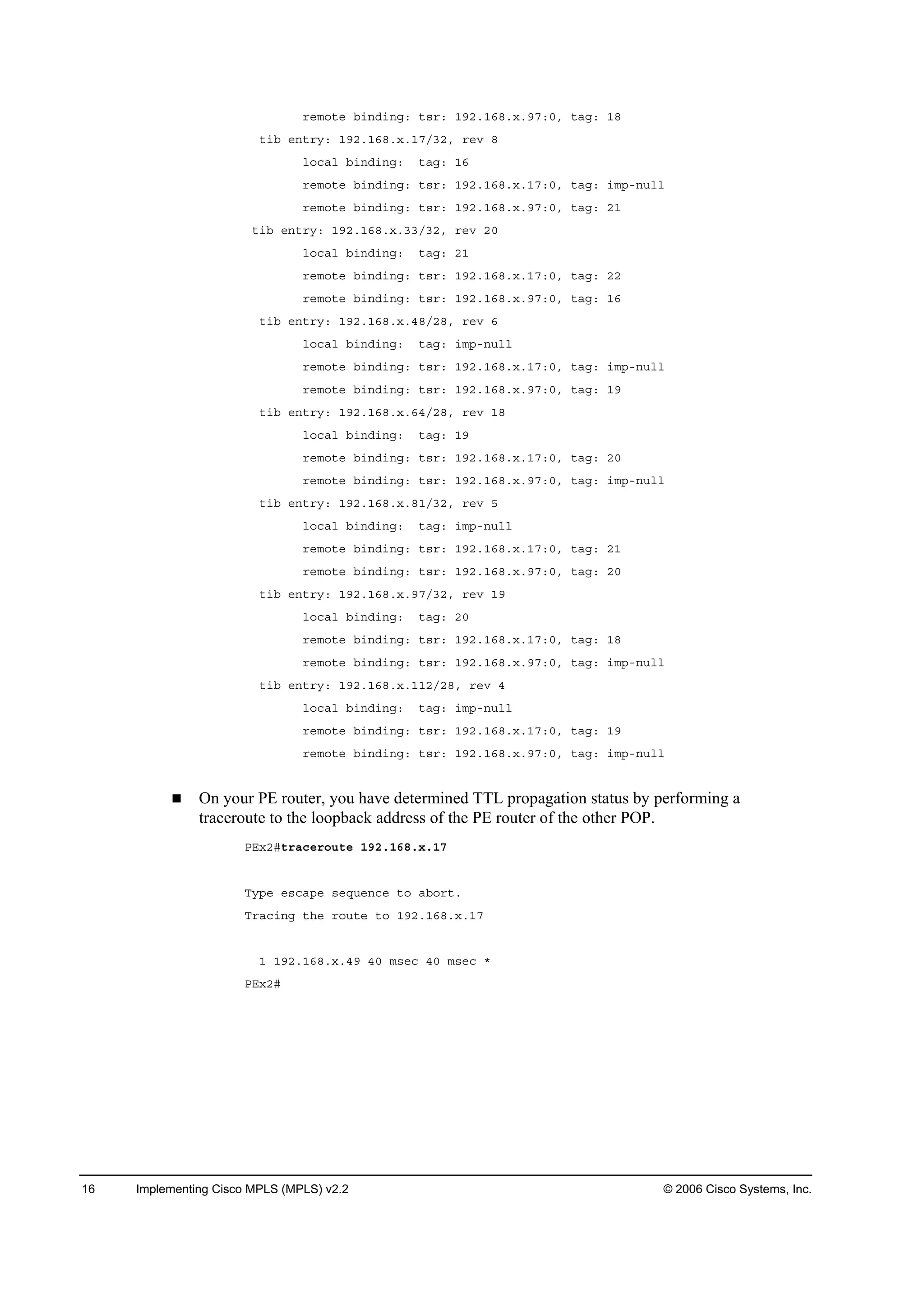 16 Implementing Cisco MPLS (MPLS) v2.2 © 2006 Cisco Systems, Inc.
®»ł±¬» ľ·˛Ľ·˛ąć ¬­®ć ďçîňďęčň¨ňçéćđô ¬żąć ďč
¬·ľ »˛¬®§ć ďçîňďęčň¨ňďéńíîô ®»Ş č
´±˝ż´ ľ·˛Ľ·˛ąć ¬żąć ďę
®»ł±¬» ľ·˛Ľ·˛ąć ¬­®ć ďçîňďęčň¨ňďéćđô ¬żąć ·ł°ó˛«´´
®»ł±¬» ľ·˛Ľ·˛ąć ¬­®ć ďçîňďęčň¨ňçéćđô ¬żąć îď
¬·ľ »˛¬®§ć ďçîňďęčň¨ňííńíîô ®»Ş îđ
´±˝ż´ ľ·˛Ľ·˛ąć ¬żąć îď
®»ł±¬» ľ·˛Ľ·˛ąć ¬­®ć ďçîňďęčň¨ňďéćđô ¬żąć îî
®»ł±¬» ľ·˛Ľ·˛ąć ¬­®ć ďçîňďęčň¨ňçéćđô ¬żąć ďę
¬·ľ »˛¬®§ć ďçîňďęčň¨ňěčńîčô ®»Ş ę
´±˝ż´ ľ·˛Ľ·˛ąć ¬żąć ·ł°ó˛«´´
®»ł±¬» ľ·˛Ľ·˛ąć ¬­®ć ďçîňďęčň¨ňďéćđô ¬żąć ·ł°ó˛«´´
®»ł±¬» ľ·˛Ľ·˛ąć ¬­®ć ďçîňďęčň¨ňçéćđô ¬żąć ďç
¬·ľ »˛¬®§ć ďçîňďęčň¨ňęěńîčô ®»Ş ďč
´±˝ż´ ľ·˛Ľ·˛ąć ¬żąć ďç
®»ł±¬» ľ·˛Ľ·˛ąć ¬­®ć ďçîňďęčň¨ňďéćđô ¬żąć îđ
®»ł±¬» ľ·˛Ľ·˛ąć ¬­®ć ďçîňďęčň¨ňçéćđô ¬żąć ·ł°ó˛«´´
¬·ľ »˛¬®§ć ďçîňďęčň¨ňčďńíîô ®»Ş ë
´±˝ż´ ľ·˛Ľ·˛ąć ¬żąć ·ł°ó˛«´´
®»ł±¬» ľ·˛Ľ·˛ąć ¬­®ć ďçîňďęčň¨ňďéćđô ¬żąć îď
®»ł±¬» ľ·˛Ľ·˛ąć ¬­®ć ďçîňďęčň¨ňçéćđô ¬żąć îđ
¬·ľ »˛¬®§ć ďçîňďęčň¨ňçéńíîô ®»Ş ďç
´±˝ż´ ľ·˛Ľ·˛ąć ¬żąć îđ
®»ł±¬» ľ·˛Ľ·˛ąć ¬­®ć ďçîňďęčň¨ňďéćđô ¬żąć ďč
®»ł±¬» ľ·˛Ľ·˛ąć ¬­®ć ďçîňďęčň¨ňçéćđô ¬żąć ·ł°ó˛«´´
¬·ľ »˛¬®§ć ďçîňďęčň¨ňďďîńîčô ®»Ş ě
´±˝ż´ ľ·˛Ľ·˛ąć ¬żąć ·ł°ó˛«´´
®»ł±¬» ľ·˛Ľ·˛ąć ¬­®ć ďçîňďęčň¨ňďéćđô ¬żąć ďç
®»ł±¬» ľ·˛Ľ·˛ąć ¬­®ć ďçîňďęčň¨ňçéćđô ¬żąć ·ł°ó˛«´´
On your PE router, you have determined TTL propagation status by performing a
traceroute to the loopback address of the PE router of the other POP.
ĐŰ¨îý¬®ż˝»®±«¬» ďçîňďęčň¨ňďé
Ě§°» »­˝ż°» ­»Ż«»˛˝» ¬± żľ±®¬ň
Ě®ż˝·˛ą ¬¸» ®±«¬» ¬± ďçîňďęčň¨ňďé
ď ďçîňďęčň¨ňěç ěđ ł­»˝ ěđ ł­»˝ ö
ĐŰ¨îý
 