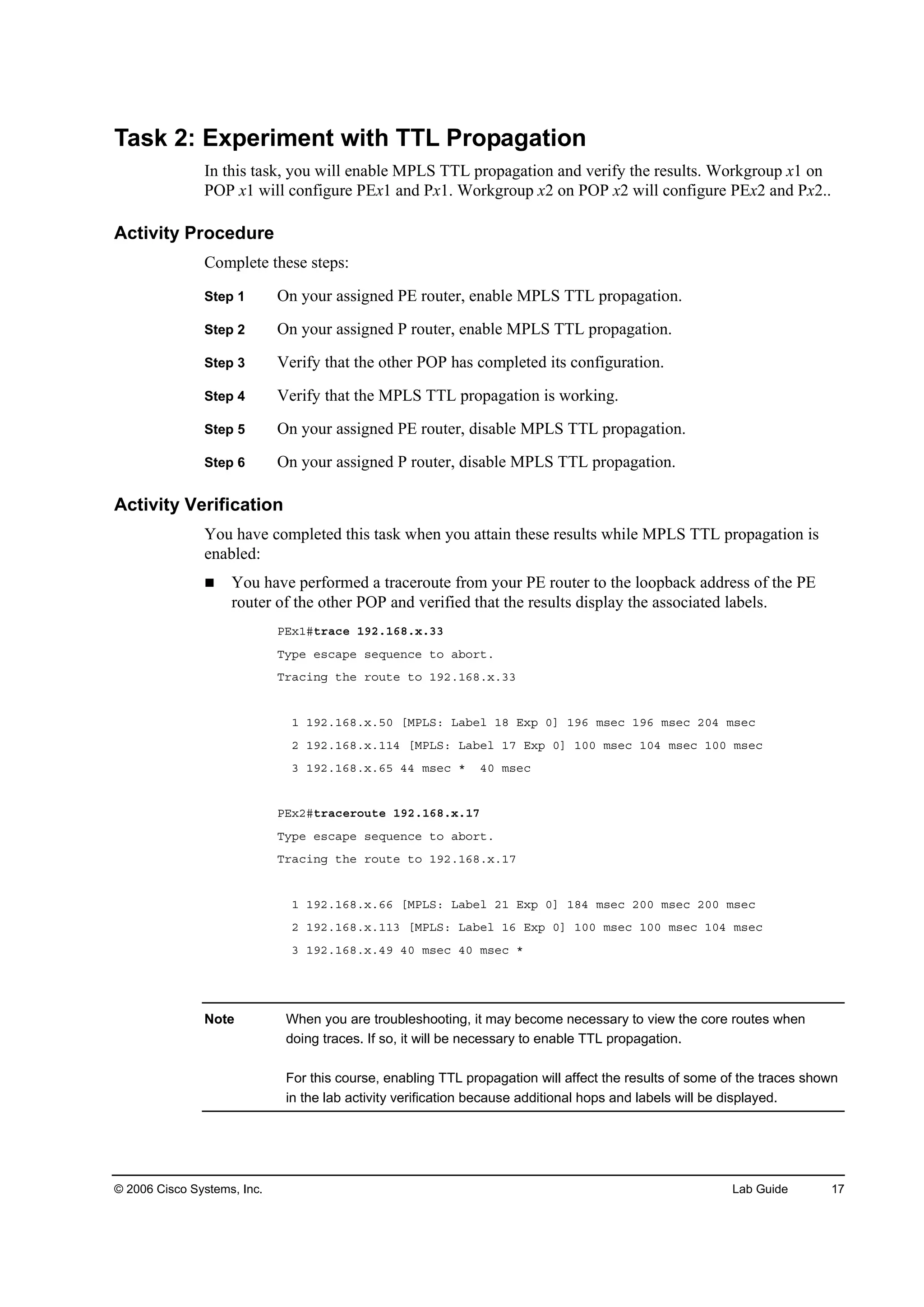 © 2006 Cisco Systems, Inc. Lab Guide 17
Task 2: Experiment with TTL Propagation
In this task, you will enable MPLS TTL propagation and verify the results. Workgroup x1 on
POP x1 will configure PEx1 and Px1. Workgroup x2 on POP x2 will configure PEx2 and Px2..
Activity Procedure
Complete these steps:
Step 1 On your assigned PE router, enable MPLS TTL propagation.
Step 2 On your assigned P router, enable MPLS TTL propagation.
Step 3 Verify that the other POP has completed its configuration.
Step 4 Verify that the MPLS TTL propagation is working.
Step 5 On your assigned PE router, disable MPLS TTL propagation.
Step 6 On your assigned P router, disable MPLS TTL propagation.
Activity Verification
You have completed this task when you attain these results while MPLS TTL propagation is
enabled:
You have performed a traceroute from your PE router to the loopback address of the PE
router of the other POP and verified that the results display the associated labels.
ĐŰ¨ďý¬®ż˝» ďçîňďęčň¨ňíí
Ě§°» »­˝ż°» ­»Ż«»˛˝» ¬± żľ±®¬ň
Ě®ż˝·˛ą ¬¸» ®±«¬» ¬± ďçîňďęčň¨ňíí
ď ďçîňďęčň¨ňëđ ĹÓĐÔÍć Ôżľ»´ ďč Ű¨° đĂ ďçę ł­»˝ ďçę ł­»˝ îđě ł­»˝
î ďçîňďęčň¨ňďďě ĹÓĐÔÍć Ôżľ»´ ďé Ű¨° đĂ ďđđ ł­»˝ ďđě ł­»˝ ďđđ ł­»˝
í ďçîňďęčň¨ňęë ěě ł­»˝ ö ěđ ł­»˝
ĐŰ¨îý¬®ż˝»®±«¬» ďçîňďęčň¨ňďé
Ě§°» »­˝ż°» ­»Ż«»˛˝» ¬± żľ±®¬ň
Ě®ż˝·˛ą ¬¸» ®±«¬» ¬± ďçîňďęčň¨ňďé
ď ďçîňďęčň¨ňęę ĹÓĐÔÍć Ôżľ»´ îď Ű¨° đĂ ďčě ł­»˝ îđđ ł­»˝ îđđ ł­»˝
î ďçîňďęčň¨ňďďí ĹÓĐÔÍć Ôżľ»´ ďę Ű¨° đĂ ďđđ ł­»˝ ďđđ ł­»˝ ďđě ł­»˝
í ďçîňďęčň¨ňěç ěđ ł­»˝ ěđ ł­»˝ ö
Note When you are troubleshooting, it may become necessary to view the core routes when
doing traces. If so, it will be necessary to enable TTL propagation.
For this course, enabling TTL propagation will affect the results of some of the traces shown
in the lab activity verification because additional hops and labels will be displayed.
 