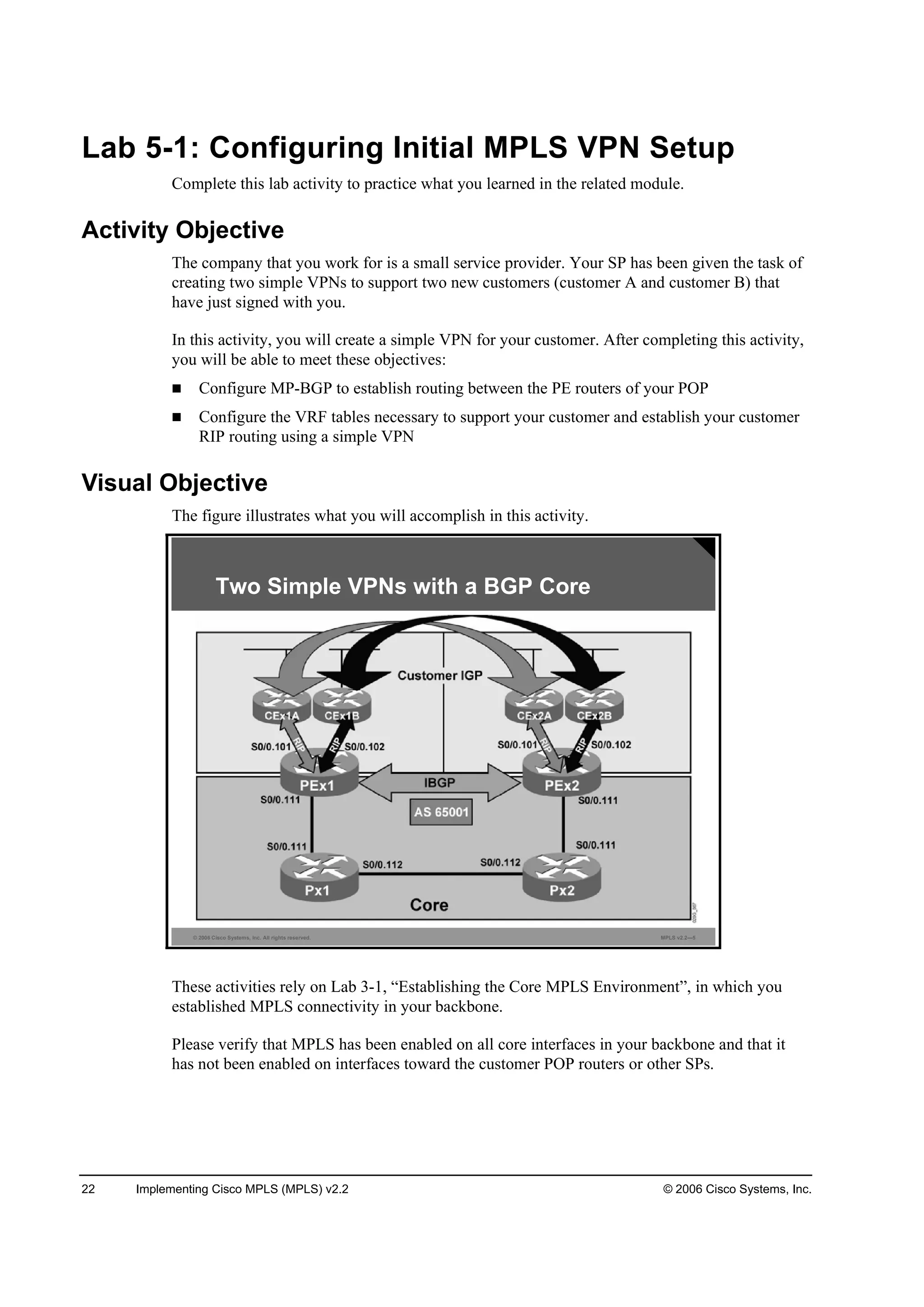 22 Implementing Cisco MPLS (MPLS) v2.2 © 2006 Cisco Systems, Inc.
Lab 5-1: Configuring Initial MPLS VPN Setup
Complete this lab activity to practice what you learned in the related module.
Activity Objective
The company that you work for is a small service provider. Your SP has been given the task of
creating two simple VPNs to support two new customers (customer A and customer B) that
have just signed with you.
In this activity, you will create a simple VPN for your customer. After completing this activity,
you will be able to meet these objectives:
Configure MP-BGP to establish routing between the PE routers of your POP
Configure the VRF tables necessary to support your customer and establish your customer
RIP routing using a simple VPN
Visual Objective
The figure illustrates what you will accomplish in this activity.
© 2006 Cisco Systems, Inc. All rights reserved. MPLS v2.2—5
Two Simple VPNs with a BGP Core
These activities rely on Lab 3-1, “Establishing the Core MPLS Environment”, in which you
established MPLS connectivity in your backbone.
Please verify that MPLS has been enabled on all core interfaces in your backbone and that it
has not been enabled on interfaces toward the customer POP routers or other SPs.
 