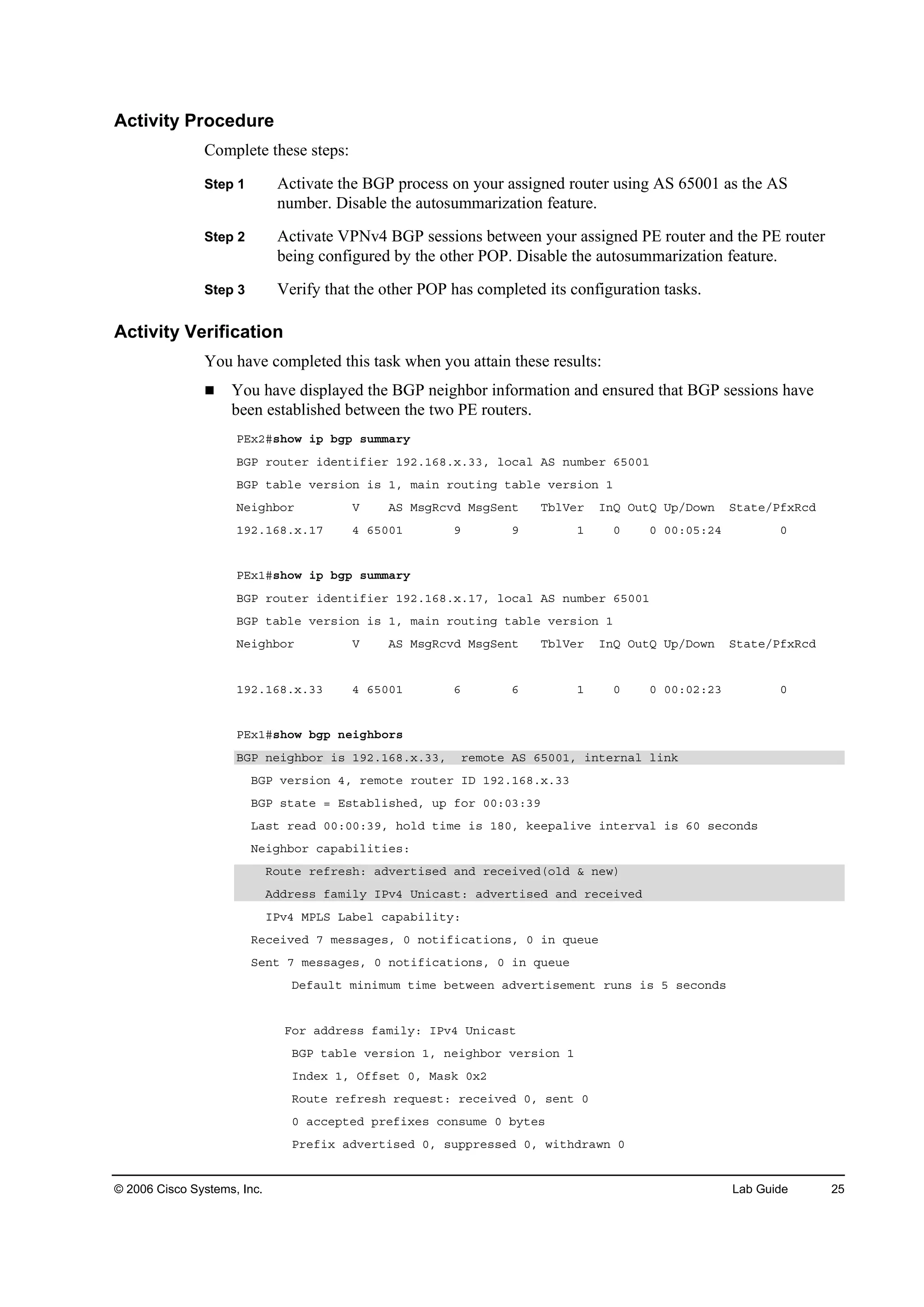 © 2006 Cisco Systems, Inc. Lab Guide 25
Activity Procedure
Complete these steps:
Step 1 Activate the BGP process on your assigned router using AS 65001 as the AS
number. Disable the autosummarization feature.
Step 2 Activate VPNv4 BGP sessions between your assigned PE router and the PE router
being configured by the other POP. Disable the autosummarization feature.
Step 3 Verify that the other POP has completed its configuration tasks.
Activity Verification
You have completed this task when you attain these results:
You have displayed the BGP neighbor information and ensured that BGP sessions have
been established between the two PE routers.
ĐŰ¨îý­¸±© ·° ľą° ­«łłż®§
ŢŮĐ ®±«¬»® ·Ľ»˛¬·ş·»® ďçîňďęčň¨ňííô ´±˝ż´ ßÍ ˛«łľ»® ęëđđď
ŢŮĐ ¬żľ´» Ş»®­·±˛ ·­ ďô łż·˛ ®±«¬·˛ą ¬żľ´» Ş»®­·±˛ ď
Ň»·ą¸ľ±® Ę ßÍ Ó­ąÎ˝ŞĽ Ó­ąÍ»˛¬ Ěľ´Ę»® ×˛Ď Ń«¬Ď Ë°ńÜ±©˛ Í¬ż¬»ńĐş¨Î˝Ľ
ďçîňďęčň¨ňďé ě ęëđđď ç ç ď đ đ đđćđëćîě đ
ĐŰ¨ďý­¸±© ·° ľą° ­«łłż®§
ŢŮĐ ®±«¬»® ·Ľ»˛¬·ş·»® ďçîňďęčň¨ňďéô ´±˝ż´ ßÍ ˛«łľ»® ęëđđď
ŢŮĐ ¬żľ´» Ş»®­·±˛ ·­ ďô łż·˛ ®±«¬·˛ą ¬żľ´» Ş»®­·±˛ ď
Ň»·ą¸ľ±® Ę ßÍ Ó­ąÎ˝ŞĽ Ó­ąÍ»˛¬ Ěľ´Ę»® ×˛Ď Ń«¬Ď Ë°ńÜ±©˛ Í¬ż¬»ńĐş¨Î˝Ľ
ďçîňďęčň¨ňíí ě ęëđđď ę ę ď đ đ đđćđîćîí đ
ĐŰ¨ďý­¸±© ľą° ˛»·ą¸ľ±®­
ŢŮĐ ˛»·ą¸ľ±® ·­ ďçîňďęčň¨ňííô ®»ł±¬» ßÍ ęëđđďô ·˛¬»®˛ż´ ´·˛µ
ŢŮĐ Ş»®­·±˛ ěô ®»ł±¬» ®±«¬»® ×Ü ďçîňďęčň¨ňíí
ŢŮĐ ­¬ż¬» ă Ű­¬żľ´·­¸»Ľô «° ş±® đđćđíćíç
Ôż­¬ ®»żĽ đđćđđćíçô ¸±´Ľ ¬·ł» ·­ ďčđô µ»»°ż´·Ş» ·˛¬»®Şż´ ·­ ęđ ­»˝±˛Ľ­
Ň»·ą¸ľ±® ˝ż°żľ·´·¬·»­ć
Î±«¬» ®»ş®»­¸ć żĽŞ»®¬·­»Ľ ż˛Ľ ®»˝»·Ş»Ľř±´Ľ ú ˛»©÷
ßĽĽ®»­­ şżł·´§ ×ĐŞě Ë˛·˝ż­¬ć żĽŞ»®¬·­»Ľ ż˛Ľ ®»˝»·Ş»Ľ
×ĐŞě ÓĐÔÍ Ôżľ»´ ˝ż°żľ·´·¬§ć
Î»˝»·Ş»Ľ é ł»­­żą»­ô đ ˛±¬·ş·˝ż¬·±˛­ô đ ·˛ Ż«»«»
Í»˛¬ é ł»­­żą»­ô đ ˛±¬·ş·˝ż¬·±˛­ô đ ·˛ Ż«»«»
Ü»şż«´¬ ł·˛·ł«ł ¬·ł» ľ»¬©»»˛ żĽŞ»®¬·­»ł»˛¬ ®«˛­ ·­ ë ­»˝±˛Ľ­
Ú±® żĽĽ®»­­ şżł·´§ć ×ĐŞě Ë˛·˝ż­¬
ŢŮĐ ¬żľ´» Ş»®­·±˛ ďô ˛»·ą¸ľ±® Ş»®­·±˛ ď
×˛Ľ»¨ ďô Ńşş­»¬ đô Óż­µ đ¨î
Î±«¬» ®»ş®»­¸ ®»Ż«»­¬ć ®»˝»·Ş»Ľ đô ­»˛¬ đ
đ ż˝˝»°¬»Ľ °®»ş·¨»­ ˝±˛­«ł» đ ľ§¬»­
Đ®»ş·¨ żĽŞ»®¬·­»Ľ đô ­«°°®»­­»Ľ đô ©·¬¸Ľ®ż©˛ đ
 