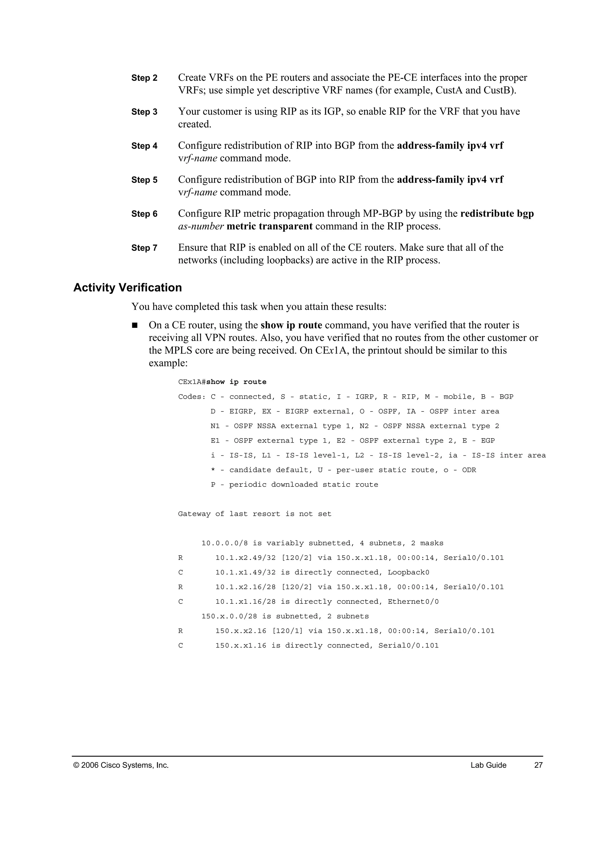 © 2006 Cisco Systems, Inc. Lab Guide 27
Step 2 Create VRFs on the PE routers and associate the PE-CE interfaces into the proper
VRFs; use simple yet descriptive VRF names (for example, CustA and CustB).
Step 3 Your customer is using RIP as its IGP, so enable RIP for the VRF that you have
created.
Step 4 Configure redistribution of RIP into BGP from the address-family ipv4 vrf
vrf-name command mode.
Step 5 Configure redistribution of BGP into RIP from the address-family ipv4 vrf
vrf-name command mode.
Step 6 Configure RIP metric propagation through MP-BGP by using the redistribute bgp
as-number metric transparent command in the RIP process.
Step 7 Ensure that RIP is enabled on all of the CE routers. Make sure that all of the
networks (including loopbacks) are active in the RIP process.
Activity Verification
You have completed this task when you attain these results:
On a CE router, using the show ip route command, you have verified that the router is
receiving all VPN routes. Also, you have verified that no routes from the other customer or
the MPLS core are being received. On CEx1A, the printout should be similar to this
example:
ÝŰ¨ďßý­¸±© ·° ®±«¬»
Ý±Ľ»­ć Ý ó ˝±˛˛»˝¬»Ľô Í ó ­¬ż¬·˝ô × ó ×ŮÎĐô Î ó Î×Đô Ó ó ł±ľ·´»ô Ţ ó ŢŮĐ
Ü ó Ű×ŮÎĐô ŰČ ó Ű×ŮÎĐ »¨¬»®˛ż´ô Ń ó ŃÍĐÚô ×ß ó ŃÍĐÚ ·˛¬»® ż®»ż
Ňď ó ŃÍĐÚ ŇÍÍß »¨¬»®˛ż´ ¬§°» ďô Ňî ó ŃÍĐÚ ŇÍÍß »¨¬»®˛ż´ ¬§°» î
Űď ó ŃÍĐÚ »¨¬»®˛ż´ ¬§°» ďô Űî ó ŃÍĐÚ »¨¬»®˛ż´ ¬§°» îô Ű ó ŰŮĐ
· ó ×Íó×Íô Ôď ó ×Íó×Í ´»Ş»´óďô Ôî ó ×Íó×Í ´»Ş»´óîô ·ż ó ×Íó×Í ·˛¬»® ż®»ż
ö ó ˝ż˛Ľ·Ľż¬» Ľ»şż«´¬ô Ë ó °»®ó«­»® ­¬ż¬·˝ ®±«¬»ô ± ó ŃÜÎ
Đ ó °»®·±Ľ·˝ Ľ±©˛´±żĽ»Ľ ­¬ż¬·˝ ®±«¬»
Ůż¬»©ż§ ±ş ´ż­¬ ®»­±®¬ ·­ ˛±¬ ­»¬
ďđňđňđňđńč ·­ Şż®·żľ´§ ­«ľ˛»¬¬»Ľô ě ­«ľ˛»¬­ô î łż­µ­
Î ďđňďň¨îňěçńíî ĹďîđńîĂ Ş·ż ďëđň¨ň¨ďňďčô đđćđđćďěô Í»®·ż´đńđňďđď
Ý ďđňďň¨ďňěçńíî ·­ Ľ·®»˝¬´§ ˝±˛˛»˝¬»Ľô Ô±±°ľż˝µđ
Î ďđňďň¨îňďęńîč ĹďîđńîĂ Ş·ż ďëđň¨ň¨ďňďčô đđćđđćďěô Í»®·ż´đńđňďđď
Ý ďđňďň¨ďňďęńîč ·­ Ľ·®»˝¬´§ ˝±˛˛»˝¬»Ľô Ű¬¸»®˛»¬đńđ
ďëđň¨ňđňđńîč ·­ ­«ľ˛»¬¬»Ľô î ­«ľ˛»¬­
Î ďëđň¨ň¨îňďę ĹďîđńďĂ Ş·ż ďëđň¨ň¨ďňďčô đđćđđćďěô Í»®·ż´đńđňďđď
Ý ďëđň¨ň¨ďňďę ·­ Ľ·®»˝¬´§ ˝±˛˛»˝¬»Ľô Í»®·ż´đńđňďđď
 