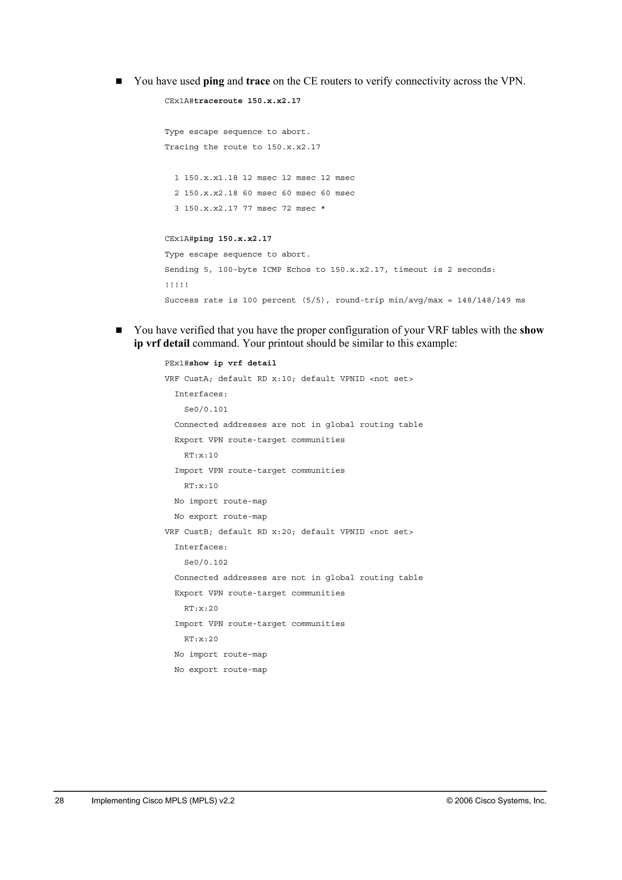 28 Implementing Cisco MPLS (MPLS) v2.2 © 2006 Cisco Systems, Inc.
You have used ping and trace on the CE routers to verify connectivity across the VPN.
ÝŰ¨ďßý¬®ż˝»®±«¬» ďëđň¨ň¨îňďé
Ě§°» »­˝ż°» ­»Ż«»˛˝» ¬± żľ±®¬ň
Ě®ż˝·˛ą ¬¸» ®±«¬» ¬± ďëđň¨ň¨îňďé
ď ďëđň¨ň¨ďňďč ďî ł­»˝ ďî ł­»˝ ďî ł­»˝
î ďëđň¨ň¨îňďč ęđ ł­»˝ ęđ ł­»˝ ęđ ł­»˝
í ďëđň¨ň¨îňďé éé ł­»˝ éî ł­»˝ ö
ÝŰ¨ďßý°·˛ą ďëđň¨ň¨îňďé
Ě§°» »­˝ż°» ­»Ż«»˛˝» ¬± żľ±®¬ň
Í»˛Ľ·˛ą ëô ďđđóľ§¬» ×ÝÓĐ Ű˝¸±­ ¬± ďëđň¨ň¨îňďéô ¬·ł»±«¬ ·­ î ­»˝±˛Ľ­ć
˙˙˙˙˙
Í«˝˝»­­ ®ż¬» ·­ ďđđ °»®˝»˛¬ řëńë÷ô ®±«˛Ľó¬®·° ł·˛ńżŞąńłż¨ ă ďěčńďěčńďěç ł­
You have verified that you have the proper configuration of your VRF tables with the show
ip vrf detail command. Your printout should be similar to this example:
ĐŰ¨ďý­¸±© ·° Ş®ş Ľ»¬ż·´
ĘÎÚ Ý«­¬ßĺ Ľ»şż«´¬ ÎÜ ¨ćďđĺ Ľ»şż«´¬ ĘĐŇ×Ü ä˛±¬ ­»¬â
×˛¬»®şż˝»­ć
Í»đńđňďđď
Ý±˛˛»˝¬»Ľ żĽĽ®»­­»­ ż®» ˛±¬ ·˛ ą´±ľż´ ®±«¬·˛ą ¬żľ´»
Ű¨°±®¬ ĘĐŇ ®±«¬»ó¬ż®ą»¬ ˝±łł«˛·¬·»­
ÎĚć¨ćďđ
×ł°±®¬ ĘĐŇ ®±«¬»ó¬ż®ą»¬ ˝±łł«˛·¬·»­
ÎĚć¨ćďđ
Ň± ·ł°±®¬ ®±«¬»ółż°
Ň± »¨°±®¬ ®±«¬»ółż°
ĘÎÚ Ý«­¬Ţĺ Ľ»şż«´¬ ÎÜ ¨ćîđĺ Ľ»şż«´¬ ĘĐŇ×Ü ä˛±¬ ­»¬â
×˛¬»®şż˝»­ć
Í»đńđňďđî
Ý±˛˛»˝¬»Ľ żĽĽ®»­­»­ ż®» ˛±¬ ·˛ ą´±ľż´ ®±«¬·˛ą ¬żľ´»
Ű¨°±®¬ ĘĐŇ ®±«¬»ó¬ż®ą»¬ ˝±łł«˛·¬·»­
ÎĚć¨ćîđ
×ł°±®¬ ĘĐŇ ®±«¬»ó¬ż®ą»¬ ˝±łł«˛·¬·»­
ÎĚć¨ćîđ
Ň± ·ł°±®¬ ®±«¬»ółż°
Ň± »¨°±®¬ ®±«¬»ółż°
 