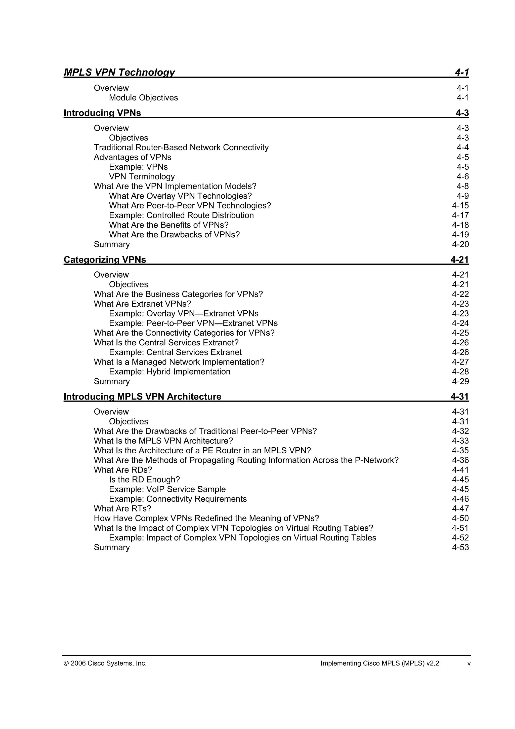 2006 Cisco Systems, Inc. Implementing Cisco MPLS (MPLS) v2.2 v
MPLS VPN Technology 4-1
Overview 4-1
Module Objectives 4-1
Introducing VPNs 4-3
Overview 4-3
Objectives 4-3
Traditional Router-Based Network Connectivity 4-4
Advantages of VPNs 4-5
Example: VPNs 4-5
VPN Terminology 4-6
What Are the VPN Implementation Models? 4-8
What Are Overlay VPN Technologies? 4-9
What Are Peer-to-Peer VPN Technologies? 4-15
Example: Controlled Route Distribution 4-17
What Are the Benefits of VPNs? 4-18
What Are the Drawbacks of VPNs? 4-19
Summary 4-20
Categorizing VPNs 4-21
Overview 4-21
Objectives 4-21
What Are the Business Categories for VPNs? 4-22
What Are Extranet VPNs? 4-23
Example: Overlay VPN—Extranet VPNs 4-23
Example: Peer-to-Peer VPN Extranet VPNs 4-24
What Are the Connectivity Categories for VPNs? 4-25
What Is the Central Services Extranet? 4-26
Example: Central Services Extranet 4-26
What Is a Managed Network Implementation? 4-27
Example: Hybrid Implementation 4-28
Summary 4-29
Introducing MPLS VPN Architecture 4-31
Overview 4-31
Objectives 4-31
What Are the Drawbacks of Traditional Peer-to-Peer VPNs? 4-32
What Is the MPLS VPN Architecture? 4-33
What Is the Architecture of a PE Router in an MPLS VPN? 4-35
What Are the Methods of Propagating Routing Information Across the P-Network? 4-36
What Are RDs? 4-41
Is the RD Enough? 4-45
Example: VoIP Service Sample 4-45
Example: Connectivity Requirements 4-46
What Are RTs? 4-47
How Have Complex VPNs Redefined the Meaning of VPNs? 4-50
What Is the Impact of Complex VPN Topologies on Virtual Routing Tables? 4-51
Example: Impact of Complex VPN Topologies on Virtual Routing Tables 4-52
Summary 4-53
 