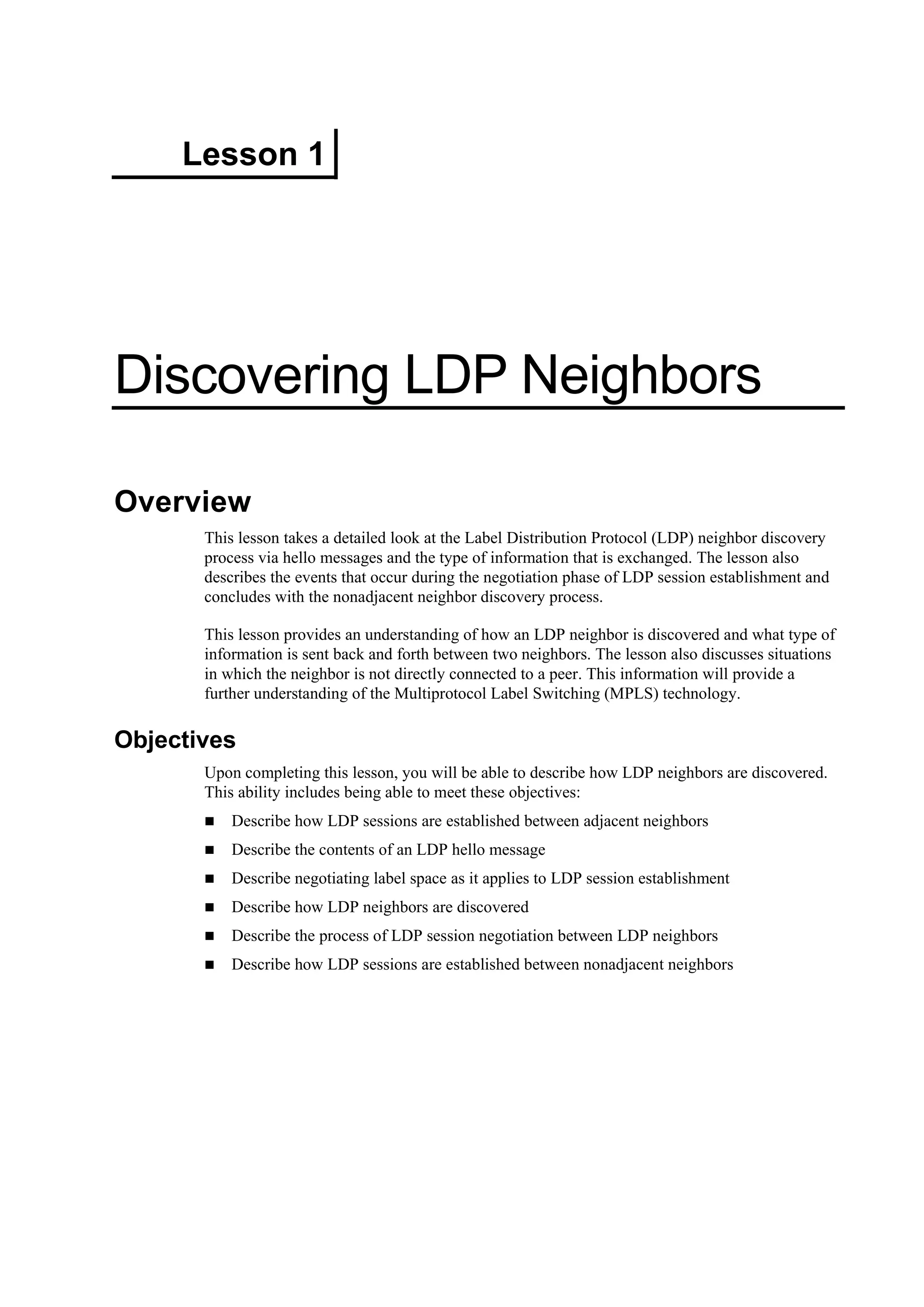Lesson 1
Discovering LDP Neighbors
Overview
This lesson takes a detailed look at the Label Distribution Protocol (LDP) neighbor discovery
process via hello messages and the type of information that is exchanged. The lesson also
describes the events that occur during the negotiation phase of LDP session establishment and
concludes with the nonadjacent neighbor discovery process.
This lesson provides an understanding of how an LDP neighbor is discovered and what type of
information is sent back and forth between two neighbors. The lesson also discusses situations
in which the neighbor is not directly connected to a peer. This information will provide a
further understanding of the Multiprotocol Label Switching (MPLS) technology.
Objectives
Upon completing this lesson, you will be able to describe how LDP neighbors are discovered.
This ability includes being able to meet these objectives:
Describe how LDP sessions are established between adjacent neighbors
Describe the contents of an LDP hello message
Describe negotiating label space as it applies to LDP session establishment
Describe how LDP neighbors are discovered
Describe the process of LDP session negotiation between LDP neighbors
Describe how LDP sessions are established between nonadjacent neighbors
 