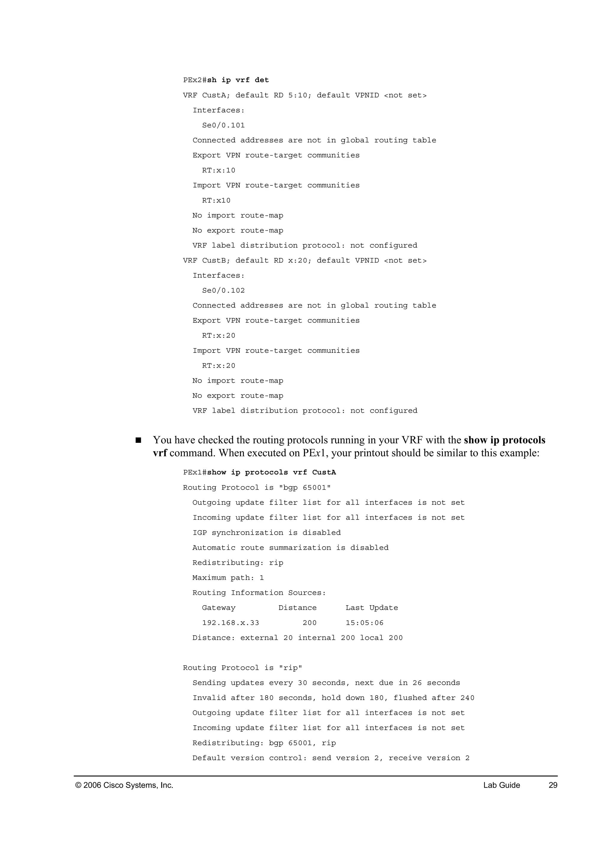 © 2006 Cisco Systems, Inc. Lab Guide 29
ĐŰ¨îý­¸ ·° Ş®ş Ľ»¬
ĘÎÚ Ý«­¬ßĺ Ľ»şż«´¬ ÎÜ ëćďđĺ Ľ»şż«´¬ ĘĐŇ×Ü ä˛±¬ ­»¬â
×˛¬»®şż˝»­ć
Í»đńđňďđď
Ý±˛˛»˝¬»Ľ żĽĽ®»­­»­ ż®» ˛±¬ ·˛ ą´±ľż´ ®±«¬·˛ą ¬żľ´»
Ű¨°±®¬ ĘĐŇ ®±«¬»ó¬ż®ą»¬ ˝±łł«˛·¬·»­
ÎĚć¨ćďđ
×ł°±®¬ ĘĐŇ ®±«¬»ó¬ż®ą»¬ ˝±łł«˛·¬·»­
ÎĚć¨ďđ
Ň± ·ł°±®¬ ®±«¬»ółż°
Ň± »¨°±®¬ ®±«¬»ółż°
ĘÎÚ ´żľ»´ Ľ·­¬®·ľ«¬·±˛ °®±¬±˝±´ć ˛±¬ ˝±˛ş·ą«®»Ľ
ĘÎÚ Ý«­¬Ţĺ Ľ»şż«´¬ ÎÜ ¨ćîđĺ Ľ»şż«´¬ ĘĐŇ×Ü ä˛±¬ ­»¬â
×˛¬»®şż˝»­ć
Í»đńđňďđî
Ý±˛˛»˝¬»Ľ żĽĽ®»­­»­ ż®» ˛±¬ ·˛ ą´±ľż´ ®±«¬·˛ą ¬żľ´»
Ű¨°±®¬ ĘĐŇ ®±«¬»ó¬ż®ą»¬ ˝±łł«˛·¬·»­
ÎĚć¨ćîđ
×ł°±®¬ ĘĐŇ ®±«¬»ó¬ż®ą»¬ ˝±łł«˛·¬·»­
ÎĚć¨ćîđ
Ň± ·ł°±®¬ ®±«¬»ółż°
Ň± »¨°±®¬ ®±«¬»ółż°
ĘÎÚ ´żľ»´ Ľ·­¬®·ľ«¬·±˛ °®±¬±˝±´ć ˛±¬ ˝±˛ş·ą«®»Ľ
You have checked the routing protocols running in your VRF with the show ip protocols
vrf command. When executed on PEx1, your printout should be similar to this example:
ĐŰ¨ďý­¸±© ·° °®±¬±˝±´­ Ş®ş Ý«­¬ß
Î±«¬·˛ą Đ®±¬±˝±´ ·­ ţľą° ęëđđďţ
Ń«¬ą±·˛ą «°Ľż¬» ş·´¬»® ´·­¬ ş±® ż´´ ·˛¬»®şż˝»­ ·­ ˛±¬ ­»¬
×˛˝±ł·˛ą «°Ľż¬» ş·´¬»® ´·­¬ ş±® ż´´ ·˛¬»®şż˝»­ ·­ ˛±¬ ­»¬
×ŮĐ ­§˛˝¸®±˛·¦ż¬·±˛ ·­ Ľ·­żľ´»Ľ
ß«¬±łż¬·˝ ®±«¬» ­«łłż®·¦ż¬·±˛ ·­ Ľ·­żľ´»Ľ
Î»Ľ·­¬®·ľ«¬·˛ąć ®·°
Óż¨·ł«ł °ż¬¸ć ď
Î±«¬·˛ą ×˛ş±®łż¬·±˛ Í±«®˝»­ć
Ůż¬»©ż§ Ü·­¬ż˛˝» Ôż­¬ Ë°Ľż¬»
ďçîňďęčň¨ňíí îđđ ďëćđëćđę
Ü·­¬ż˛˝»ć »¨¬»®˛ż´ îđ ·˛¬»®˛ż´ îđđ ´±˝ż´ îđđ
Î±«¬·˛ą Đ®±¬±˝±´ ·­ ţ®·°ţ
Í»˛Ľ·˛ą «°Ľż¬»­ »Ş»®§ íđ ­»˝±˛Ľ­ô ˛»¨¬ Ľ«» ·˛ îę ­»˝±˛Ľ­
×˛Şż´·Ľ żş¬»® ďčđ ­»˝±˛Ľ­ô ¸±´Ľ Ľ±©˛ ďčđô ş´«­¸»Ľ żş¬»® îěđ
Ń«¬ą±·˛ą «°Ľż¬» ş·´¬»® ´·­¬ ş±® ż´´ ·˛¬»®şż˝»­ ·­ ˛±¬ ­»¬
×˛˝±ł·˛ą «°Ľż¬» ş·´¬»® ´·­¬ ş±® ż´´ ·˛¬»®şż˝»­ ·­ ˛±¬ ­»¬
Î»Ľ·­¬®·ľ«¬·˛ąć ľą° ęëđđďô ®·°
Ü»şż«´¬ Ş»®­·±˛ ˝±˛¬®±´ć ­»˛Ľ Ş»®­·±˛ îô ®»˝»·Ş» Ş»®­·±˛ î
 