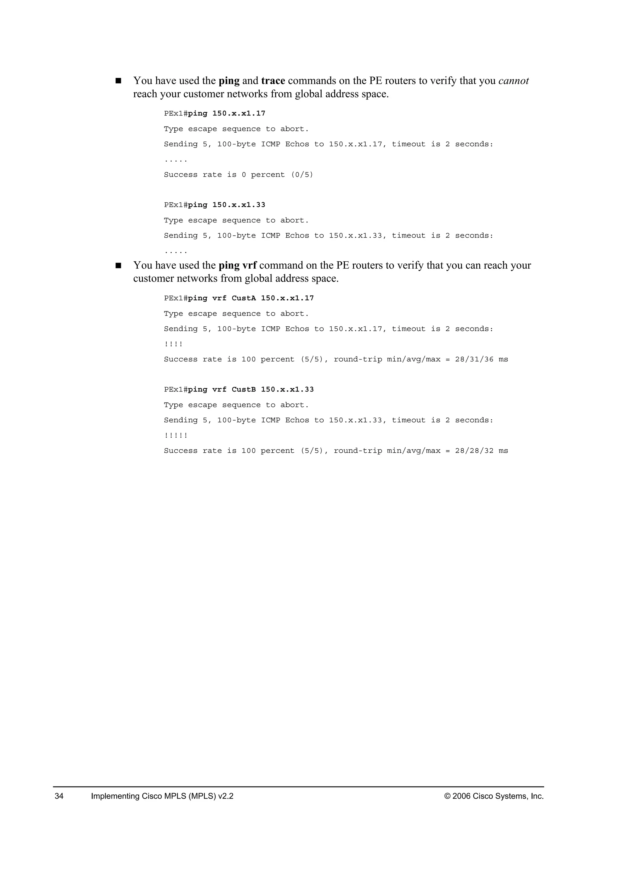 34 Implementing Cisco MPLS (MPLS) v2.2 © 2006 Cisco Systems, Inc.
You have used the ping and trace commands on the PE routers to verify that you cannot
reach your customer networks from global address space.
ĐŰ¨ďý°·˛ą ďëđň¨ň¨ďňďé
Ě§°» »­˝ż°» ­»Ż«»˛˝» ¬± żľ±®¬ň
Í»˛Ľ·˛ą ëô ďđđóľ§¬» ×ÝÓĐ Ű˝¸±­ ¬± ďëđň¨ň¨ďňďéô ¬·ł»±«¬ ·­ î ­»˝±˛Ľ­ć
ňňňňň
Í«˝˝»­­ ®ż¬» ·­ đ °»®˝»˛¬ řđńë÷
ĐŰ¨ďý°·˛ą ďëđň¨ň¨ďňíí
Ě§°» »­˝ż°» ­»Ż«»˛˝» ¬± żľ±®¬ň
Í»˛Ľ·˛ą ëô ďđđóľ§¬» ×ÝÓĐ Ű˝¸±­ ¬± ďëđň¨ň¨ďňííô ¬·ł»±«¬ ·­ î ­»˝±˛Ľ­ć
ňňňňň
You have used the ping vrf command on the PE routers to verify that you can reach your
customer networks from global address space.
ĐŰ¨ďý°·˛ą Ş®ş Ý«­¬ß ďëđň¨ň¨ďňďé
Ě§°» »­˝ż°» ­»Ż«»˛˝» ¬± żľ±®¬ň
Í»˛Ľ·˛ą ëô ďđđóľ§¬» ×ÝÓĐ Ű˝¸±­ ¬± ďëđň¨ň¨ďňďéô ¬·ł»±«¬ ·­ î ­»˝±˛Ľ­ć
˙˙˙˙
Í«˝˝»­­ ®ż¬» ·­ ďđđ °»®˝»˛¬ řëńë÷ô ®±«˛Ľó¬®·° ł·˛ńżŞąńłż¨ ă îčńíďńíę ł­
ĐŰ¨ďý°·˛ą Ş®ş Ý«­¬Ţ ďëđň¨ň¨ďňíí
Ě§°» »­˝ż°» ­»Ż«»˛˝» ¬± żľ±®¬ň
Í»˛Ľ·˛ą ëô ďđđóľ§¬» ×ÝÓĐ Ű˝¸±­ ¬± ďëđň¨ň¨ďňííô ¬·ł»±«¬ ·­ î ­»˝±˛Ľ­ć
˙˙˙˙˙
Í«˝˝»­­ ®ż¬» ·­ ďđđ °»®˝»˛¬ řëńë÷ô ®±«˛Ľó¬®·° ł·˛ńżŞąńłż¨ ă îčńîčńíî ł­
 