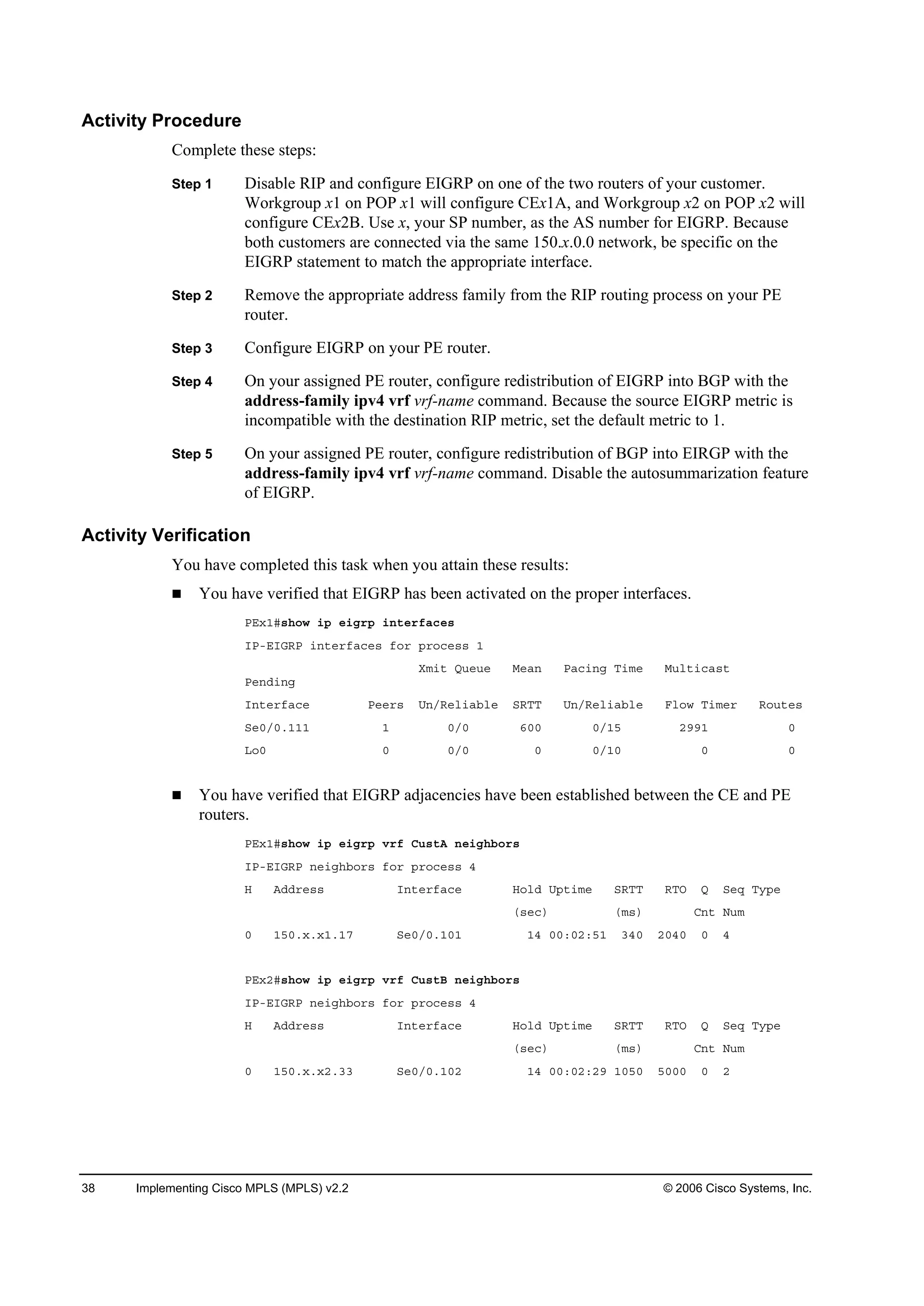 38 Implementing Cisco MPLS (MPLS) v2.2 © 2006 Cisco Systems, Inc.
Activity Procedure
Complete these steps:
Step 1 Disable RIP and configure EIGRP on one of the two routers of your customer.
Workgroup x1 on POP x1 will configure CEx1A, and Workgroup x2 on POP x2 will
configure CEx2B. Use x, your SP number, as the AS number for EIGRP. Because
both customers are connected via the same 150.x.0.0 network, be specific on the
EIGRP statement to match the appropriate interface.
Step 2 Remove the appropriate address family from the RIP routing process on your PE
router.
Step 3 Configure EIGRP on your PE router.
Step 4 On your assigned PE router, configure redistribution of EIGRP into BGP with the
address-family ipv4 vrf vrf-name command. Because the source EIGRP metric is
incompatible with the destination RIP metric, set the default metric to 1.
Step 5 On your assigned PE router, configure redistribution of BGP into EIRGP with the
address-family ipv4 vrf vrf-name command. Disable the autosummarization feature
of EIGRP.
Activity Verification
You have completed this task when you attain these results:
You have verified that EIGRP has been activated on the proper interfaces.
ĐŰ¨ďý­¸±© ·° »·ą®° ·˛¬»®şż˝»­
×ĐóŰ×ŮÎĐ ·˛¬»®şż˝»­ ş±® °®±˝»­­ ď
Čł·¬ Ď«»«» Ó»ż˛ Đż˝·˛ą Ě·ł» Ó«´¬·˝ż­¬
Đ»˛Ľ·˛ą
×˛¬»®şż˝» Đ»»®­ Ë˛ńÎ»´·żľ´» ÍÎĚĚ Ë˛ńÎ»´·żľ´» Ú´±© Ě·ł»® Î±«¬»­
Í»đńđňďďď ď đńđ ęđđ đńďë îççď đ
Ô±đ đ đńđ đ đńďđ đ đ
You have verified that EIGRP adjacencies have been established between the CE and PE
routers.
ĐŰ¨ďý­¸±© ·° »·ą®° Ş®ş Ý«­¬ß ˛»·ą¸ľ±®­
×ĐóŰ×ŮÎĐ ˛»·ą¸ľ±®­ ş±® °®±˝»­­ ě
Ř ßĽĽ®»­­ ×˛¬»®şż˝» Ř±´Ľ Ë°¬·ł» ÍÎĚĚ ÎĚŃ Ď Í»Ż Ě§°»
ř­»˝÷ řł­÷ Ý˛¬ Ň«ł
đ ďëđň¨ň¨ďňďé Í»đńđňďđď ďě đđćđîćëď íěđ îđěđ đ ě
ĐŰ¨îý­¸±© ·° »·ą®° Ş®ş Ý«­¬Ţ ˛»·ą¸ľ±®­
×ĐóŰ×ŮÎĐ ˛»·ą¸ľ±®­ ş±® °®±˝»­­ ě
Ř ßĽĽ®»­­ ×˛¬»®şż˝» Ř±´Ľ Ë°¬·ł» ÍÎĚĚ ÎĚŃ Ď Í»Ż Ě§°»
ř­»˝÷ řł­÷ Ý˛¬ Ň«ł
đ ďëđň¨ň¨îňíí Í»đńđňďđî ďě đđćđîćîç ďđëđ ëđđđ đ î
 