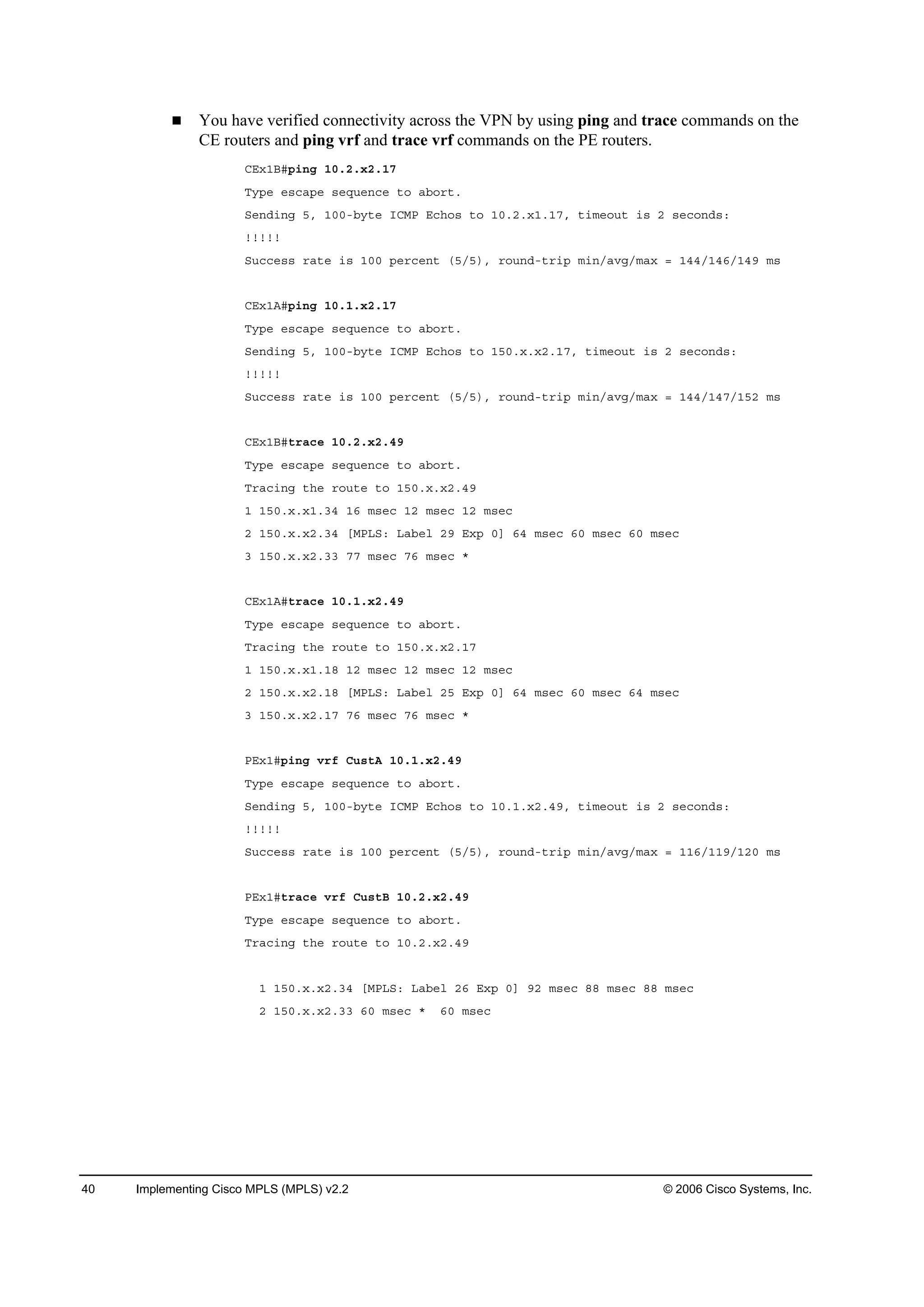 40 Implementing Cisco MPLS (MPLS) v2.2 © 2006 Cisco Systems, Inc.
You have verified connectivity across the VPN by using ping and trace commands on the
CE routers and ping vrf and trace vrf commands on the PE routers.
ÝŰ¨ďŢý°·˛ą ďđňîň¨îňďé
Ě§°» »­˝ż°» ­»Ż«»˛˝» ¬± żľ±®¬ň
Í»˛Ľ·˛ą ëô ďđđóľ§¬» ×ÝÓĐ Ű˝¸±­ ¬± ďđňîň¨ďňďéô ¬·ł»±«¬ ·­ î ­»˝±˛Ľ­ć
˙˙˙˙˙
Í«˝˝»­­ ®ż¬» ·­ ďđđ °»®˝»˛¬ řëńë÷ô ®±«˛Ľó¬®·° ł·˛ńżŞąńłż¨ ă ďěěńďěęńďěç ł­
ÝŰ¨ďßý°·˛ą ďđňďň¨îňďé
Ě§°» »­˝ż°» ­»Ż«»˛˝» ¬± żľ±®¬ň
Í»˛Ľ·˛ą ëô ďđđóľ§¬» ×ÝÓĐ Ű˝¸±­ ¬± ďëđň¨ň¨îňďéô ¬·ł»±«¬ ·­ î ­»˝±˛Ľ­ć
˙˙˙˙˙
Í«˝˝»­­ ®ż¬» ·­ ďđđ °»®˝»˛¬ řëńë÷ô ®±«˛Ľó¬®·° ł·˛ńżŞąńłż¨ ă ďěěńďěéńďëî ł­
ÝŰ¨ďŢý¬®ż˝» ďđňîň¨îňěç
Ě§°» »­˝ż°» ­»Ż«»˛˝» ¬± żľ±®¬ň
Ě®ż˝·˛ą ¬¸» ®±«¬» ¬± ďëđň¨ň¨îňěç
ď ďëđň¨ň¨ďňíě ďę ł­»˝ ďî ł­»˝ ďî ł­»˝
î ďëđň¨ň¨îňíě ĹÓĐÔÍć Ôżľ»´ îç Ű¨° đĂ ęě ł­»˝ ęđ ł­»˝ ęđ ł­»˝
í ďëđň¨ň¨îňíí éé ł­»˝ éę ł­»˝ ö
ÝŰ¨ďßý¬®ż˝» ďđňďň¨îňěç
Ě§°» »­˝ż°» ­»Ż«»˛˝» ¬± żľ±®¬ň
Ě®ż˝·˛ą ¬¸» ®±«¬» ¬± ďëđň¨ň¨îňďé
ď ďëđň¨ň¨ďňďč ďî ł­»˝ ďî ł­»˝ ďî ł­»˝
î ďëđň¨ň¨îňďč ĹÓĐÔÍć Ôżľ»´ îë Ű¨° đĂ ęě ł­»˝ ęđ ł­»˝ ęě ł­»˝
í ďëđň¨ň¨îňďé éę ł­»˝ éę ł­»˝ ö
ĐŰ¨ďý°·˛ą Ş®ş Ý«­¬ß ďđňďň¨îňěç
Ě§°» »­˝ż°» ­»Ż«»˛˝» ¬± żľ±®¬ň
Í»˛Ľ·˛ą ëô ďđđóľ§¬» ×ÝÓĐ Ű˝¸±­ ¬± ďđňďň¨îňěçô ¬·ł»±«¬ ·­ î ­»˝±˛Ľ­ć
˙˙˙˙˙
Í«˝˝»­­ ®ż¬» ·­ ďđđ °»®˝»˛¬ řëńë÷ô ®±«˛Ľó¬®·° ł·˛ńżŞąńłż¨ ă ďďęńďďçńďîđ ł­
ĐŰ¨ďý¬®ż˝» Ş®ş Ý«­¬Ţ ďđňîň¨îňěç
Ě§°» »­˝ż°» ­»Ż«»˛˝» ¬± żľ±®¬ň
Ě®ż˝·˛ą ¬¸» ®±«¬» ¬± ďđňîň¨îňěç
ď ďëđň¨ň¨îňíě ĹÓĐÔÍć Ôżľ»´ îę Ű¨° đĂ çî ł­»˝ čč ł­»˝ čč ł­»˝
î ďëđň¨ň¨îňíí ęđ ł­»˝ ö ęđ ł­»˝
 