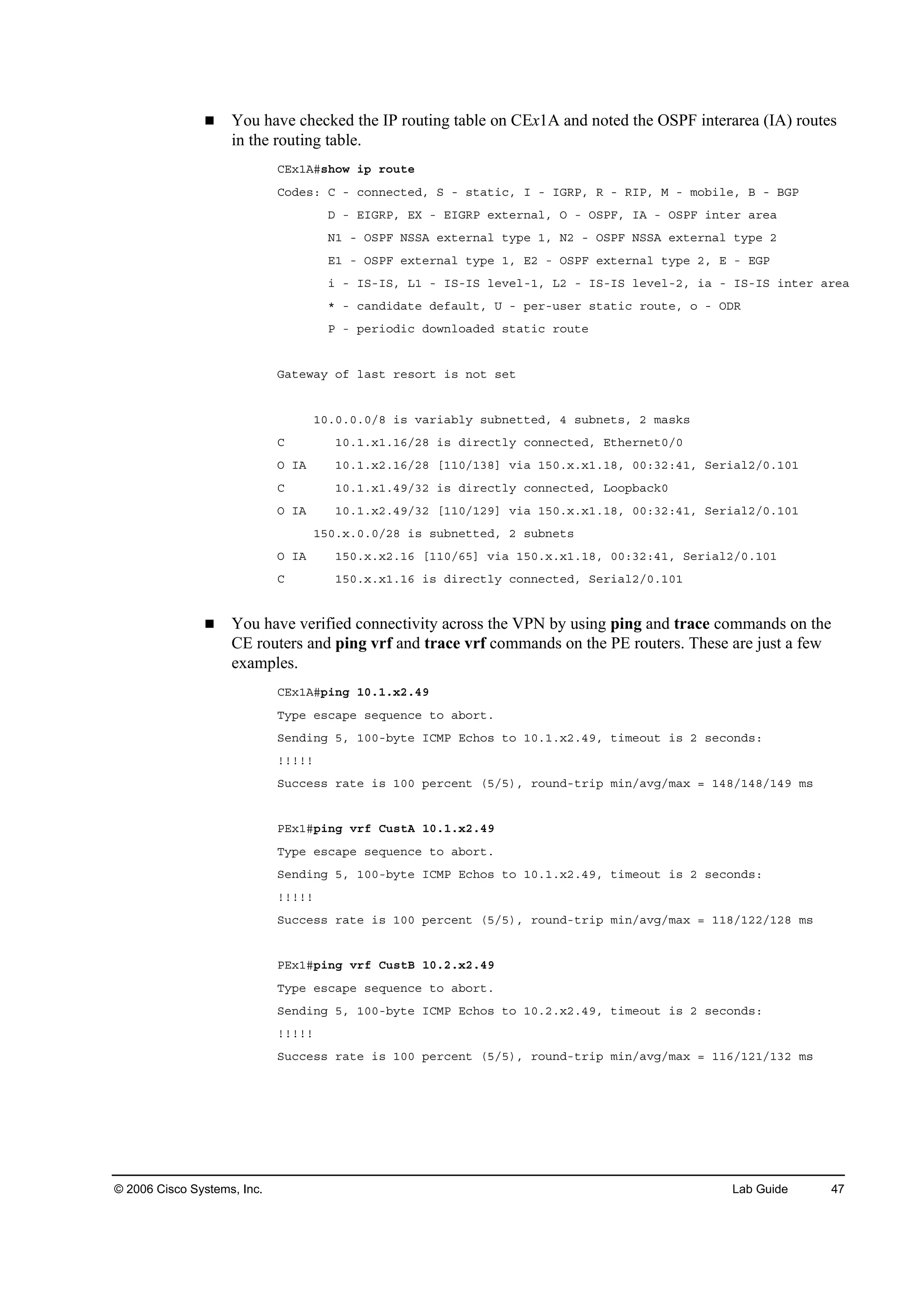 © 2006 Cisco Systems, Inc. Lab Guide 47
You have checked the IP routing table on CEx1A and noted the OSPF interarea (IA) routes
in the routing table.
ÝŰ¨ďßý­¸±© ·° ®±«¬»
Ý±Ľ»­ć Ý ó ˝±˛˛»˝¬»Ľô Í ó ­¬ż¬·˝ô × ó ×ŮÎĐô Î ó Î×Đô Ó ó ł±ľ·´»ô Ţ ó ŢŮĐ
Ü ó Ű×ŮÎĐô ŰČ ó Ű×ŮÎĐ »¨¬»®˛ż´ô Ń ó ŃÍĐÚô ×ß ó ŃÍĐÚ ·˛¬»® ż®»ż
Ňď ó ŃÍĐÚ ŇÍÍß »¨¬»®˛ż´ ¬§°» ďô Ňî ó ŃÍĐÚ ŇÍÍß »¨¬»®˛ż´ ¬§°» î
Űď ó ŃÍĐÚ »¨¬»®˛ż´ ¬§°» ďô Űî ó ŃÍĐÚ »¨¬»®˛ż´ ¬§°» îô Ű ó ŰŮĐ
· ó ×Íó×Íô Ôď ó ×Íó×Í ´»Ş»´óďô Ôî ó ×Íó×Í ´»Ş»´óîô ·ż ó ×Íó×Í ·˛¬»® ż®»ż
ö ó ˝ż˛Ľ·Ľż¬» Ľ»şż«´¬ô Ë ó °»®ó«­»® ­¬ż¬·˝ ®±«¬»ô ± ó ŃÜÎ
Đ ó °»®·±Ľ·˝ Ľ±©˛´±żĽ»Ľ ­¬ż¬·˝ ®±«¬»
Ůż¬»©ż§ ±ş ´ż­¬ ®»­±®¬ ·­ ˛±¬ ­»¬
ďđňđňđňđńč ·­ Şż®·żľ´§ ­«ľ˛»¬¬»Ľô ě ­«ľ˛»¬­ô î łż­µ­
Ý ďđňďň¨ďňďęńîč ·­ Ľ·®»˝¬´§ ˝±˛˛»˝¬»Ľô Ű¬¸»®˛»¬đńđ
Ń ×ß ďđňďň¨îňďęńîč ĹďďđńďíčĂ Ş·ż ďëđň¨ň¨ďňďčô đđćíîćěďô Í»®·ż´îńđňďđď
Ý ďđňďň¨ďňěçńíî ·­ Ľ·®»˝¬´§ ˝±˛˛»˝¬»Ľô Ô±±°ľż˝µđ
Ń ×ß ďđňďň¨îňěçńíî ĹďďđńďîçĂ Ş·ż ďëđň¨ň¨ďňďčô đđćíîćěďô Í»®·ż´îńđňďđď
ďëđň¨ňđňđńîč ·­ ­«ľ˛»¬¬»Ľô î ­«ľ˛»¬­
Ń ×ß ďëđň¨ň¨îňďę ĹďďđńęëĂ Ş·ż ďëđň¨ň¨ďňďčô đđćíîćěďô Í»®·ż´îńđňďđď
Ý ďëđň¨ň¨ďňďę ·­ Ľ·®»˝¬´§ ˝±˛˛»˝¬»Ľô Í»®·ż´îńđňďđď
You have verified connectivity across the VPN by using ping and trace commands on the
CE routers and ping vrf and trace vrf commands on the PE routers. These are just a few
examples.
ÝŰ¨ďßý°·˛ą ďđňďň¨îňěç
Ě§°» »­˝ż°» ­»Ż«»˛˝» ¬± żľ±®¬ň
Í»˛Ľ·˛ą ëô ďđđóľ§¬» ×ÝÓĐ Ű˝¸±­ ¬± ďđňďň¨îňěçô ¬·ł»±«¬ ·­ î ­»˝±˛Ľ­ć
˙˙˙˙˙
Í«˝˝»­­ ®ż¬» ·­ ďđđ °»®˝»˛¬ řëńë÷ô ®±«˛Ľó¬®·° ł·˛ńżŞąńłż¨ ă ďěčńďěčńďěç ł­
ĐŰ¨ďý°·˛ą Ş®ş Ý«­¬ß ďđňďň¨îňěç
Ě§°» »­˝ż°» ­»Ż«»˛˝» ¬± żľ±®¬ň
Í»˛Ľ·˛ą ëô ďđđóľ§¬» ×ÝÓĐ Ű˝¸±­ ¬± ďđňďň¨îňěçô ¬·ł»±«¬ ·­ î ­»˝±˛Ľ­ć
˙˙˙˙˙
Í«˝˝»­­ ®ż¬» ·­ ďđđ °»®˝»˛¬ řëńë÷ô ®±«˛Ľó¬®·° ł·˛ńżŞąńłż¨ ă ďďčńďîîńďîč ł­
ĐŰ¨ďý°·˛ą Ş®ş Ý«­¬Ţ ďđňîň¨îňěç
Ě§°» »­˝ż°» ­»Ż«»˛˝» ¬± żľ±®¬ň
Í»˛Ľ·˛ą ëô ďđđóľ§¬» ×ÝÓĐ Ű˝¸±­ ¬± ďđňîň¨îňěçô ¬·ł»±«¬ ·­ î ­»˝±˛Ľ­ć
˙˙˙˙˙
Í«˝˝»­­ ®ż¬» ·­ ďđđ °»®˝»˛¬ řëńë÷ô ®±«˛Ľó¬®·° ł·˛ńżŞąńłż¨ ă ďďęńďîďńďíî ł­
 