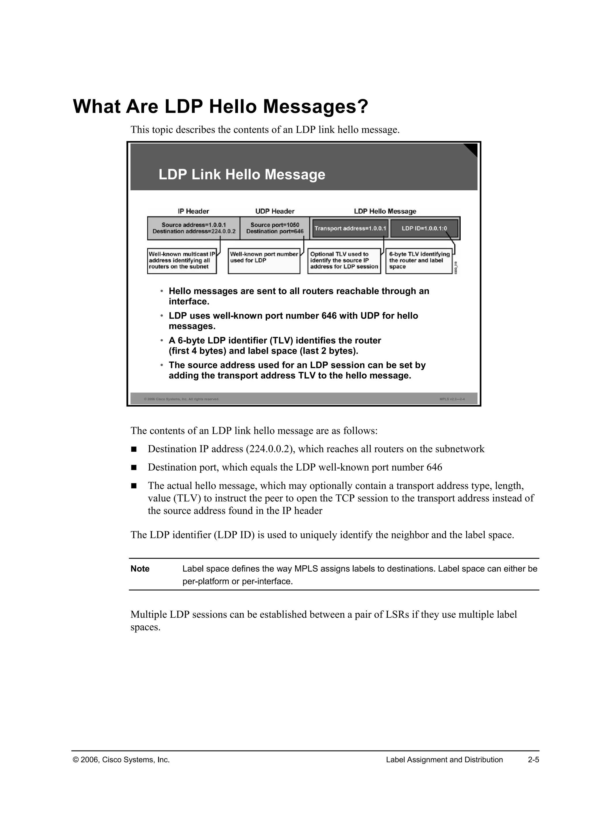 © 2006, Cisco Systems, Inc. Label Assignment and Distribution 2-5
What Are LDP Hello Messages?
This topic describes the contents of an LDP link hello message.
© 2006 Cisco Systems, Inc. All rights reserved. MPLS v2.2—2-4
LDP Link Hello Message
• Hello messages are sent to all routers reachable through an
interface.
• LDP uses well-known port number 646 with UDP for hello
messages.
• A 6-byte LDP identifier (TLV) identifies the router
(first 4 bytes) and label space (last 2 bytes).
• The source address used for an LDP session can be set by
adding the transport address TLV to the hello message.
The contents of an LDP link hello message are as follows:
Destination IP address (224.0.0.2), which reaches all routers on the subnetwork
Destination port, which equals the LDP well-known port number 646
The actual hello message, which may optionally contain a transport address type, length,
value (TLV) to instruct the peer to open the TCP session to the transport address instead of
the source address found in the IP header
The LDP identifier (LDP ID) is used to uniquely identify the neighbor and the label space.
Note Label space defines the way MPLS assigns labels to destinations. Label space can either be
per-platform or per-interface.
Multiple LDP sessions can be established between a pair of LSRs if they use multiple label
spaces.
 