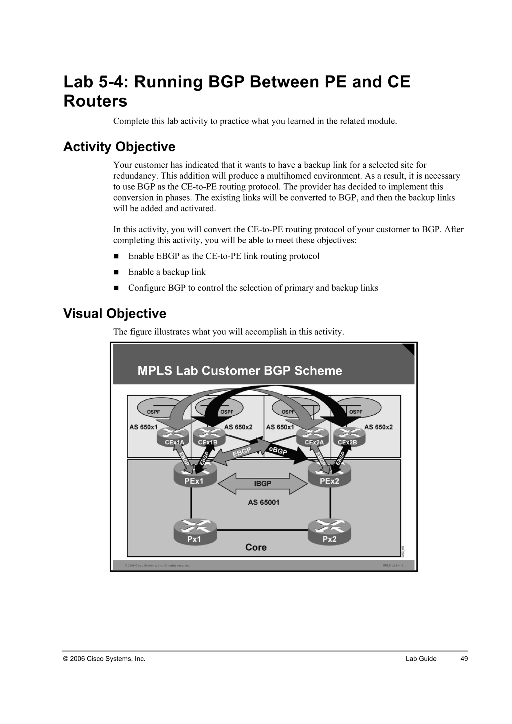 © 2006 Cisco Systems, Inc. Lab Guide 49
Lab 5-4: Running BGP Between PE and CE
Routers
Complete this lab activity to practice what you learned in the related module.
Activity Objective
Your customer has indicated that it wants to have a backup link for a selected site for
redundancy. This addition will produce a multihomed environment. As a result, it is necessary
to use BGP as the CE-to-PE routing protocol. The provider has decided to implement this
conversion in phases. The existing links will be converted to BGP, and then the backup links
will be added and activated.
In this activity, you will convert the CE-to-PE routing protocol of your customer to BGP. After
completing this activity, you will be able to meet these objectives:
Enable EBGP as the CE-to-PE link routing protocol
Enable a backup link
Configure BGP to control the selection of primary and backup links
Visual Objective
The figure illustrates what you will accomplish in this activity.
© 2006 Cisco Systems, Inc. All rights reserved. MPLS v2.2—12
MPLS Lab Customer BGP Scheme
 