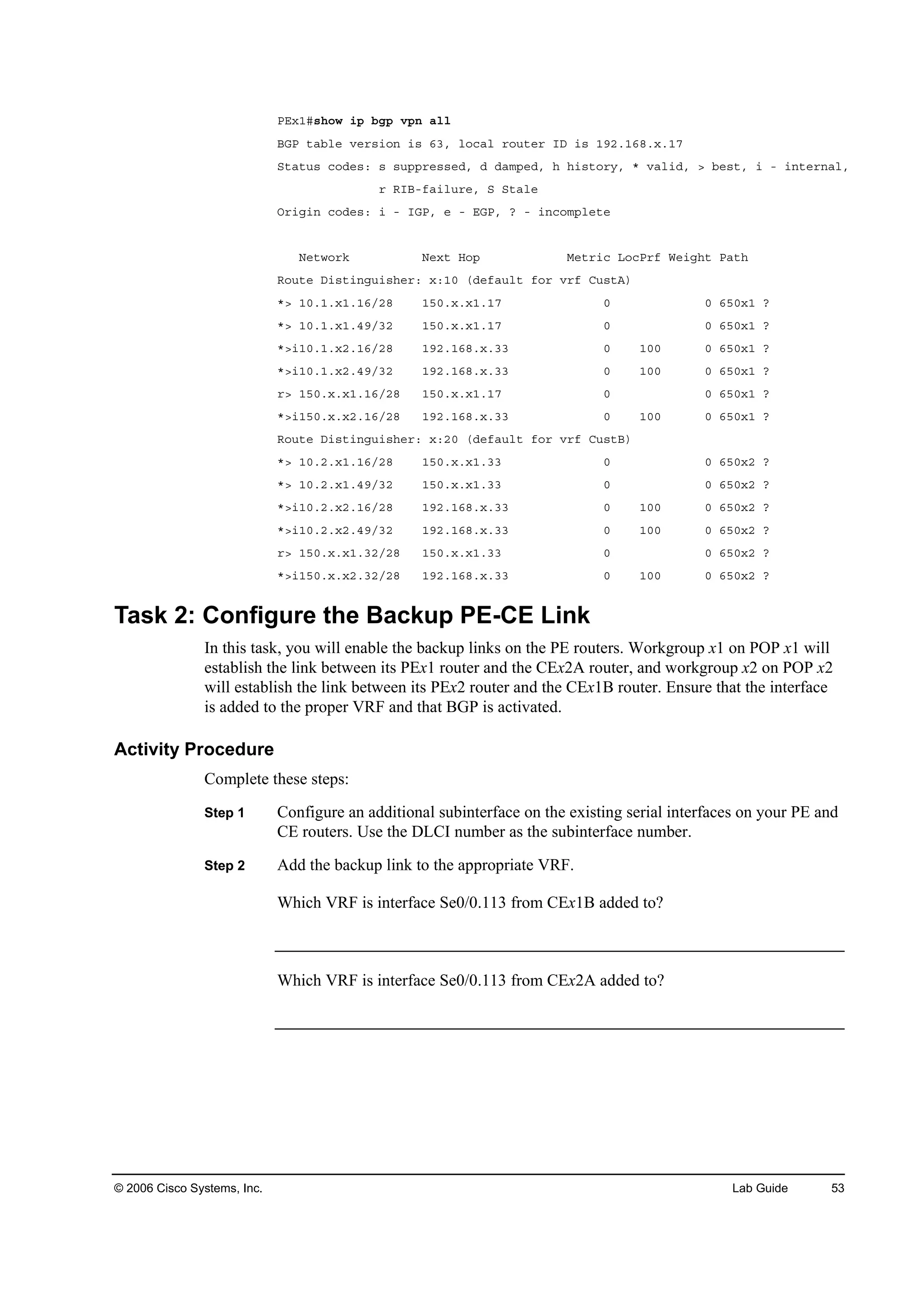 © 2006 Cisco Systems, Inc. Lab Guide 53
ĐŰ¨ďý­¸±© ·° ľą° Ş°˛ ż´´
ŢŮĐ ¬żľ´» Ş»®­·±˛ ·­ ęíô ´±˝ż´ ®±«¬»® ×Ü ·­ ďçîňďęčň¨ňďé
Í¬ż¬«­ ˝±Ľ»­ć ­ ­«°°®»­­»Ľô Ľ Ľżł°»Ľô ¸ ¸·­¬±®§ô ö Şż´·Ľô â ľ»­¬ô · ó ·˛¬»®˛ż´ô
® Î×Ţóşż·´«®»ô Í Í¬ż´»
Ń®·ą·˛ ˝±Ľ»­ć · ó ×ŮĐô » ó ŰŮĐô á ó ·˛˝±ł°´»¬»
Ň»¬©±®µ Ň»¨¬ Ř±° Ó»¬®·˝ Ô±˝Đ®ş É»·ą¸¬ Đż¬¸
Î±«¬» Ü·­¬·˛ą«·­¸»®ć ¨ćďđ řĽ»şż«´¬ ş±® Ş®ş Ý«­¬ß÷
öâ ďđňďň¨ďňďęńîč ďëđň¨ň¨ďňďé đ đ ęëđ¨ď á
öâ ďđňďň¨ďňěçńíî ďëđň¨ň¨ďňďé đ đ ęëđ¨ď á
öâ·ďđňďň¨îňďęńîč ďçîňďęčň¨ňíí đ ďđđ đ ęëđ¨ď á
öâ·ďđňďň¨îňěçńíî ďçîňďęčň¨ňíí đ ďđđ đ ęëđ¨ď á
®â ďëđň¨ň¨ďňďęńîč ďëđň¨ň¨ďňďé đ đ ęëđ¨ď á
öâ·ďëđň¨ň¨îňďęńîč ďçîňďęčň¨ňíí đ ďđđ đ ęëđ¨ď á
Î±«¬» Ü·­¬·˛ą«·­¸»®ć ¨ćîđ řĽ»şż«´¬ ş±® Ş®ş Ý«­¬Ţ÷
öâ ďđňîň¨ďňďęńîč ďëđň¨ň¨ďňíí đ đ ęëđ¨î á
öâ ďđňîň¨ďňěçńíî ďëđň¨ň¨ďňíí đ đ ęëđ¨î á
öâ·ďđňîň¨îňďęńîč ďçîňďęčň¨ňíí đ ďđđ đ ęëđ¨î á
öâ·ďđňîň¨îňěçńíî ďçîňďęčň¨ňíí đ ďđđ đ ęëđ¨î á
®â ďëđň¨ň¨ďňíîńîč ďëđň¨ň¨ďňíí đ đ ęëđ¨î á
öâ·ďëđň¨ň¨îňíîńîč ďçîňďęčň¨ňíí đ ďđđ đ ęëđ¨î á
Task 2: Configure the Backup PE-CE Link
In this task, you will enable the backup links on the PE routers. Workgroup x1 on POP x1 will
establish the link between its PEx1 router and the CEx2A router, and workgroup x2 on POP x2
will establish the link between its PEx2 router and the CEx1B router. Ensure that the interface
is added to the proper VRF and that BGP is activated.
Activity Procedure
Complete these steps:
Step 1 Configure an additional subinterface on the existing serial interfaces on your PE and
CE routers. Use the DLCI number as the subinterface number.
Step 2 Add the backup link to the appropriate VRF.
Which VRF is interface Se0/0.113 from CEx1B added to?
Which VRF is interface Se0/0.113 from CEx2A added to?
 