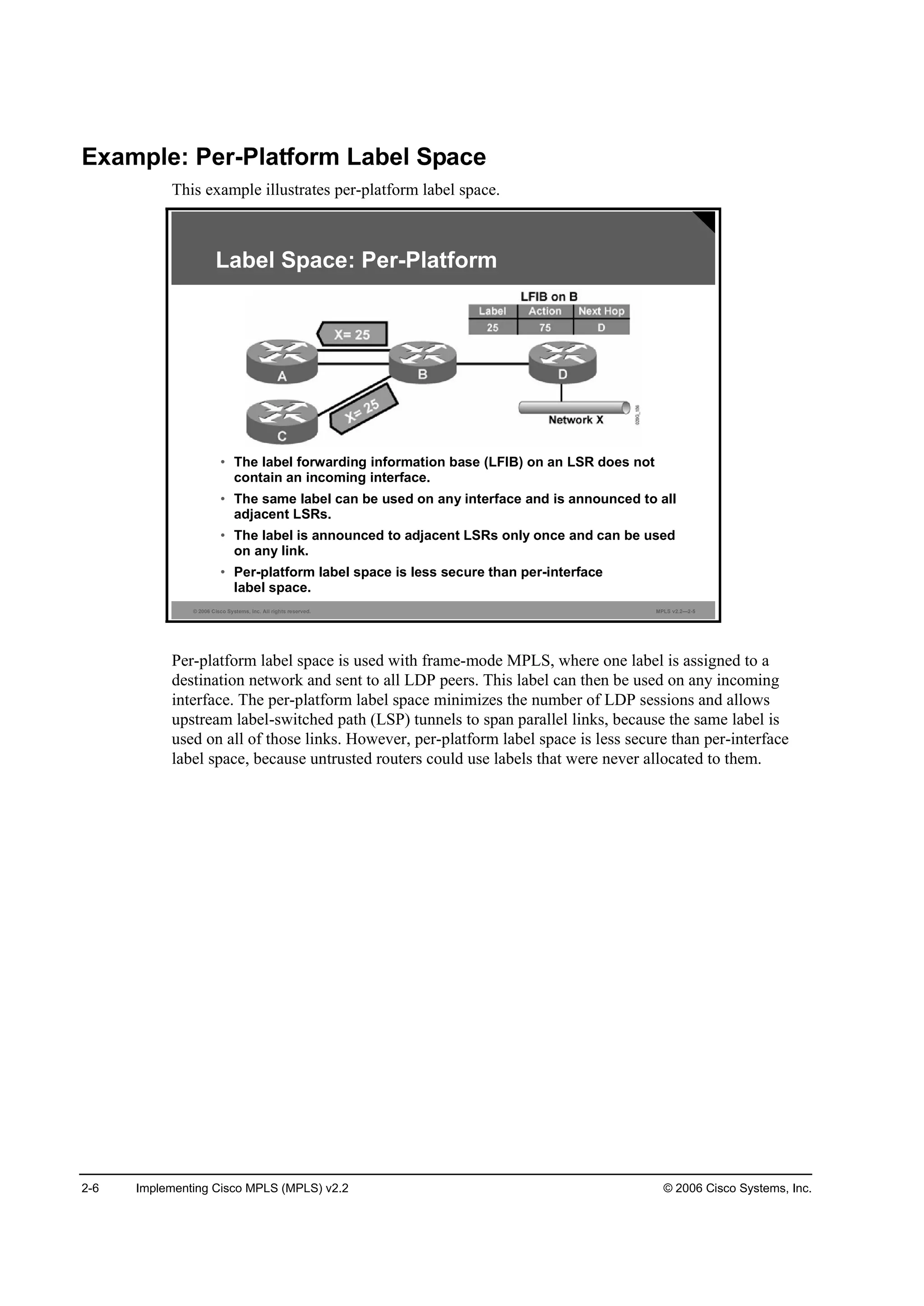 2-6 Implementing Cisco MPLS (MPLS) v2.2 © 2006 Cisco Systems, Inc.
Example: Per-Platform Label Space
This example illustrates per-platform label space.
© 2006 Cisco Systems, Inc. All rights reserved. MPLS v2.2—2-5
Label Space: Per-Platform
• The label forwarding information base (LFIB) on an LSR does not
contain an incoming interface.
• The same label can be used on any interface and is announced to all
adjacent LSRs.
• The label is announced to adjacent LSRs only once and can be used
on any link.
• Per-platform label space is less secure than per-interface
label space.
Per-platform label space is used with frame-mode MPLS, where one label is assigned to a
destination network and sent to all LDP peers. This label can then be used on any incoming
interface. The per-platform label space minimizes the number of LDP sessions and allows
upstream label-switched path (LSP) tunnels to span parallel links, because the same label is
used on all of those links. However, per-platform label space is less secure than per-interface
label space, because untrusted routers could use labels that were never allocated to them.
 