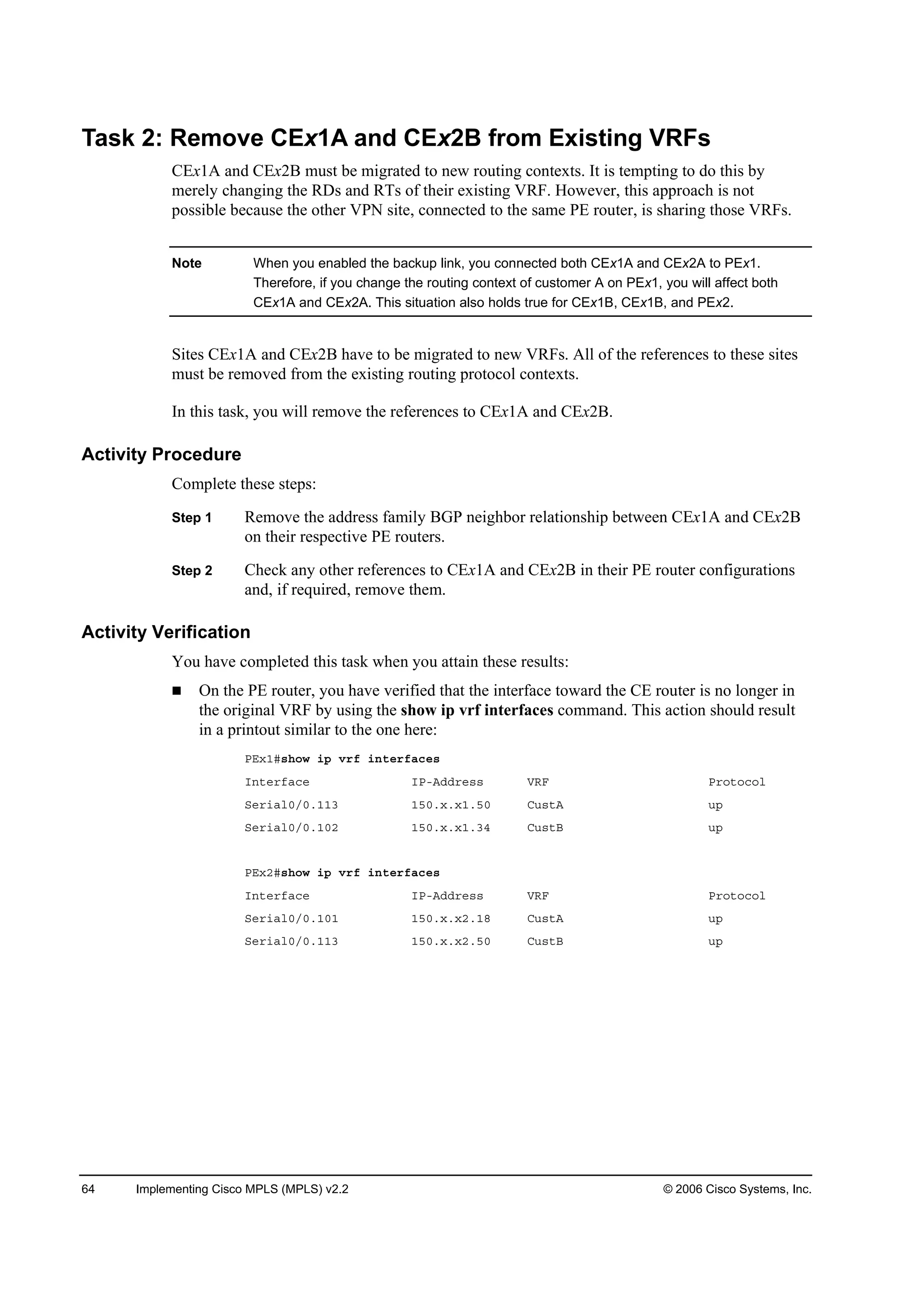 64 Implementing Cisco MPLS (MPLS) v2.2 © 2006 Cisco Systems, Inc.
Task 2: Remove CEx1A and CEx2B from Existing VRFs
CEx1A and CEx2B must be migrated to new routing contexts. It is tempting to do this by
merely changing the RDs and RTs of their existing VRF. However, this approach is not
possible because the other VPN site, connected to the same PE router, is sharing those VRFs.
Note When you enabled the backup link, you connected both CEx1A and CEx2A to PEx1.
Therefore, if you change the routing context of customer A on PEx1, you will affect both
CEx1A and CEx2A. This situation also holds true for CEx1B, CEx1B, and PEx2.
Sites CEx1A and CEx2B have to be migrated to new VRFs. All of the references to these sites
must be removed from the existing routing protocol contexts.
In this task, you will remove the references to CEx1A and CEx2B.
Activity Procedure
Complete these steps:
Step 1 Remove the address family BGP neighbor relationship between CEx1A and CEx2B
on their respective PE routers.
Step 2 Check any other references to CEx1A and CEx2B in their PE router configurations
and, if required, remove them.
Activity Verification
You have completed this task when you attain these results:
On the PE router, you have verified that the interface toward the CE router is no longer in
the original VRF by using the show ip vrf interfaces command. This action should result
in a printout similar to the one here:
ĐŰ¨ďý­¸±© ·° Ş®ş ·˛¬»®şż˝»­
×˛¬»®şż˝» ×ĐóßĽĽ®»­­ ĘÎÚ Đ®±¬±˝±´
Í»®·ż´đńđňďďí ďëđň¨ň¨ďňëđ Ý«­¬ß «°
Í»®·ż´đńđňďđî ďëđň¨ň¨ďňíě Ý«­¬Ţ «°
ĐŰ¨îý­¸±© ·° Ş®ş ·˛¬»®şż˝»­
×˛¬»®şż˝» ×ĐóßĽĽ®»­­ ĘÎÚ Đ®±¬±˝±´
Í»®·ż´đńđňďđď ďëđň¨ň¨îňďč Ý«­¬ß «°
Í»®·ż´đńđňďďí ďëđň¨ň¨îňëđ Ý«­¬Ţ «°
 