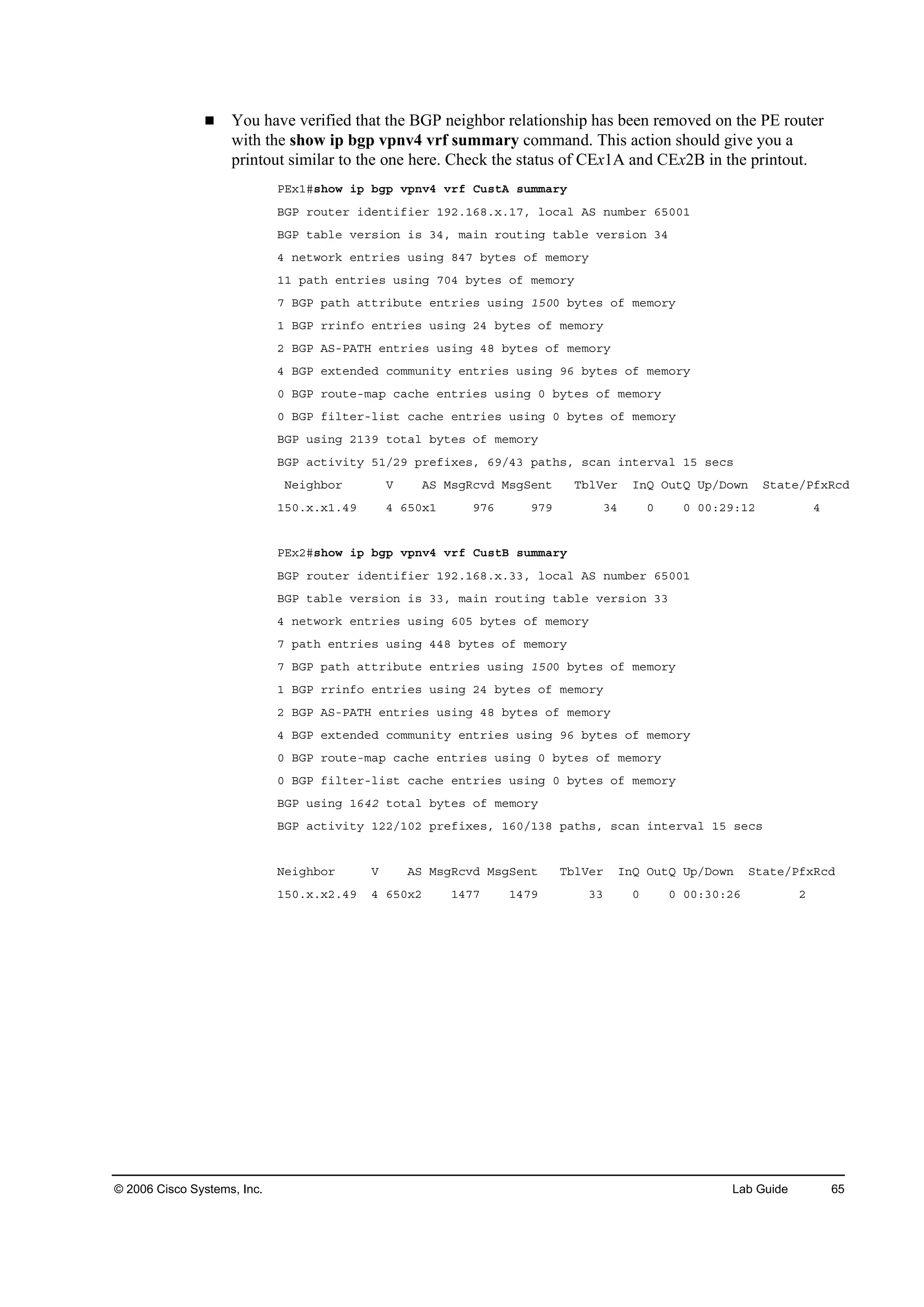 © 2006 Cisco Systems, Inc. Lab Guide 65
You have verified that the BGP neighbor relationship has been removed on the PE router
with the show ip bgp vpnv4 vrf summary command. This action should give you a
printout similar to the one here. Check the status of CEx1A and CEx2B in the printout.
ĐŰ¨ďý­¸±© ·° ľą° Ş°˛Şě Ş®ş Ý«­¬ß ­«łłż®§
ŢŮĐ ®±«¬»® ·Ľ»˛¬·ş·»® ďçîňďęčň¨ňďéô ´±˝ż´ ßÍ ˛«łľ»® ęëđđď
ŢŮĐ ¬żľ´» Ş»®­·±˛ ·­ íěô łż·˛ ®±«¬·˛ą ¬żľ´» Ş»®­·±˛ íě
ě ˛»¬©±®µ »˛¬®·»­ «­·˛ą čěé ľ§¬»­ ±ş ł»ł±®§
ďď °ż¬¸ »˛¬®·»­ «­·˛ą éđě ľ§¬»­ ±ş ł»ł±®§
é ŢŮĐ °ż¬¸ ż¬¬®·ľ«¬» »˛¬®·»­ «­·˛ą ďëđđ ľ§¬»­ ±ş ł»ł±®§
ď ŢŮĐ ®®·˛ş± »˛¬®·»­ «­·˛ą îě ľ§¬»­ ±ş ł»ł±®§
î ŢŮĐ ßÍóĐßĚŘ »˛¬®·»­ «­·˛ą ěč ľ§¬»­ ±ş ł»ł±®§
ě ŢŮĐ »¨¬»˛Ľ»Ľ ˝±łł«˛·¬§ »˛¬®·»­ «­·˛ą çę ľ§¬»­ ±ş ł»ł±®§
đ ŢŮĐ ®±«¬»ółż° ˝ż˝¸» »˛¬®·»­ «­·˛ą đ ľ§¬»­ ±ş ł»ł±®§
đ ŢŮĐ ş·´¬»®ó´·­¬ ˝ż˝¸» »˛¬®·»­ «­·˛ą đ ľ§¬»­ ±ş ł»ł±®§
ŢŮĐ «­·˛ą îďíç ¬±¬ż´ ľ§¬»­ ±ş ł»ł±®§
ŢŮĐ ż˝¬·Ş·¬§ ëďńîç °®»ş·¨»­ô ęçńěí °ż¬¸­ô ­˝ż˛ ·˛¬»®Şż´ ďë ­»˝­
Ň»·ą¸ľ±® Ę ßÍ Ó­ąÎ˝ŞĽ Ó­ąÍ»˛¬ Ěľ´Ę»® ×˛Ď Ń«¬Ď Ë°ńÜ±©˛ Í¬ż¬»ńĐş¨Î˝Ľ
ďëđň¨ň¨ďňěç ě ęëđ¨ď çéę çéç íě đ đ đđćîçćďî ě
ĐŰ¨îý­¸±© ·° ľą° Ş°˛Şě Ş®ş Ý«­¬Ţ ­«łłż®§
ŢŮĐ ®±«¬»® ·Ľ»˛¬·ş·»® ďçîňďęčň¨ňííô ´±˝ż´ ßÍ ˛«łľ»® ęëđđď
ŢŮĐ ¬żľ´» Ş»®­·±˛ ·­ ííô łż·˛ ®±«¬·˛ą ¬żľ´» Ş»®­·±˛ íí
ě ˛»¬©±®µ »˛¬®·»­ «­·˛ą ęđë ľ§¬»­ ±ş ł»ł±®§
é °ż¬¸ »˛¬®·»­ «­·˛ą ěěč ľ§¬»­ ±ş ł»ł±®§
é ŢŮĐ °ż¬¸ ż¬¬®·ľ«¬» »˛¬®·»­ «­·˛ą ďëđđ ľ§¬»­ ±ş ł»ł±®§
ď ŢŮĐ ®®·˛ş± »˛¬®·»­ «­·˛ą îě ľ§¬»­ ±ş ł»ł±®§
î ŢŮĐ ßÍóĐßĚŘ »˛¬®·»­ «­·˛ą ěč ľ§¬»­ ±ş ł»ł±®§
ě ŢŮĐ »¨¬»˛Ľ»Ľ ˝±łł«˛·¬§ »˛¬®·»­ «­·˛ą çę ľ§¬»­ ±ş ł»ł±®§
đ ŢŮĐ ®±«¬»ółż° ˝ż˝¸» »˛¬®·»­ «­·˛ą đ ľ§¬»­ ±ş ł»ł±®§
đ ŢŮĐ ş·´¬»®ó´·­¬ ˝ż˝¸» »˛¬®·»­ «­·˛ą đ ľ§¬»­ ±ş ł»ł±®§
ŢŮĐ «­·˛ą ďęěî ¬±¬ż´ ľ§¬»­ ±ş ł»ł±®§
ŢŮĐ ż˝¬·Ş·¬§ ďîîńďđî °®»ş·¨»­ô ďęđńďíč °ż¬¸­ô ­˝ż˛ ·˛¬»®Şż´ ďë ­»˝­
Ň»·ą¸ľ±® Ę ßÍ Ó­ąÎ˝ŞĽ Ó­ąÍ»˛¬ Ěľ´Ę»® ×˛Ď Ń«¬Ď Ë°ńÜ±©˛ Í¬ż¬»ńĐş¨Î˝Ľ
ďëđň¨ň¨îňěç ě ęëđ¨î ďěéé ďěéç íí đ đ đđćíđćîę î
 