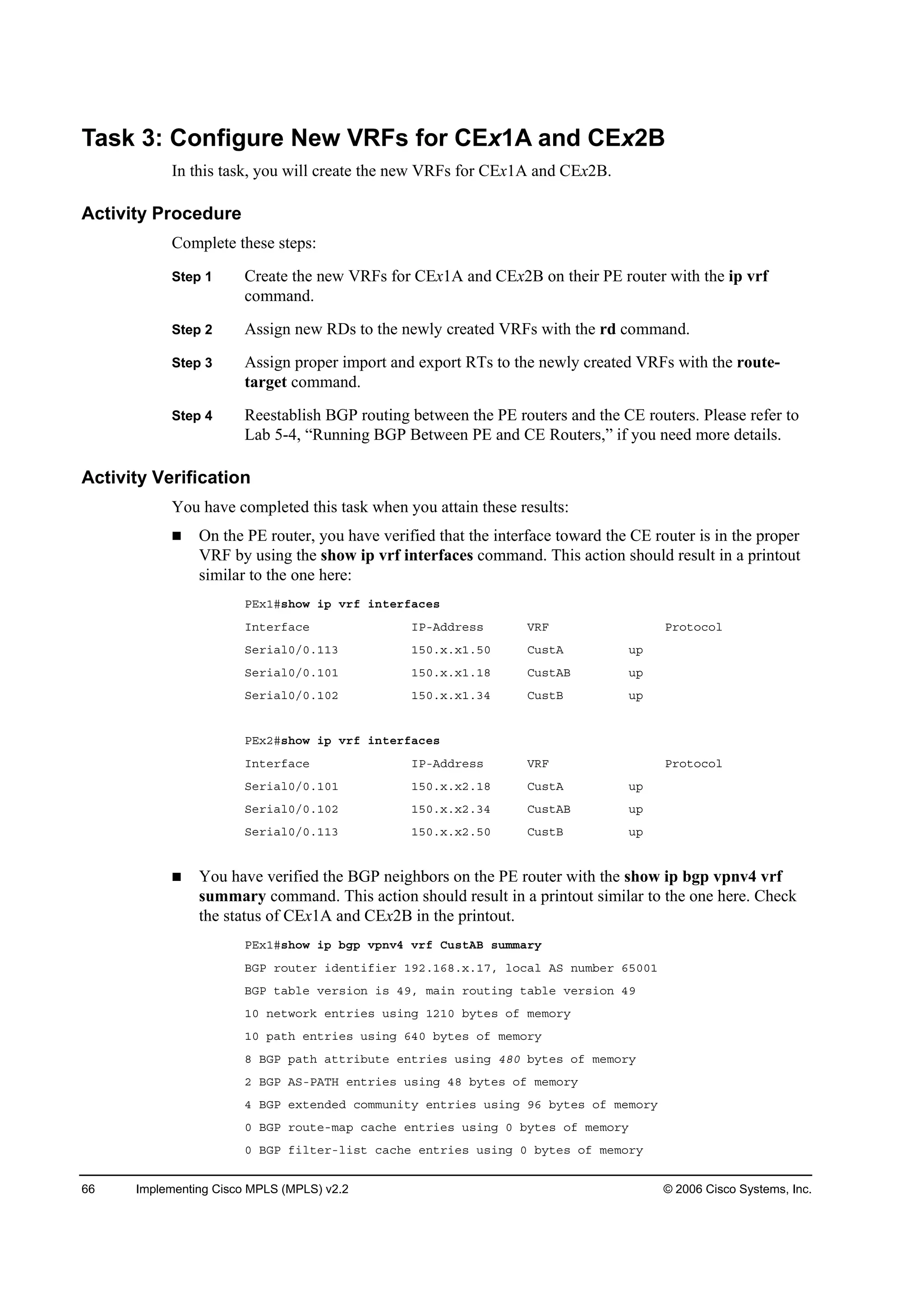 66 Implementing Cisco MPLS (MPLS) v2.2 © 2006 Cisco Systems, Inc.
Task 3: Configure New VRFs for CEx1A and CEx2B
In this task, you will create the new VRFs for CEx1A and CEx2B.
Activity Procedure
Complete these steps:
Step 1 Create the new VRFs for CEx1A and CEx2B on their PE router with the ip vrf
command.
Step 2 Assign new RDs to the newly created VRFs with the rd command.
Step 3 Assign proper import and export RTs to the newly created VRFs with the route-
target command.
Step 4 Reestablish BGP routing between the PE routers and the CE routers. Please refer to
Lab 5-4, “Running BGP Between PE and CE Routers,” if you need more details.
Activity Verification
You have completed this task when you attain these results:
On the PE router, you have verified that the interface toward the CE router is in the proper
VRF by using the show ip vrf interfaces command. This action should result in a printout
similar to the one here:
ĐŰ¨ďý­¸±© ·° Ş®ş ·˛¬»®şż˝»­
×˛¬»®şż˝» ×ĐóßĽĽ®»­­ ĘÎÚ Đ®±¬±˝±´
Í»®·ż´đńđňďďí ďëđň¨ň¨ďňëđ Ý«­¬ß «°
Í»®·ż´đńđňďđď ďëđň¨ň¨ďňďč Ý«­¬ßŢ «°
Í»®·ż´đńđňďđî ďëđň¨ň¨ďňíě Ý«­¬Ţ «°
ĐŰ¨îý­¸±© ·° Ş®ş ·˛¬»®şż˝»­
×˛¬»®şż˝» ×ĐóßĽĽ®»­­ ĘÎÚ Đ®±¬±˝±´
Í»®·ż´đńđňďđď ďëđň¨ň¨îňďč Ý«­¬ß «°
Í»®·ż´đńđňďđî ďëđň¨ň¨îňíě Ý«­¬ßŢ «°
Í»®·ż´đńđňďďí ďëđň¨ň¨îňëđ Ý«­¬Ţ «°
You have verified the BGP neighbors on the PE router with the show ip bgp vpnv4 vrf
summary command. This action should result in a printout similar to the one here. Check
the status of CEx1A and CEx2B in the printout.
ĐŰ¨ďý­¸±© ·° ľą° Ş°˛Şě Ş®ş Ý«­¬ßŢ ­«łłż®§
ŢŮĐ ®±«¬»® ·Ľ»˛¬·ş·»® ďçîňďęčň¨ňďéô ´±˝ż´ ßÍ ˛«łľ»® ęëđđď
ŢŮĐ ¬żľ´» Ş»®­·±˛ ·­ ěçô łż·˛ ®±«¬·˛ą ¬żľ´» Ş»®­·±˛ ěç
ďđ ˛»¬©±®µ »˛¬®·»­ «­·˛ą ďîďđ ľ§¬»­ ±ş ł»ł±®§
ďđ °ż¬¸ »˛¬®·»­ «­·˛ą ęěđ ľ§¬»­ ±ş ł»ł±®§
č ŢŮĐ °ż¬¸ ż¬¬®·ľ«¬» »˛¬®·»­ «­·˛ą ěčđ ľ§¬»­ ±ş ł»ł±®§
î ŢŮĐ ßÍóĐßĚŘ »˛¬®·»­ «­·˛ą ěč ľ§¬»­ ±ş ł»ł±®§
ě ŢŮĐ »¨¬»˛Ľ»Ľ ˝±łł«˛·¬§ »˛¬®·»­ «­·˛ą çę ľ§¬»­ ±ş ł»ł±®§
đ ŢŮĐ ®±«¬»ółż° ˝ż˝¸» »˛¬®·»­ «­·˛ą đ ľ§¬»­ ±ş ł»ł±®§
đ ŢŮĐ ş·´¬»®ó´·­¬ ˝ż˝¸» »˛¬®·»­ «­·˛ą đ ľ§¬»­ ±ş ł»ł±®§
 