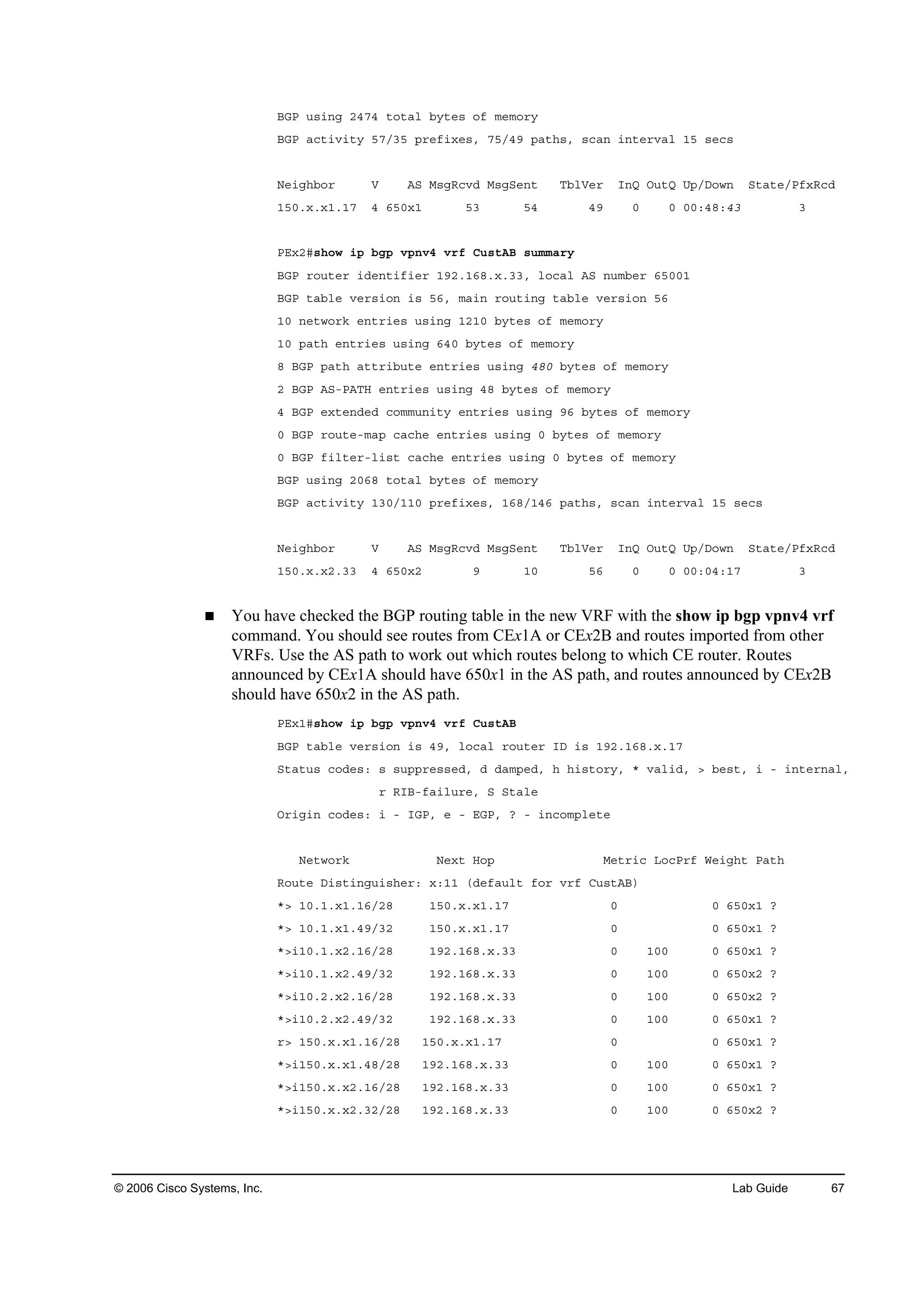 © 2006 Cisco Systems, Inc. Lab Guide 67
ŢŮĐ «­·˛ą îěéě ¬±¬ż´ ľ§¬»­ ±ş ł»ł±®§
ŢŮĐ ż˝¬·Ş·¬§ ëéńíë °®»ş·¨»­ô éëńěç °ż¬¸­ô ­˝ż˛ ·˛¬»®Şż´ ďë ­»˝­
Ň»·ą¸ľ±® Ę ßÍ Ó­ąÎ˝ŞĽ Ó­ąÍ»˛¬ Ěľ´Ę»® ×˛Ď Ń«¬Ď Ë°ńÜ±©˛ Í¬ż¬»ńĐş¨Î˝Ľ
ďëđň¨ň¨ďňďé ě ęëđ¨ď ëí ëě ěç đ đ đđćěčćěí í
ĐŰ¨îý­¸±© ·° ľą° Ş°˛Şě Ş®ş Ý«­¬ßŢ ­«łłż®§
ŢŮĐ ®±«¬»® ·Ľ»˛¬·ş·»® ďçîňďęčň¨ňííô ´±˝ż´ ßÍ ˛«łľ»® ęëđđď
ŢŮĐ ¬żľ´» Ş»®­·±˛ ·­ ëęô łż·˛ ®±«¬·˛ą ¬żľ´» Ş»®­·±˛ ëę
ďđ ˛»¬©±®µ »˛¬®·»­ «­·˛ą ďîďđ ľ§¬»­ ±ş ł»ł±®§
ďđ °ż¬¸ »˛¬®·»­ «­·˛ą ęěđ ľ§¬»­ ±ş ł»ł±®§
č ŢŮĐ °ż¬¸ ż¬¬®·ľ«¬» »˛¬®·»­ «­·˛ą ěčđ ľ§¬»­ ±ş ł»ł±®§
î ŢŮĐ ßÍóĐßĚŘ »˛¬®·»­ «­·˛ą ěč ľ§¬»­ ±ş ł»ł±®§
ě ŢŮĐ »¨¬»˛Ľ»Ľ ˝±łł«˛·¬§ »˛¬®·»­ «­·˛ą çę ľ§¬»­ ±ş ł»ł±®§
đ ŢŮĐ ®±«¬»ółż° ˝ż˝¸» »˛¬®·»­ «­·˛ą đ ľ§¬»­ ±ş ł»ł±®§
đ ŢŮĐ ş·´¬»®ó´·­¬ ˝ż˝¸» »˛¬®·»­ «­·˛ą đ ľ§¬»­ ±ş ł»ł±®§
ŢŮĐ «­·˛ą îđęč ¬±¬ż´ ľ§¬»­ ±ş ł»ł±®§
ŢŮĐ ż˝¬·Ş·¬§ ďíđńďďđ °®»ş·¨»­ô ďęčńďěę °ż¬¸­ô ­˝ż˛ ·˛¬»®Şż´ ďë ­»˝­
Ň»·ą¸ľ±® Ę ßÍ Ó­ąÎ˝ŞĽ Ó­ąÍ»˛¬ Ěľ´Ę»® ×˛Ď Ń«¬Ď Ë°ńÜ±©˛ Í¬ż¬»ńĐş¨Î˝Ľ
ďëđň¨ň¨îňíí ě ęëđ¨î ç ďđ ëę đ đ đđćđěćďé í
You have checked the BGP routing table in the new VRF with the show ip bgp vpnv4 vrf
command. You should see routes from CEx1A or CEx2B and routes imported from other
VRFs. Use the AS path to work out which routes belong to which CE router. Routes
announced by CEx1A should have 650x1 in the AS path, and routes announced by CEx2B
should have 650x2 in the AS path.
ĐŰ¨ďý­¸±© ·° ľą° Ş°˛Şě Ş®ş Ý«­¬ßŢ
ŢŮĐ ¬żľ´» Ş»®­·±˛ ·­ ěçô ´±˝ż´ ®±«¬»® ×Ü ·­ ďçîňďęčň¨ňďé
Í¬ż¬«­ ˝±Ľ»­ć ­ ­«°°®»­­»Ľô Ľ Ľżł°»Ľô ¸ ¸·­¬±®§ô ö Şż´·Ľô â ľ»­¬ô · ó ·˛¬»®˛ż´ô
® Î×Ţóşż·´«®»ô Í Í¬ż´»
Ń®·ą·˛ ˝±Ľ»­ć · ó ×ŮĐô » ó ŰŮĐô á ó ·˛˝±ł°´»¬»
Ň»¬©±®µ Ň»¨¬ Ř±° Ó»¬®·˝ Ô±˝Đ®ş É»·ą¸¬ Đż¬¸
Î±«¬» Ü·­¬·˛ą«·­¸»®ć ¨ćďď řĽ»şż«´¬ ş±® Ş®ş Ý«­¬ßŢ÷
öâ ďđňďň¨ďňďęńîč ďëđň¨ň¨ďňďé đ đ ęëđ¨ď á
öâ ďđňďň¨ďňěçńíî ďëđň¨ň¨ďňďé đ đ ęëđ¨ď á
öâ·ďđňďň¨îňďęńîč ďçîňďęčň¨ňíí đ ďđđ đ ęëđ¨ď á
öâ·ďđňďň¨îňěçńíî ďçîňďęčň¨ňíí đ ďđđ đ ęëđ¨î á
öâ·ďđňîň¨îňďęńîč ďçîňďęčň¨ňíí đ ďđđ đ ęëđ¨î á
öâ·ďđňîň¨îňěçńíî ďçîňďęčň¨ňíí đ ďđđ đ ęëđ¨ď á
®â ďëđň¨ň¨ďňďęńîč ďëđň¨ň¨ďňďé đ đ ęëđ¨ď á
öâ·ďëđň¨ň¨ďňěčńîč ďçîňďęčň¨ňíí đ ďđđ đ ęëđ¨ď á
öâ·ďëđň¨ň¨îňďęńîč ďçîňďęčň¨ňíí đ ďđđ đ ęëđ¨ď á
öâ·ďëđň¨ň¨îňíîńîč ďçîňďęčň¨ňíí đ ďđđ đ ęëđ¨î á
 