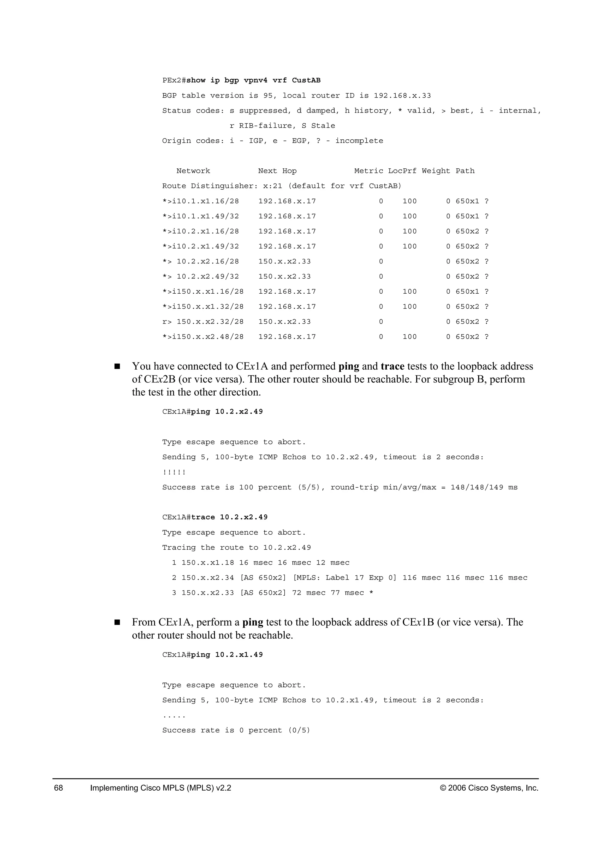 68 Implementing Cisco MPLS (MPLS) v2.2 © 2006 Cisco Systems, Inc.
ĐŰ¨îý­¸±© ·° ľą° Ş°˛Şě Ş®ş Ý«­¬ßŢ
ŢŮĐ ¬żľ´» Ş»®­·±˛ ·­ çëô ´±˝ż´ ®±«¬»® ×Ü ·­ ďçîňďęčň¨ňíí
Í¬ż¬«­ ˝±Ľ»­ć ­ ­«°°®»­­»Ľô Ľ Ľżł°»Ľô ¸ ¸·­¬±®§ô ö Şż´·Ľô â ľ»­¬ô · ó ·˛¬»®˛ż´ô
® Î×Ţóşż·´«®»ô Í Í¬ż´»
Ń®·ą·˛ ˝±Ľ»­ć · ó ×ŮĐô » ó ŰŮĐô á ó ·˛˝±ł°´»¬»
Ň»¬©±®µ Ň»¨¬ Ř±° Ó»¬®·˝ Ô±˝Đ®ş É»·ą¸¬ Đż¬¸
Î±«¬» Ü·­¬·˛ą«·­¸»®ć ¨ćîď řĽ»şż«´¬ ş±® Ş®ş Ý«­¬ßŢ÷
öâ·ďđňďň¨ďňďęńîč ďçîňďęčň¨ňďé đ ďđđ đ ęëđ¨ď á
öâ·ďđňďň¨ďňěçńíî ďçîňďęčň¨ňďé đ ďđđ đ ęëđ¨ď á
öâ·ďđňîň¨ďňďęńîč ďçîňďęčň¨ňďé đ ďđđ đ ęëđ¨î á
öâ·ďđňîň¨ďňěçńíî ďçîňďęčň¨ňďé đ ďđđ đ ęëđ¨î á
öâ ďđňîň¨îňďęńîč ďëđň¨ň¨îňíí đ đ ęëđ¨î á
öâ ďđňîň¨îňěçńíî ďëđň¨ň¨îňíí đ đ ęëđ¨î á
öâ·ďëđň¨ň¨ďňďęńîč ďçîňďęčň¨ňďé đ ďđđ đ ęëđ¨ď á
öâ·ďëđň¨ň¨ďňíîńîč ďçîňďęčň¨ňďé đ ďđđ đ ęëđ¨î á
®â ďëđň¨ň¨îňíîńîč ďëđň¨ň¨îňíí đ đ ęëđ¨î á
öâ·ďëđň¨ň¨îňěčńîč ďçîňďęčň¨ňďé đ ďđđ đ ęëđ¨î á
You have connected to CEx1A and performed ping and trace tests to the loopback address
of CEx2B (or vice versa). The other router should be reachable. For subgroup B, perform
the test in the other direction.
ÝŰ¨ďßý°·˛ą ďđňîň¨îňěç
Ě§°» »­˝ż°» ­»Ż«»˛˝» ¬± żľ±®¬ň
Í»˛Ľ·˛ą ëô ďđđóľ§¬» ×ÝÓĐ Ű˝¸±­ ¬± ďđňîň¨îňěçô ¬·ł»±«¬ ·­ î ­»˝±˛Ľ­ć
˙˙˙˙˙
Í«˝˝»­­ ®ż¬» ·­ ďđđ °»®˝»˛¬ řëńë÷ô ®±«˛Ľó¬®·° ł·˛ńżŞąńłż¨ ă ďěčńďěčńďěç ł­
ÝŰ¨ďßý¬®ż˝» ďđňîň¨îňěç
Ě§°» »­˝ż°» ­»Ż«»˛˝» ¬± żľ±®¬ň
Ě®ż˝·˛ą ¬¸» ®±«¬» ¬± ďđňîň¨îňěç
ď ďëđň¨ň¨ďňďč ďę ł­»˝ ďę ł­»˝ ďî ł­»˝
î ďëđň¨ň¨îňíě ĹßÍ ęëđ¨îĂ ĹÓĐÔÍć Ôżľ»´ ďé Ű¨° đĂ ďďę ł­»˝ ďďę ł­»˝ ďďę ł­»˝
í ďëđň¨ň¨îňíí ĹßÍ ęëđ¨îĂ éî ł­»˝ éé ł­»˝ ö
From CEx1A, perform a ping test to the loopback address of CEx1B (or vice versa). The
other router should not be reachable.
ÝŰ¨ďßý°·˛ą ďđňîň¨ďňěç
Ě§°» »­˝ż°» ­»Ż«»˛˝» ¬± żľ±®¬ň
Í»˛Ľ·˛ą ëô ďđđóľ§¬» ×ÝÓĐ Ű˝¸±­ ¬± ďđňîň¨ďňěçô ¬·ł»±«¬ ·­ î ­»˝±˛Ľ­ć
ňňňňň
Í«˝˝»­­ ®ż¬» ·­ đ °»®˝»˛¬ řđńë÷
 
