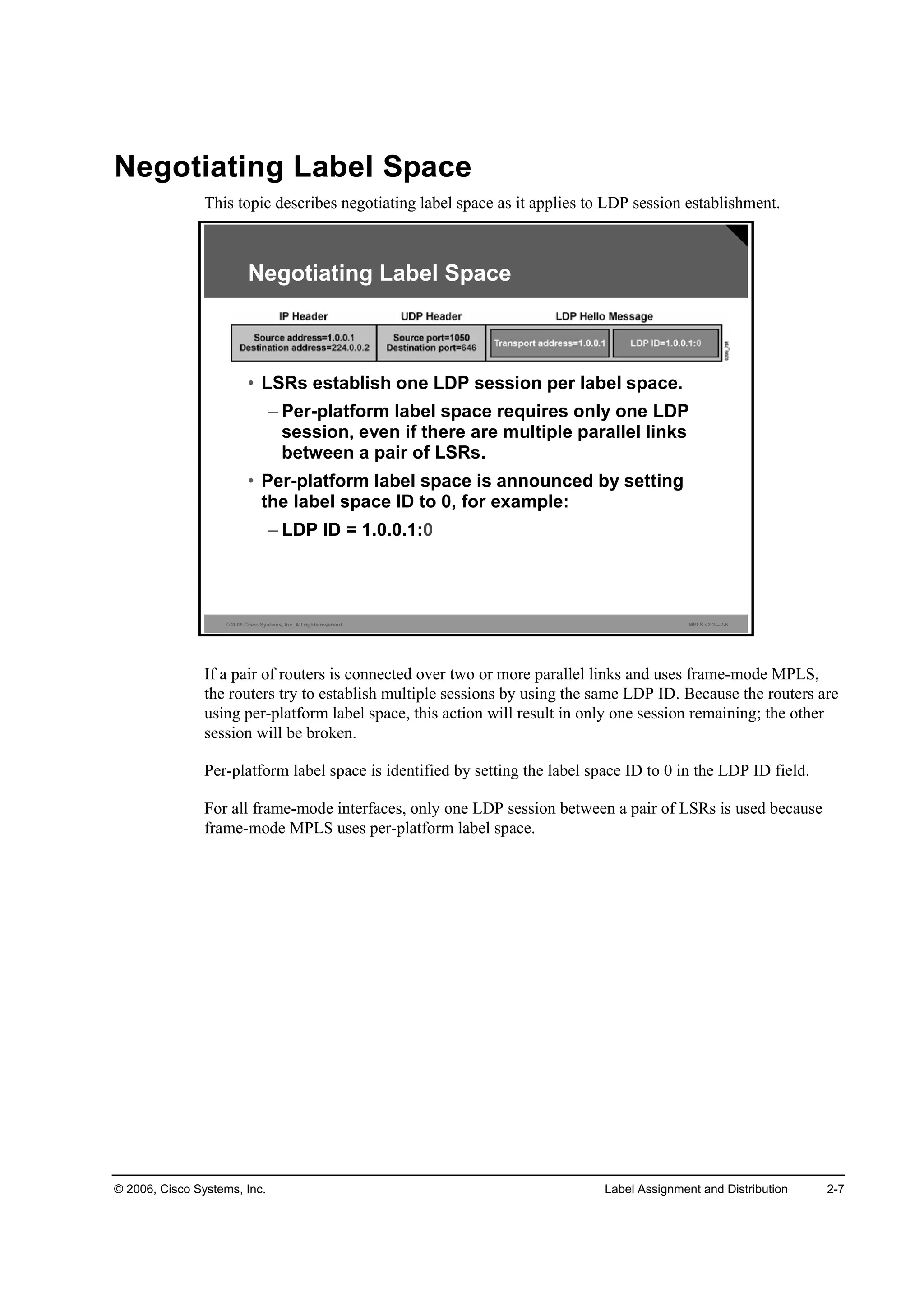 © 2006, Cisco Systems, Inc. Label Assignment and Distribution 2-7
Negotiating Label Space
This topic describes negotiating label space as it applies to LDP session establishment.
© 2006 Cisco Systems, Inc. All rights reserved. MPLS v2.2—2-6
Negotiating Label Space
• LSRs establish one LDP session per label space.
– Per-platform label space requires only one LDP
session, even if there are multiple parallel links
between a pair of LSRs.
• Per-platform label space is announced by setting
the label space ID to 0, for example:
– LDP ID = 1.0.0.1:0
If a pair of routers is connected over two or more parallel links and uses frame-mode MPLS,
the routers try to establish multiple sessions by using the same LDP ID. Because the routers are
using per-platform label space, this action will result in only one session remaining; the other
session will be broken.
Per-platform label space is identified by setting the label space ID to 0 in the LDP ID field.
For all frame-mode interfaces, only one LDP session between a pair of LSRs is used because
frame-mode MPLS uses per-platform label space.
 