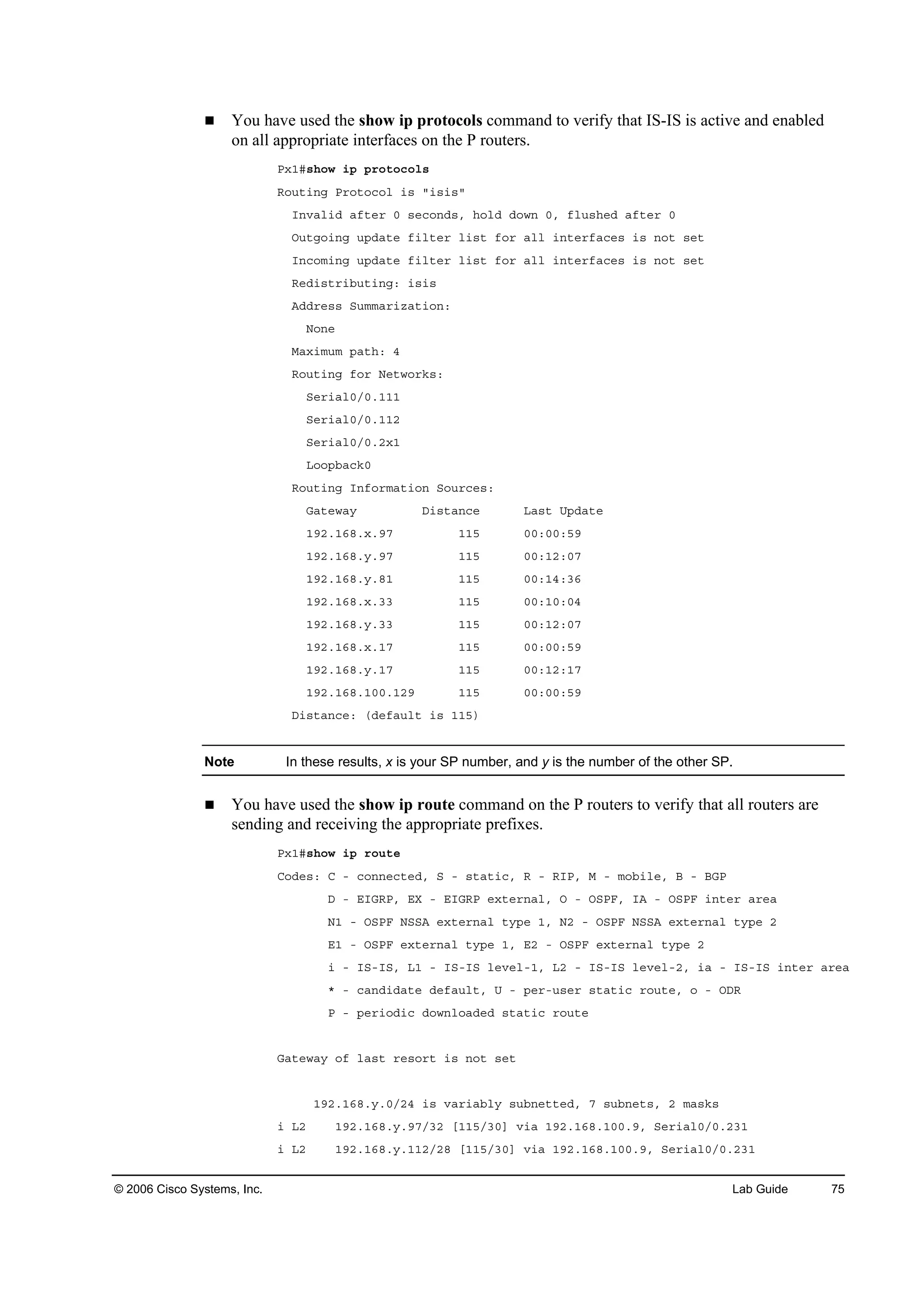 © 2006 Cisco Systems, Inc. Lab Guide 75
You have used the show ip protocols command to verify that IS-IS is active and enabled
on all appropriate interfaces on the P routers.
Đ¨ďý­¸±© ·° °®±¬±˝±´­
Î±«¬·˛ą Đ®±¬±˝±´ ·­ ţ·­·­ţ
×˛Şż´·Ľ żş¬»® đ ­»˝±˛Ľ­ô ¸±´Ľ Ľ±©˛ đô ş´«­¸»Ľ żş¬»® đ
Ń«¬ą±·˛ą «°Ľż¬» ş·´¬»® ´·­¬ ş±® ż´´ ·˛¬»®şż˝»­ ·­ ˛±¬ ­»¬
×˛˝±ł·˛ą «°Ľż¬» ş·´¬»® ´·­¬ ş±® ż´´ ·˛¬»®şż˝»­ ·­ ˛±¬ ­»¬
Î»Ľ·­¬®·ľ«¬·˛ąć ·­·­
ßĽĽ®»­­ Í«łłż®·¦ż¬·±˛ć
Ň±˛»
Óż¨·ł«ł °ż¬¸ć ě
Î±«¬·˛ą ş±® Ň»¬©±®µ­ć
Í»®·ż´đńđňďďď
Í»®·ż´đńđňďďî
Í»®·ż´đńđňî¨ď
Ô±±°ľż˝µđ
Î±«¬·˛ą ×˛ş±®łż¬·±˛ Í±«®˝»­ć
Ůż¬»©ż§ Ü·­¬ż˛˝» Ôż­¬ Ë°Ľż¬»
ďçîňďęčň¨ňçé ďďë đđćđđćëç
ďçîňďęčň§ňçé ďďë đđćďîćđé
ďçîňďęčň§ňčď ďďë đđćďěćíę
ďçîňďęčň¨ňíí ďďë đđćďđćđě
ďçîňďęčň§ňíí ďďë đđćďîćđé
ďçîňďęčň¨ňďé ďďë đđćđđćëç
ďçîňďęčň§ňďé ďďë đđćďîćďé
ďçîňďęčňďđđňďîç ďďë đđćđđćëç
Ü·­¬ż˛˝»ć řĽ»şż«´¬ ·­ ďďë÷
Note In these results, x is your SP number, and y is the number of the other SP.
You have used the show ip route command on the P routers to verify that all routers are
sending and receiving the appropriate prefixes.
Đ¨ďý­¸±© ·° ®±«¬»
Ý±Ľ»­ć Ý ó ˝±˛˛»˝¬»Ľô Í ó ­¬ż¬·˝ô Î ó Î×Đô Ó ó ł±ľ·´»ô Ţ ó ŢŮĐ
Ü ó Ű×ŮÎĐô ŰČ ó Ű×ŮÎĐ »¨¬»®˛ż´ô Ń ó ŃÍĐÚô ×ß ó ŃÍĐÚ ·˛¬»® ż®»ż
Ňď ó ŃÍĐÚ ŇÍÍß »¨¬»®˛ż´ ¬§°» ďô Ňî ó ŃÍĐÚ ŇÍÍß »¨¬»®˛ż´ ¬§°» î
Űď ó ŃÍĐÚ »¨¬»®˛ż´ ¬§°» ďô Űî ó ŃÍĐÚ »¨¬»®˛ż´ ¬§°» î
· ó ×Íó×Íô Ôď ó ×Íó×Í ´»Ş»´óďô Ôî ó ×Íó×Í ´»Ş»´óîô ·ż ó ×Íó×Í ·˛¬»® ż®»ż
ö ó ˝ż˛Ľ·Ľż¬» Ľ»şż«´¬ô Ë ó °»®ó«­»® ­¬ż¬·˝ ®±«¬»ô ± ó ŃÜÎ
Đ ó °»®·±Ľ·˝ Ľ±©˛´±żĽ»Ľ ­¬ż¬·˝ ®±«¬»
Ůż¬»©ż§ ±ş ´ż­¬ ®»­±®¬ ·­ ˛±¬ ­»¬
ďçîňďęčň§ňđńîě ·­ Şż®·żľ´§ ­«ľ˛»¬¬»Ľô é ­«ľ˛»¬­ô î łż­µ­
· Ôî ďçîňďęčň§ňçéńíî ĹďďëńíđĂ Ş·ż ďçîňďęčňďđđňçô Í»®·ż´đńđňîíď
· Ôî ďçîňďęčň§ňďďîńîč ĹďďëńíđĂ Ş·ż ďçîňďęčňďđđňçô Í»®·ż´đńđňîíď
 