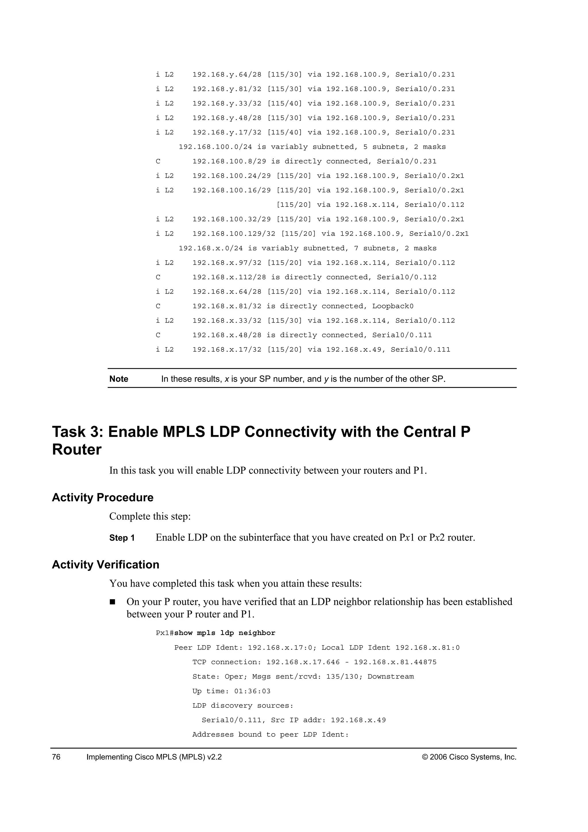 76 Implementing Cisco MPLS (MPLS) v2.2 © 2006 Cisco Systems, Inc.
· Ôî ďçîňďęčň§ňęěńîč ĹďďëńíđĂ Ş·ż ďçîňďęčňďđđňçô Í»®·ż´đńđňîíď
· Ôî ďçîňďęčň§ňčďńíî ĹďďëńíđĂ Ş·ż ďçîňďęčňďđđňçô Í»®·ż´đńđňîíď
· Ôî ďçîňďęčň§ňííńíî ĹďďëńěđĂ Ş·ż ďçîňďęčňďđđňçô Í»®·ż´đńđňîíď
· Ôî ďçîňďęčň§ňěčńîč ĹďďëńíđĂ Ş·ż ďçîňďęčňďđđňçô Í»®·ż´đńđňîíď
· Ôî ďçîňďęčň§ňďéńíî ĹďďëńěđĂ Ş·ż ďçîňďęčňďđđňçô Í»®·ż´đńđňîíď
ďçîňďęčňďđđňđńîě ·­ Şż®·żľ´§ ­«ľ˛»¬¬»Ľô ë ­«ľ˛»¬­ô î łż­µ­
Ý ďçîňďęčňďđđňčńîç ·­ Ľ·®»˝¬´§ ˝±˛˛»˝¬»Ľô Í»®·ż´đńđňîíď
· Ôî ďçîňďęčňďđđňîěńîç ĹďďëńîđĂ Ş·ż ďçîňďęčňďđđňçô Í»®·ż´đńđňî¨ď
· Ôî ďçîňďęčňďđđňďęńîç ĹďďëńîđĂ Ş·ż ďçîňďęčňďđđňçô Í»®·ż´đńđňî¨ď
ĹďďëńîđĂ Ş·ż ďçîňďęčň¨ňďďěô Í»®·ż´đńđňďďî
· Ôî ďçîňďęčňďđđňíîńîç ĹďďëńîđĂ Ş·ż ďçîňďęčňďđđňçô Í»®·ż´đńđňî¨ď
· Ôî ďçîňďęčňďđđňďîçńíî ĹďďëńîđĂ Ş·ż ďçîňďęčňďđđňçô Í»®·ż´đńđňî¨ď
ďçîňďęčň¨ňđńîě ·­ Şż®·żľ´§ ­«ľ˛»¬¬»Ľô é ­«ľ˛»¬­ô î łż­µ­
· Ôî ďçîňďęčň¨ňçéńíî ĹďďëńîđĂ Ş·ż ďçîňďęčň¨ňďďěô Í»®·ż´đńđňďďî
Ý ďçîňďęčň¨ňďďîńîč ·­ Ľ·®»˝¬´§ ˝±˛˛»˝¬»Ľô Í»®·ż´đńđňďďî
· Ôî ďçîňďęčň¨ňęěńîč ĹďďëńîđĂ Ş·ż ďçîňďęčň¨ňďďěô Í»®·ż´đńđňďďî
Ý ďçîňďęčň¨ňčďńíî ·­ Ľ·®»˝¬´§ ˝±˛˛»˝¬»Ľô Ô±±°ľż˝µđ
· Ôî ďçîňďęčň¨ňííńíî ĹďďëńíđĂ Ş·ż ďçîňďęčň¨ňďďěô Í»®·ż´đńđňďďî
Ý ďçîňďęčň¨ňěčńîč ·­ Ľ·®»˝¬´§ ˝±˛˛»˝¬»Ľô Í»®·ż´đńđňďďď
· Ôî ďçîňďęčň¨ňďéńíî ĹďďëńîđĂ Ş·ż ďçîňďęčň¨ňěçô Í»®·ż´đńđňďďď
Note In these results, x is your SP number, and y is the number of the other SP.
Task 3: Enable MPLS LDP Connectivity with the Central P
Router
In this task you will enable LDP connectivity between your routers and P1.
Activity Procedure
Complete this step:
Step 1 Enable LDP on the subinterface that you have created on Px1 or Px2 router.
Activity Verification
You have completed this task when you attain these results:
On your P router, you have verified that an LDP neighbor relationship has been established
between your P router and P1.
Đ¨ďý­¸±© ł°´­ ´Ľ° ˛»·ą¸ľ±®
Đ»»® ÔÜĐ ×Ľ»˛¬ć ďçîňďęčň¨ňďéćđĺ Ô±˝ż´ ÔÜĐ ×Ľ»˛¬ ďçîňďęčň¨ňčďćđ
ĚÝĐ ˝±˛˛»˝¬·±˛ć ďçîňďęčň¨ňďéňęěę ó ďçîňďęčň¨ňčďňěěčéë
Í¬ż¬»ć Ń°»®ĺ Ó­ą­ ­»˛¬ń®˝ŞĽć ďíëńďíđĺ Ü±©˛­¬®»żł
Ë° ¬·ł»ć đďćíęćđí
ÔÜĐ Ľ·­˝±Ş»®§ ­±«®˝»­ć
Í»®·ż´đńđňďďďô Í®˝ ×Đ żĽĽ®ć ďçîňďęčň¨ňěç
ßĽĽ®»­­»­ ľ±«˛Ľ ¬± °»»® ÔÜĐ ×Ľ»˛¬ć
 
