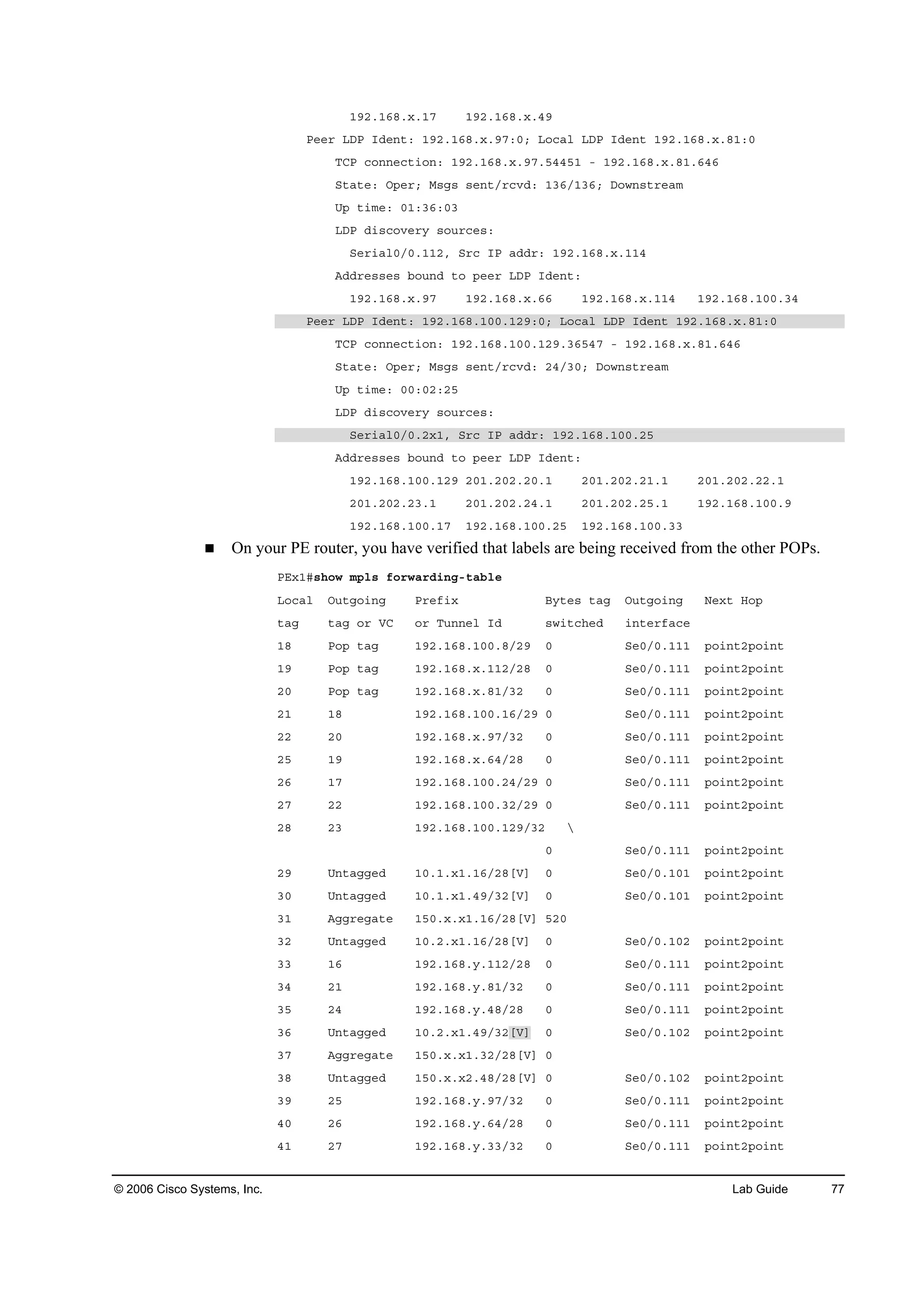 © 2006 Cisco Systems, Inc. Lab Guide 77
ďçîňďęčň¨ňďé ďçîňďęčň¨ňěç
Đ»»® ÔÜĐ ×Ľ»˛¬ć ďçîňďęčň¨ňçéćđĺ Ô±˝ż´ ÔÜĐ ×Ľ»˛¬ ďçîňďęčň¨ňčďćđ
ĚÝĐ ˝±˛˛»˝¬·±˛ć ďçîňďęčň¨ňçéňëěěëď ó ďçîňďęčň¨ňčďňęěę
Í¬ż¬»ć Ń°»®ĺ Ó­ą­ ­»˛¬ń®˝ŞĽć ďíęńďíęĺ Ü±©˛­¬®»żł
Ë° ¬·ł»ć đďćíęćđí
ÔÜĐ Ľ·­˝±Ş»®§ ­±«®˝»­ć
Í»®·ż´đńđňďďîô Í®˝ ×Đ żĽĽ®ć ďçîňďęčň¨ňďďě
ßĽĽ®»­­»­ ľ±«˛Ľ ¬± °»»® ÔÜĐ ×Ľ»˛¬ć
ďçîňďęčň¨ňçé ďçîňďęčň¨ňęę ďçîňďęčň¨ňďďě ďçîňďęčňďđđňíě
Đ»»® ÔÜĐ ×Ľ»˛¬ć ďçîňďęčňďđđňďîçćđĺ Ô±˝ż´ ÔÜĐ ×Ľ»˛¬ ďçîňďęčň¨ňčďćđ
ĚÝĐ ˝±˛˛»˝¬·±˛ć ďçîňďęčňďđđňďîçňíęëěé ó ďçîňďęčň¨ňčďňęěę
Í¬ż¬»ć Ń°»®ĺ Ó­ą­ ­»˛¬ń®˝ŞĽć îěńíđĺ Ü±©˛­¬®»żł
Ë° ¬·ł»ć đđćđîćîë
ÔÜĐ Ľ·­˝±Ş»®§ ­±«®˝»­ć
Í»®·ż´đńđňî¨ďô Í®˝ ×Đ żĽĽ®ć ďçîňďęčňďđđňîë
ßĽĽ®»­­»­ ľ±«˛Ľ ¬± °»»® ÔÜĐ ×Ľ»˛¬ć
ďçîňďęčňďđđňďîç îđďňîđîňîđňď îđďňîđîňîďňď îđďňîđîňîîňď
îđďňîđîňîíňď îđďňîđîňîěňď îđďňîđîňîëňď ďçîňďęčňďđđňç
ďçîňďęčňďđđňďé ďçîňďęčňďđđňîë ďçîňďęčňďđđňíí
On your PE router, you have verified that labels are being received from the other POPs.
ĐŰ¨ďý­¸±© ł°´­ ş±®©ż®Ľ·˛ąó¬żľ´»
Ô±˝ż´ Ń«¬ą±·˛ą Đ®»ş·¨ Ţ§¬»­ ¬żą Ń«¬ą±·˛ą Ň»¨¬ Ř±°
¬żą ¬żą ±® ĘÝ ±® Ě«˛˛»´ ×Ľ ­©·¬˝¸»Ľ ·˛¬»®şż˝»
ďč Đ±° ¬żą ďçîňďęčňďđđňčńîç đ Í»đńđňďďď °±·˛¬î°±·˛¬
ďç Đ±° ¬żą ďçîňďęčň¨ňďďîńîč đ Í»đńđňďďď °±·˛¬î°±·˛¬
îđ Đ±° ¬żą ďçîňďęčň¨ňčďńíî đ Í»đńđňďďď °±·˛¬î°±·˛¬
îď ďč ďçîňďęčňďđđňďęńîç đ Í»đńđňďďď °±·˛¬î°±·˛¬
îî îđ ďçîňďęčň¨ňçéńíî đ Í»đńđňďďď °±·˛¬î°±·˛¬
îë ďç ďçîňďęčň¨ňęěńîč đ Í»đńđňďďď °±·˛¬î°±·˛¬
îę ďé ďçîňďęčňďđđňîěńîç đ Í»đńđňďďď °±·˛¬î°±·˛¬
îé îî ďçîňďęčňďđđňíîńîç đ Í»đńđňďďď °±·˛¬î°±·˛¬
îč îí ďçîňďęčňďđđňďîçńíî Ä
đ Í»đńđňďďď °±·˛¬î°±·˛¬
îç Ë˛¬żąą»Ľ ďđňďň¨ďňďęńîčĹĘĂ đ Í»đńđňďđď °±·˛¬î°±·˛¬
íđ Ë˛¬żąą»Ľ ďđňďň¨ďňěçńíîĹĘĂ đ Í»đńđňďđď °±·˛¬î°±·˛¬
íď ßąą®»ąż¬» ďëđň¨ň¨ďňďęńîčĹĘĂ ëîđ
íî Ë˛¬żąą»Ľ ďđňîň¨ďňďęńîčĹĘĂ đ Í»đńđňďđî °±·˛¬î°±·˛¬
íí ďę ďçîňďęčň§ňďďîńîč đ Í»đńđňďďď °±·˛¬î°±·˛¬
íě îď ďçîňďęčň§ňčďńíî đ Í»đńđňďďď °±·˛¬î°±·˛¬
íë îě ďçîňďęčň§ňěčńîč đ Í»đńđňďďď °±·˛¬î°±·˛¬
íę Ë˛¬żąą»Ľ ďđňîň¨ďňěçńíîĹĘĂ đ Í»đńđňďđî °±·˛¬î°±·˛¬
íé ßąą®»ąż¬» ďëđň¨ň¨ďňíîńîčĹĘĂ đ
íč Ë˛¬żąą»Ľ ďëđň¨ň¨îňěčńîčĹĘĂ đ Í»đńđňďđî °±·˛¬î°±·˛¬
íç îë ďçîňďęčň§ňçéńíî đ Í»đńđňďďď °±·˛¬î°±·˛¬
ěđ îę ďçîňďęčň§ňęěńîč đ Í»đńđňďďď °±·˛¬î°±·˛¬
ěď îé ďçîňďęčň§ňííńíî đ Í»đńđňďďď °±·˛¬î°±·˛¬
 