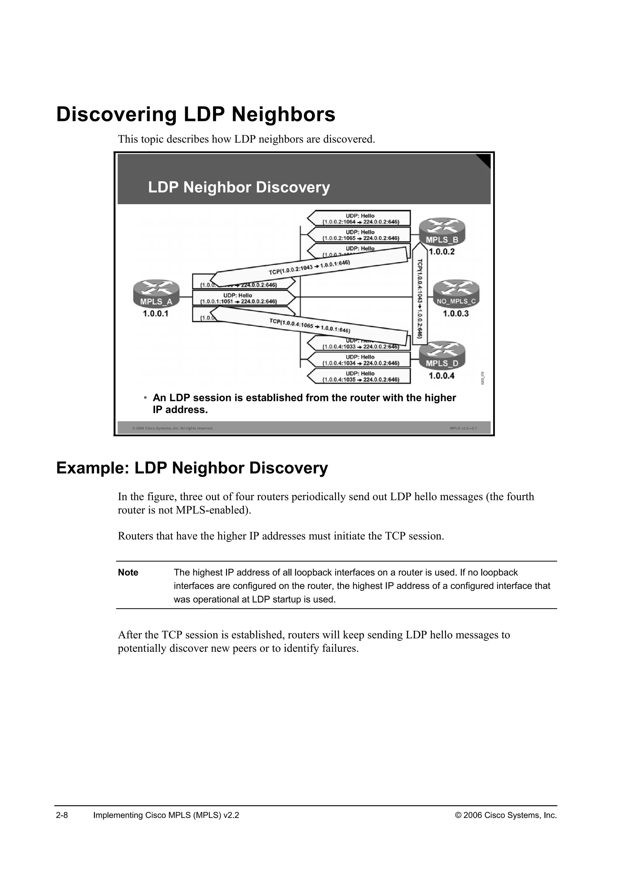 2-8 Implementing Cisco MPLS (MPLS) v2.2 © 2006 Cisco Systems, Inc.
Discovering LDP Neighbors
This topic describes how LDP neighbors are discovered.
© 2006 Cisco Systems, Inc. All rights reserved. MPLS v2.2—2-7
LDP Neighbor Discovery
• An LDP session is established from the router with the higher
IP address.
Example: LDP Neighbor Discovery
In the figure, three out of four routers periodically send out LDP hello messages (the fourth
router is not MPLS-enabled).
Routers that have the higher IP addresses must initiate the TCP session.
Note The highest IP address of all loopback interfaces on a router is used. If no loopback
interfaces are configured on the router, the highest IP address of a configured interface that
was operational at LDP startup is used.
After the TCP session is established, routers will keep sending LDP hello messages to
potentially discover new peers or to identify failures.
 