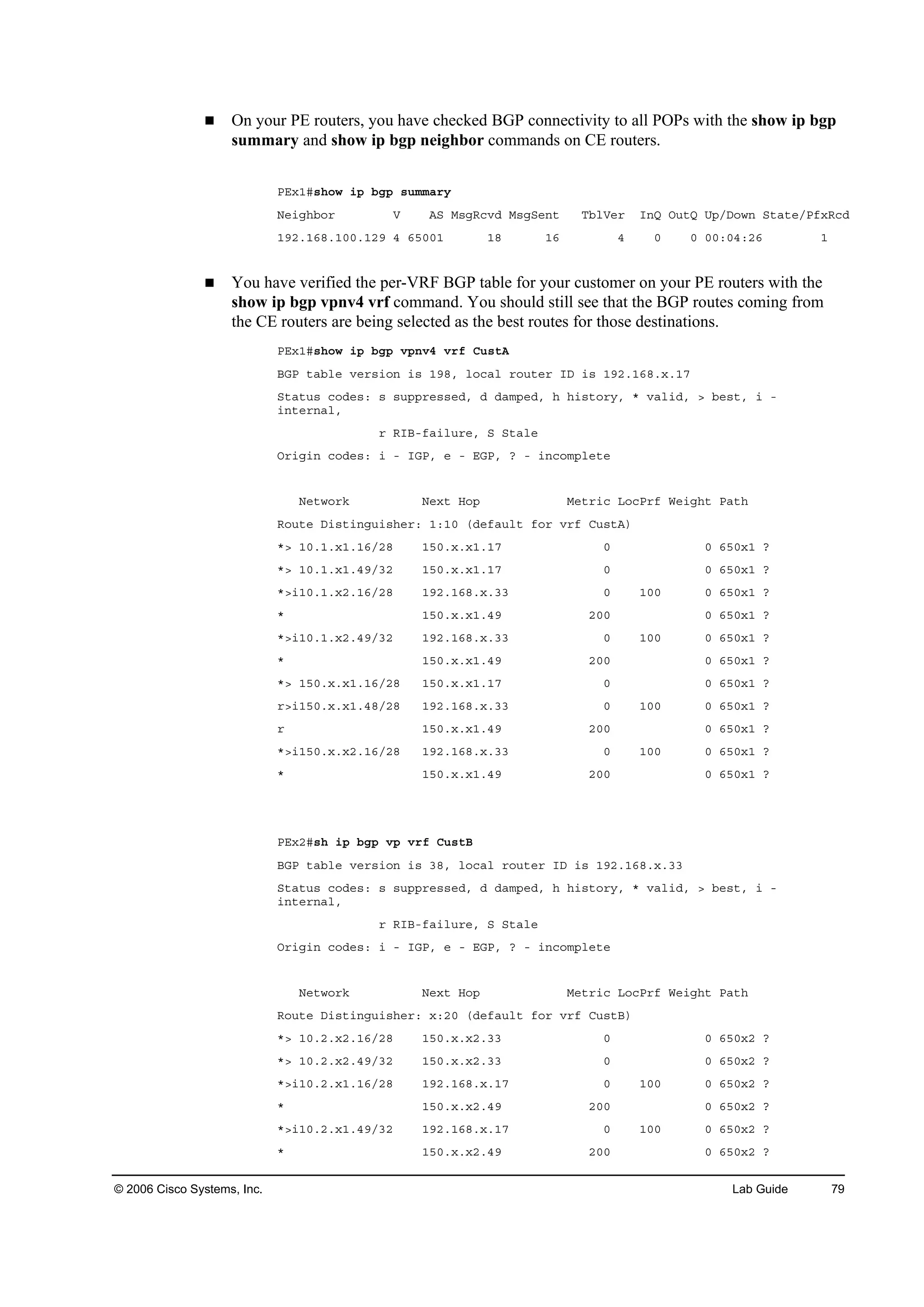 © 2006 Cisco Systems, Inc. Lab Guide 79
On your PE routers, you have checked BGP connectivity to all POPs with the show ip bgp
summary and show ip bgp neighbor commands on CE routers.
ĐŰ¨ďý­¸±© ·° ľą° ­«łłż®§
Ň»·ą¸ľ±® Ę ßÍ Ó­ąÎ˝ŞĽ Ó­ąÍ»˛¬ Ěľ´Ę»® ×˛Ď Ń«¬Ď Ë°ńÜ±©˛ Í¬ż¬»ńĐş¨Î˝Ľ
ďçîňďęčňďđđňďîç ě ęëđđď ďč ďę ě đ đ đđćđěćîę ď
You have verified the per-VRF BGP table for your customer on your PE routers with the
show ip bgp vpnv4 vrf command. You should still see that the BGP routes coming from
the CE routers are being selected as the best routes for those destinations.
ĐŰ¨ďý­¸±© ·° ľą° Ş°˛Şě Ş®ş Ý«­¬ß
ŢŮĐ ¬żľ´» Ş»®­·±˛ ·­ ďçčô ´±˝ż´ ®±«¬»® ×Ü ·­ ďçîňďęčň¨ňďé
Í¬ż¬«­ ˝±Ľ»­ć ­ ­«°°®»­­»Ľô Ľ Ľżł°»Ľô ¸ ¸·­¬±®§ô ö Şż´·Ľô â ľ»­¬ô · ó
·˛¬»®˛ż´ô
® Î×Ţóşż·´«®»ô Í Í¬ż´»
Ń®·ą·˛ ˝±Ľ»­ć · ó ×ŮĐô » ó ŰŮĐô á ó ·˛˝±ł°´»¬»
Ň»¬©±®µ Ň»¨¬ Ř±° Ó»¬®·˝ Ô±˝Đ®ş É»·ą¸¬ Đż¬¸
Î±«¬» Ü·­¬·˛ą«·­¸»®ć ďćďđ řĽ»şż«´¬ ş±® Ş®ş Ý«­¬ß÷
öâ ďđňďň¨ďňďęńîč ďëđň¨ň¨ďňďé đ đ ęëđ¨ď á
öâ ďđňďň¨ďňěçńíî ďëđň¨ň¨ďňďé đ đ ęëđ¨ď á
öâ·ďđňďň¨îňďęńîč ďçîňďęčň¨ňíí đ ďđđ đ ęëđ¨ď á
ö ďëđň¨ň¨ďňěç îđđ đ ęëđ¨ď á
öâ·ďđňďň¨îňěçńíî ďçîňďęčň¨ňíí đ ďđđ đ ęëđ¨ď á
ö ďëđň¨ň¨ďňěç îđđ đ ęëđ¨ď á
öâ ďëđň¨ň¨ďňďęńîč ďëđň¨ň¨ďňďé đ đ ęëđ¨ď á
®â·ďëđň¨ň¨ďňěčńîč ďçîňďęčň¨ňíí đ ďđđ đ ęëđ¨ď á
® ďëđň¨ň¨ďňěç îđđ đ ęëđ¨ď á
öâ·ďëđň¨ň¨îňďęńîč ďçîňďęčň¨ňíí đ ďđđ đ ęëđ¨ď á
ö ďëđň¨ň¨ďňěç îđđ đ ęëđ¨ď á
ĐŰ¨îý­¸ ·° ľą° Ş° Ş®ş Ý«­¬Ţ
ŢŮĐ ¬żľ´» Ş»®­·±˛ ·­ íčô ´±˝ż´ ®±«¬»® ×Ü ·­ ďçîňďęčň¨ňíí
Í¬ż¬«­ ˝±Ľ»­ć ­ ­«°°®»­­»Ľô Ľ Ľżł°»Ľô ¸ ¸·­¬±®§ô ö Şż´·Ľô â ľ»­¬ô · ó
·˛¬»®˛ż´ô
® Î×Ţóşż·´«®»ô Í Í¬ż´»
Ń®·ą·˛ ˝±Ľ»­ć · ó ×ŮĐô » ó ŰŮĐô á ó ·˛˝±ł°´»¬»
Ň»¬©±®µ Ň»¨¬ Ř±° Ó»¬®·˝ Ô±˝Đ®ş É»·ą¸¬ Đż¬¸
Î±«¬» Ü·­¬·˛ą«·­¸»®ć ¨ćîđ řĽ»şż«´¬ ş±® Ş®ş Ý«­¬Ţ÷
öâ ďđňîň¨îňďęńîč ďëđň¨ň¨îňíí đ đ ęëđ¨î á
öâ ďđňîň¨îňěçńíî ďëđň¨ň¨îňíí đ đ ęëđ¨î á
öâ·ďđňîň¨ďňďęńîč ďçîňďęčň¨ňďé đ ďđđ đ ęëđ¨î á
ö ďëđň¨ň¨îňěç îđđ đ ęëđ¨î á
öâ·ďđňîň¨ďňěçńíî ďçîňďęčň¨ňďé đ ďđđ đ ęëđ¨î á
ö ďëđň¨ň¨îňěç îđđ đ ęëđ¨î á
 