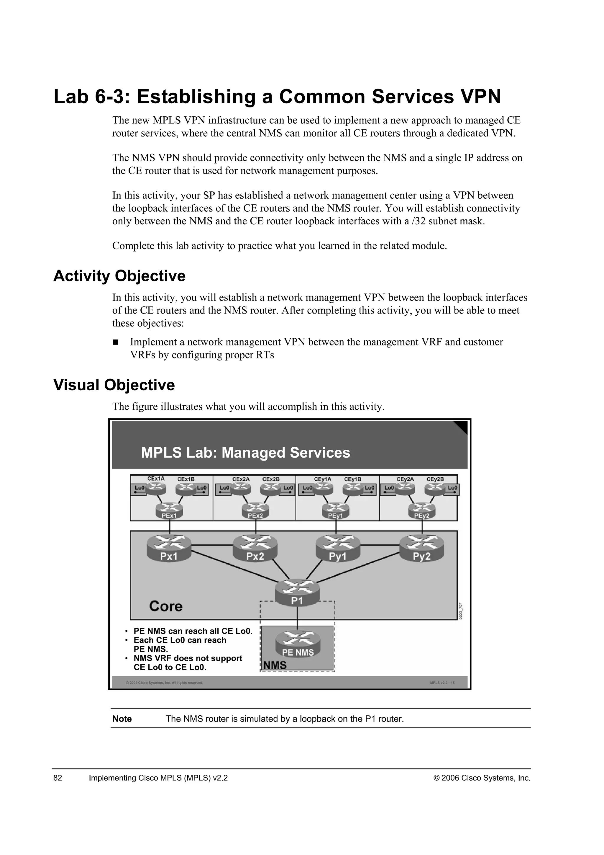 82 Implementing Cisco MPLS (MPLS) v2.2 © 2006 Cisco Systems, Inc.
Lab 6-3: Establishing a Common Services VPN
The new MPLS VPN infrastructure can be used to implement a new approach to managed CE
router services, where the central NMS can monitor all CE routers through a dedicated VPN.
The NMS VPN should provide connectivity only between the NMS and a single IP address on
the CE router that is used for network management purposes.
In this activity, your SP has established a network management center using a VPN between
the loopback interfaces of the CE routers and the NMS router. You will establish connectivity
only between the NMS and the CE router loopback interfaces with a /32 subnet mask.
Complete this lab activity to practice what you learned in the related module.
Activity Objective
In this activity, you will establish a network management VPN between the loopback interfaces
of the CE routers and the NMS router. After completing this activity, you will be able to meet
these objectives:
Implement a network management VPN between the management VRF and customer
VRFs by configuring proper RTs
Visual Objective
The figure illustrates what you will accomplish in this activity.
© 2006 Cisco Systems, Inc. All rights reserved. MPLS v2.2—15
MPLS Lab: Managed Services
• PE NMS can reach all CE Lo0.
• Each CE Lo0 can reach
PE NMS.
• NMS VRF does not support
CE Lo0 to CE Lo0.
Note The NMS router is simulated by a loopback on the P1 router.
 