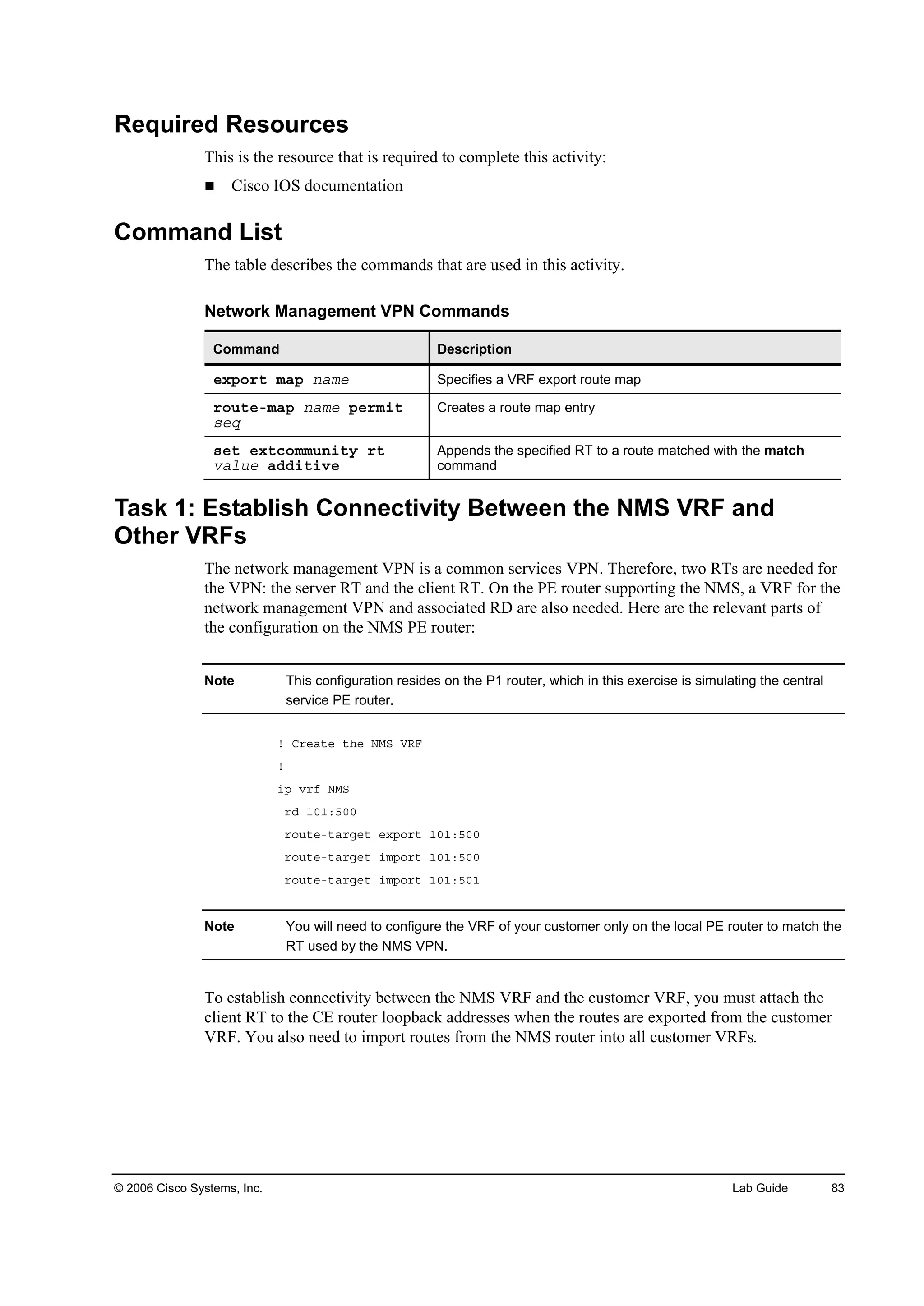 © 2006 Cisco Systems, Inc. Lab Guide 83
Required Resources
This is the resource that is required to complete this activity:
Cisco IOS documentation
Command List
The table describes the commands that are used in this activity.
Network Management VPN Commands
Command Description
»¨°±®¬ łż° ˛żł» Specifies a VRF export route map
®±«¬»ółż° ˛żł» °»®ł·¬
­»Ż
Creates a route map entry
­»¬ »¨¬˝±łł«˛·¬§ ®¬
Şż´«» żĽĽ·¬·Ş»
Appends the specified RT to a route matched with the match
command
Task 1: Establish Connectivity Between the NMS VRF and
Other VRFs
The network management VPN is a common services VPN. Therefore, two RTs are needed for
the VPN: the server RT and the client RT. On the PE router supporting the NMS, a VRF for the
network management VPN and associated RD are also needed. Here are the relevant parts of
the configuration on the NMS PE router:
Note This configuration resides on the P1 router, which in this exercise is simulating the central
service PE router.
˙ Ý®»ż¬» ¬¸» ŇÓÍ ĘÎÚ
˙
·° Ş®ş ŇÓÍ
®Ľ ďđďćëđđ
®±«¬»ó¬ż®ą»¬ »¨°±®¬ ďđďćëđđ
®±«¬»ó¬ż®ą»¬ ·ł°±®¬ ďđďćëđđ
®±«¬»ó¬ż®ą»¬ ·ł°±®¬ ďđďćëđď
Note You will need to configure the VRF of your customer only on the local PE router to match the
RT used by the NMS VPN.
To establish connectivity between the NMS VRF and the customer VRF, you must attach the
client RT to the CE router loopback addresses when the routes are exported from the customer
VRF. You also need to import routes from the NMS router into all customer VRFs.
 
