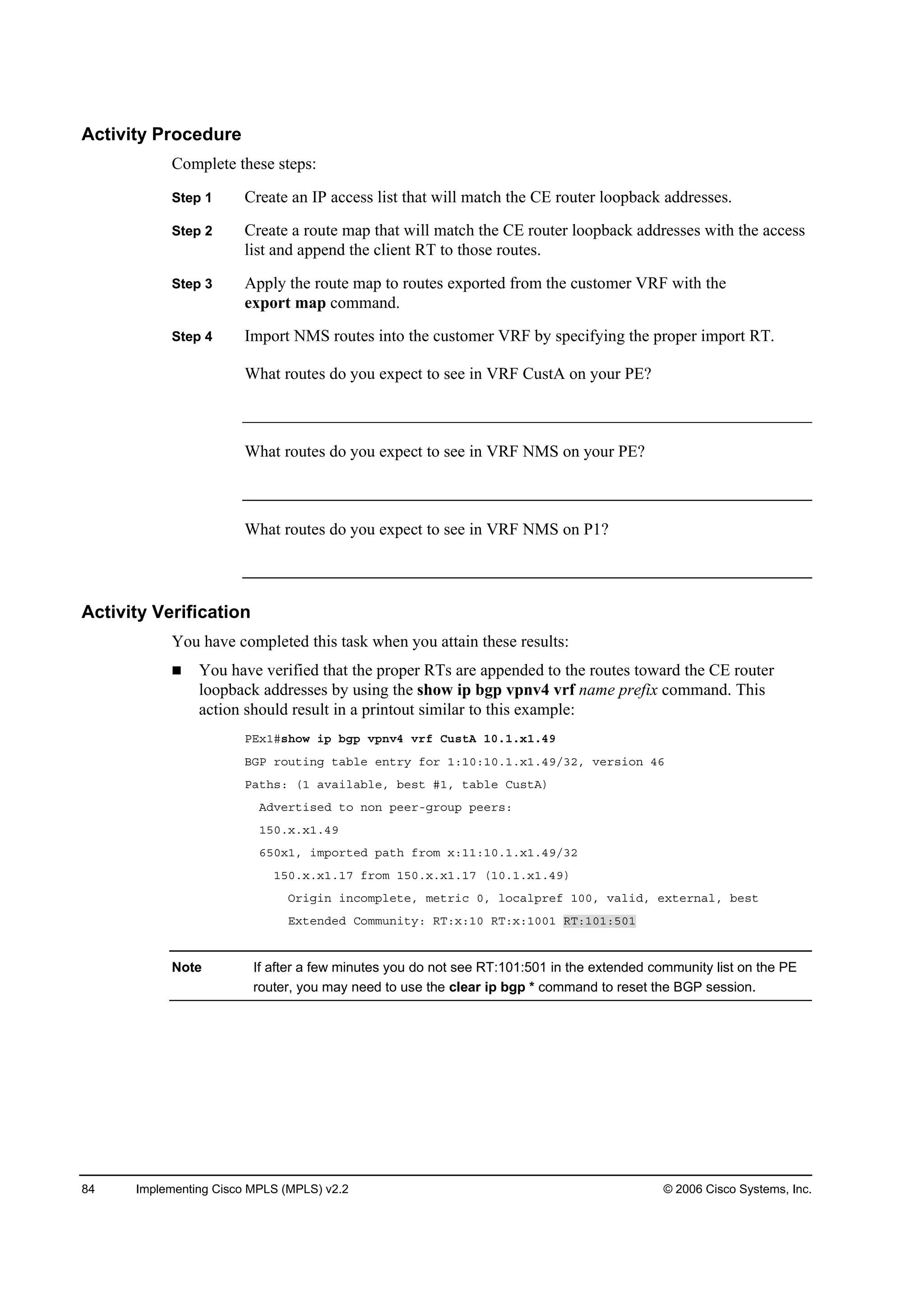 84 Implementing Cisco MPLS (MPLS) v2.2 © 2006 Cisco Systems, Inc.
Activity Procedure
Complete these steps:
Step 1 Create an IP access list that will match the CE router loopback addresses.
Step 2 Create a route map that will match the CE router loopback addresses with the access
list and append the client RT to those routes.
Step 3 Apply the route map to routes exported from the customer VRF with the
export map command.
Step 4 Import NMS routes into the customer VRF by specifying the proper import RT.
What routes do you expect to see in VRF CustA on your PE?
What routes do you expect to see in VRF NMS on your PE?
What routes do you expect to see in VRF NMS on P1?
Activity Verification
You have completed this task when you attain these results:
You have verified that the proper RTs are appended to the routes toward the CE router
loopback addresses by using the show ip bgp vpnv4 vrf name prefix command. This
action should result in a printout similar to this example:
ĐŰ¨ďý­¸±© ·° ľą° Ş°˛Şě Ş®ş Ý«­¬ß ďđňďň¨ďňěç
ŢŮĐ ®±«¬·˛ą ¬żľ´» »˛¬®§ ş±® ďćďđćďđňďň¨ďňěçńíîô Ş»®­·±˛ ěę
Đż¬¸­ć řď żŞż·´żľ´»ô ľ»­¬ ýďô ¬żľ´» Ý«­¬ß÷
ßĽŞ»®¬·­»Ľ ¬± ˛±˛ °»»®óą®±«° °»»®­ć
ďëđň¨ň¨ďňěç
ęëđ¨ďô ·ł°±®¬»Ľ °ż¬¸ ş®±ł ¨ćďďćďđňďň¨ďňěçńíî
ďëđň¨ň¨ďňďé ş®±ł ďëđň¨ň¨ďňďé řďđňďň¨ďňěç÷
Ń®·ą·˛ ·˛˝±ł°´»¬»ô ł»¬®·˝ đô ´±˝ż´°®»ş ďđđô Şż´·Ľô »¨¬»®˛ż´ô ľ»­¬
Ű¨¬»˛Ľ»Ľ Ý±łł«˛·¬§ć ÎĚć¨ćďđ ÎĚć¨ćďđđď ÎĚćďđďćëđď
Note If after a few minutes you do not see RT:101:501 in the extended community list on the PE
router, you may need to use the clear ip bgp * command to reset the BGP session.
 