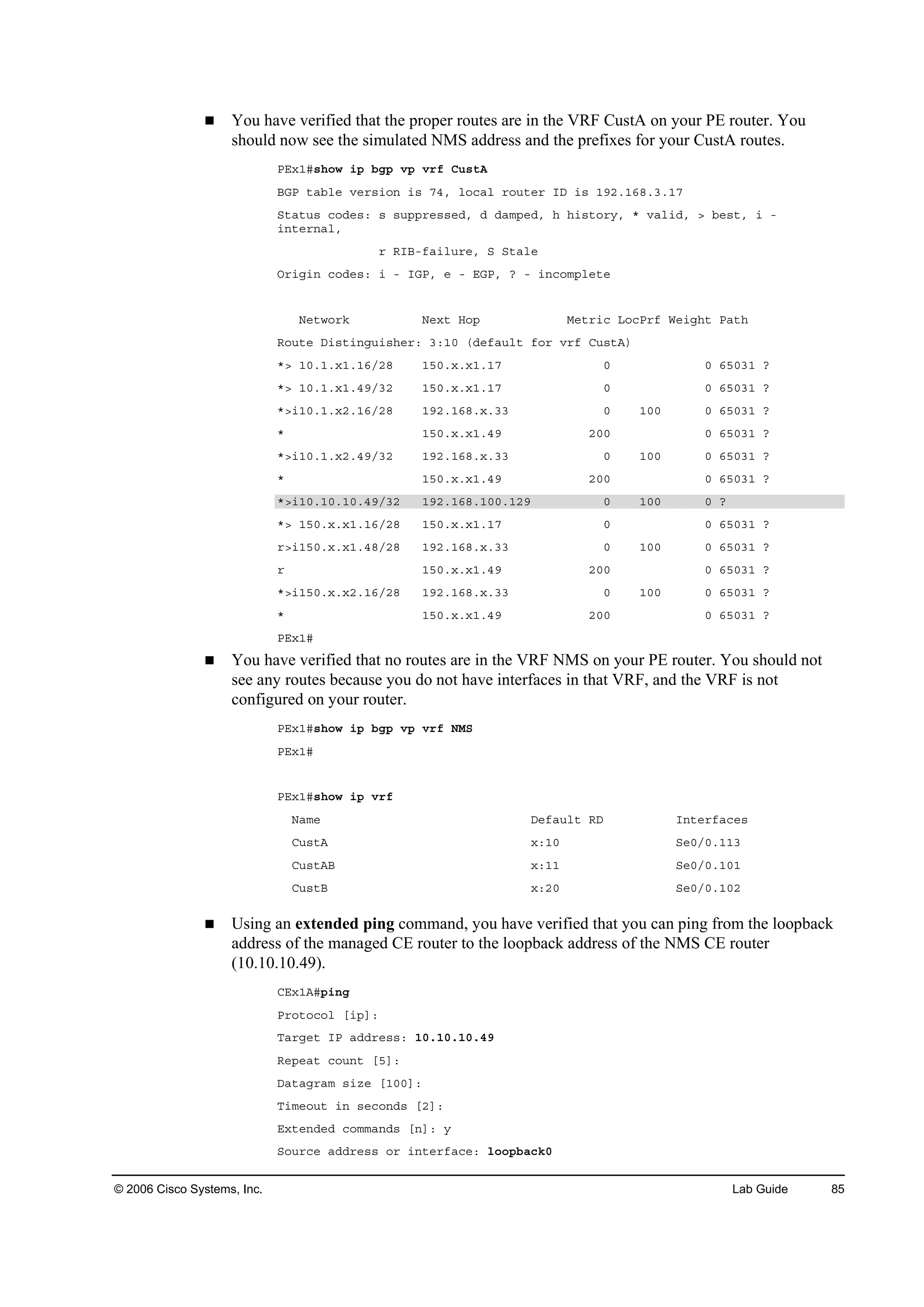 © 2006 Cisco Systems, Inc. Lab Guide 85
You have verified that the proper routes are in the VRF CustA on your PE router. You
should now see the simulated NMS address and the prefixes for your CustA routes.
ĐŰ¨ďý­¸±© ·° ľą° Ş° Ş®ş Ý«­¬ß
ŢŮĐ ¬żľ´» Ş»®­·±˛ ·­ éěô ´±˝ż´ ®±«¬»® ×Ü ·­ ďçîňďęčňíňďé
Í¬ż¬«­ ˝±Ľ»­ć ­ ­«°°®»­­»Ľô Ľ Ľżł°»Ľô ¸ ¸·­¬±®§ô ö Şż´·Ľô â ľ»­¬ô · ó
·˛¬»®˛ż´ô
® Î×Ţóşż·´«®»ô Í Í¬ż´»
Ń®·ą·˛ ˝±Ľ»­ć · ó ×ŮĐô » ó ŰŮĐô á ó ·˛˝±ł°´»¬»
Ň»¬©±®µ Ň»¨¬ Ř±° Ó»¬®·˝ Ô±˝Đ®ş É»·ą¸¬ Đż¬¸
Î±«¬» Ü·­¬·˛ą«·­¸»®ć íćďđ řĽ»şż«´¬ ş±® Ş®ş Ý«­¬ß÷
öâ ďđňďň¨ďňďęńîč ďëđň¨ň¨ďňďé đ đ ęëđíď á
öâ ďđňďň¨ďňěçńíî ďëđň¨ň¨ďňďé đ đ ęëđíď á
öâ·ďđňďň¨îňďęńîč ďçîňďęčň¨ňíí đ ďđđ đ ęëđíď á
ö ďëđň¨ň¨ďňěç îđđ đ ęëđíď á
öâ·ďđňďň¨îňěçńíî ďçîňďęčň¨ňíí đ ďđđ đ ęëđíď á
ö ďëđň¨ň¨ďňěç îđđ đ ęëđíď á
öâ·ďđňďđňďđňěçńíî ďçîňďęčňďđđňďîç đ ďđđ đ á
öâ ďëđň¨ň¨ďňďęńîč ďëđň¨ň¨ďňďé đ đ ęëđíď á
®â·ďëđň¨ň¨ďňěčńîč ďçîňďęčň¨ňíí đ ďđđ đ ęëđíď á
® ďëđň¨ň¨ďňěç îđđ đ ęëđíď á
öâ·ďëđň¨ň¨îňďęńîč ďçîňďęčň¨ňíí đ ďđđ đ ęëđíď á
ö ďëđň¨ň¨ďňěç îđđ đ ęëđíď á
ĐŰ¨ďý
You have verified that no routes are in the VRF NMS on your PE router. You should not
see any routes because you do not have interfaces in that VRF, and the VRF is not
configured on your router.
ĐŰ¨ďý­¸±© ·° ľą° Ş° Ş®ş ŇÓÍ
ĐŰ¨ďý
ĐŰ¨ďý­¸±© ·° Ş®ş
Ňżł» Ü»şż«´¬ ÎÜ ×˛¬»®şż˝»­
Ý«­¬ß ¨ćďđ Í»đńđňďďí
Ý«­¬ßŢ ¨ćďď Í»đńđňďđď
Ý«­¬Ţ ¨ćîđ Í»đńđňďđî
Using an extended ping command, you have verified that you can ping from the loopback
address of the managed CE router to the loopback address of the NMS CE router
(10.10.10.49).
ÝŰ¨ďßý°·˛ą
Đ®±¬±˝±´ Ĺ·°Ăć
Ěż®ą»¬ ×Đ żĽĽ®»­­ć ďđňďđňďđňěç
Î»°»ż¬ ˝±«˛¬ ĹëĂć
Üż¬żą®żł ­·¦» ĹďđđĂć
Ě·ł»±«¬ ·˛ ­»˝±˛Ľ­ ĹîĂć
Ű¨¬»˛Ľ»Ľ ˝±łłż˛Ľ­ Ĺ˛Ăć §
Í±«®˝» żĽĽ®»­­ ±® ·˛¬»®şż˝»ć ´±±°ľż˝µđ
 
