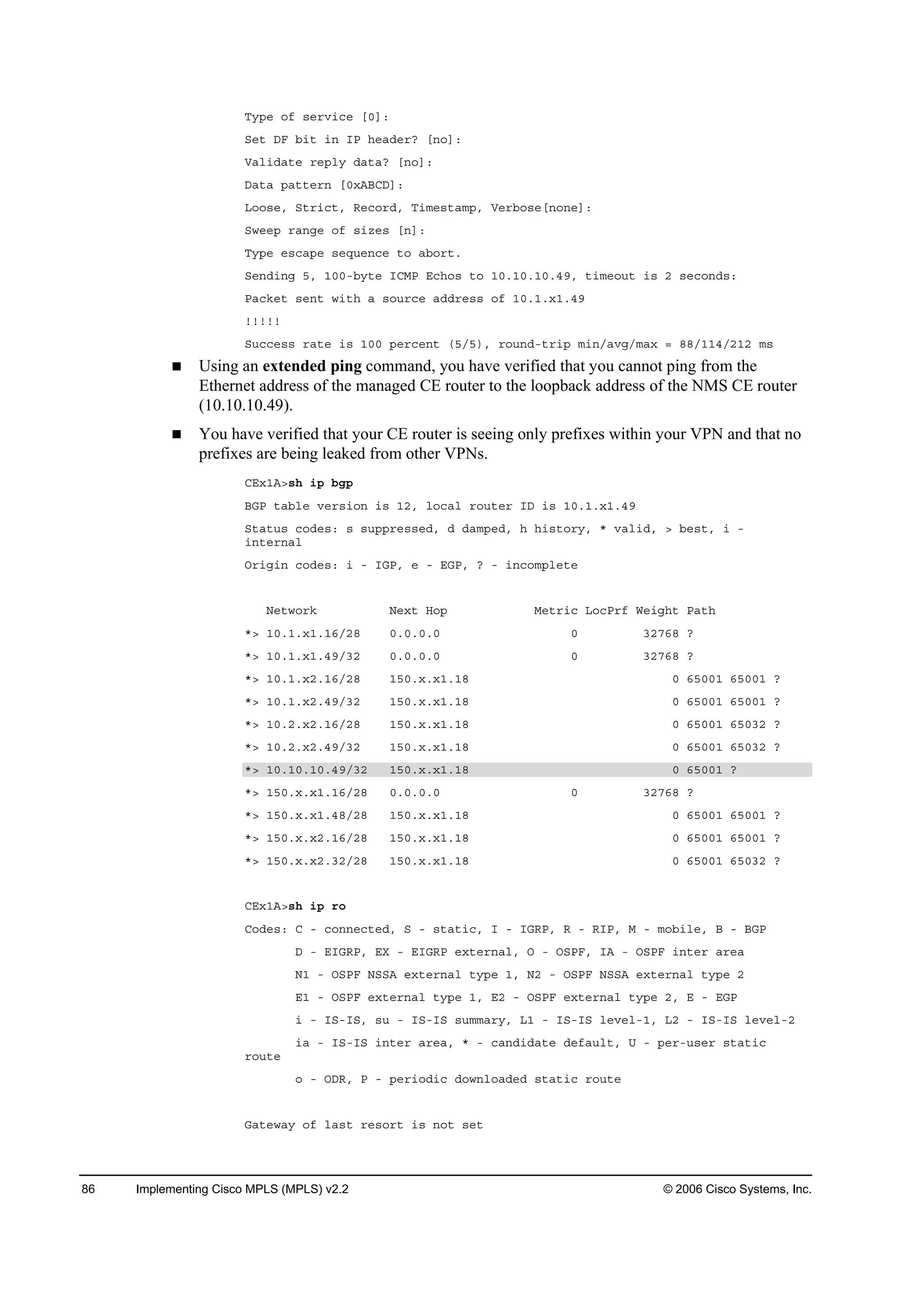 86 Implementing Cisco MPLS (MPLS) v2.2 © 2006 Cisco Systems, Inc.
Ě§°» ±ş ­»®Ş·˝» ĹđĂć
Í»¬ ÜÚ ľ·¬ ·˛ ×Đ ¸»żĽ»®á Ĺ˛±Ăć
Ęż´·Ľż¬» ®»°´§ Ľż¬żá Ĺ˛±Ăć
Üż¬ż °ż¬¬»®˛ Ĺđ¨ßŢÝÜĂć
Ô±±­»ô Í¬®·˝¬ô Î»˝±®Ľô Ě·ł»­¬żł°ô Ę»®ľ±­»Ĺ˛±˛»Ăć
Í©»»° ®ż˛ą» ±ş ­·¦»­ Ĺ˛Ăć
Ě§°» »­˝ż°» ­»Ż«»˛˝» ¬± żľ±®¬ň
Í»˛Ľ·˛ą ëô ďđđóľ§¬» ×ÝÓĐ Ű˝¸±­ ¬± ďđňďđňďđňěçô ¬·ł»±«¬ ·­ î ­»˝±˛Ľ­ć
Đż˝µ»¬ ­»˛¬ ©·¬¸ ż ­±«®˝» żĽĽ®»­­ ±ş ďđňďň¨ďňěç
˙˙˙˙˙
Í«˝˝»­­ ®ż¬» ·­ ďđđ °»®˝»˛¬ řëńë÷ô ®±«˛Ľó¬®·° ł·˛ńżŞąńłż¨ ă ččńďďěńîďî ł­
Using an extended ping command, you have verified that you cannot ping from the
Ethernet address of the managed CE router to the loopback address of the NMS CE router
(10.10.10.49).
You have verified that your CE router is seeing only prefixes within your VPN and that no
prefixes are being leaked from other VPNs.
ÝŰ¨ďßâ­¸ ·° ľą°
ŢŮĐ ¬żľ´» Ş»®­·±˛ ·­ ďîô ´±˝ż´ ®±«¬»® ×Ü ·­ ďđňďň¨ďňěç
Í¬ż¬«­ ˝±Ľ»­ć ­ ­«°°®»­­»Ľô Ľ Ľżł°»Ľô ¸ ¸·­¬±®§ô ö Şż´·Ľô â ľ»­¬ô · ó
·˛¬»®˛ż´
Ń®·ą·˛ ˝±Ľ»­ć · ó ×ŮĐô » ó ŰŮĐô á ó ·˛˝±ł°´»¬»
Ň»¬©±®µ Ň»¨¬ Ř±° Ó»¬®·˝ Ô±˝Đ®ş É»·ą¸¬ Đż¬¸
öâ ďđňďň¨ďňďęńîč đňđňđňđ đ íîéęč á
öâ ďđňďň¨ďňěçńíî đňđňđňđ đ íîéęč á
öâ ďđňďň¨îňďęńîč ďëđň¨ň¨ďňďč đ ęëđđď ęëđđď á
öâ ďđňďň¨îňěçńíî ďëđň¨ň¨ďňďč đ ęëđđď ęëđđď á
öâ ďđňîň¨îňďęńîč ďëđň¨ň¨ďňďč đ ęëđđď ęëđíî á
öâ ďđňîň¨îňěçńíî ďëđň¨ň¨ďňďč đ ęëđđď ęëđíî á
öâ ďđňďđňďđňěçńíî ďëđň¨ň¨ďňďč đ ęëđđď á
öâ ďëđň¨ň¨ďňďęńîč đňđňđňđ đ íîéęč á
öâ ďëđň¨ň¨ďňěčńîč ďëđň¨ň¨ďňďč đ ęëđđď ęëđđď á
öâ ďëđň¨ň¨îňďęńîč ďëđň¨ň¨ďňďč đ ęëđđď ęëđđď á
öâ ďëđň¨ň¨îňíîńîč ďëđň¨ň¨ďňďč đ ęëđđď ęëđíî á
ÝŰ¨ďßâ­¸ ·° ®±
Ý±Ľ»­ć Ý ó ˝±˛˛»˝¬»Ľô Í ó ­¬ż¬·˝ô × ó ×ŮÎĐô Î ó Î×Đô Ó ó ł±ľ·´»ô Ţ ó ŢŮĐ
Ü ó Ű×ŮÎĐô ŰČ ó Ű×ŮÎĐ »¨¬»®˛ż´ô Ń ó ŃÍĐÚô ×ß ó ŃÍĐÚ ·˛¬»® ż®»ż
Ňď ó ŃÍĐÚ ŇÍÍß »¨¬»®˛ż´ ¬§°» ďô Ňî ó ŃÍĐÚ ŇÍÍß »¨¬»®˛ż´ ¬§°» î
Űď ó ŃÍĐÚ »¨¬»®˛ż´ ¬§°» ďô Űî ó ŃÍĐÚ »¨¬»®˛ż´ ¬§°» îô Ű ó ŰŮĐ
· ó ×Íó×Íô ­« ó ×Íó×Í ­«łłż®§ô Ôď ó ×Íó×Í ´»Ş»´óďô Ôî ó ×Íó×Í ´»Ş»´óî
·ż ó ×Íó×Í ·˛¬»® ż®»żô ö ó ˝ż˛Ľ·Ľż¬» Ľ»şż«´¬ô Ë ó °»®ó«­»® ­¬ż¬·˝
®±«¬»
± ó ŃÜÎô Đ ó °»®·±Ľ·˝ Ľ±©˛´±żĽ»Ľ ­¬ż¬·˝ ®±«¬»
Ůż¬»©ż§ ±ş ´ż­¬ ®»­±®¬ ·­ ˛±¬ ­»¬
 