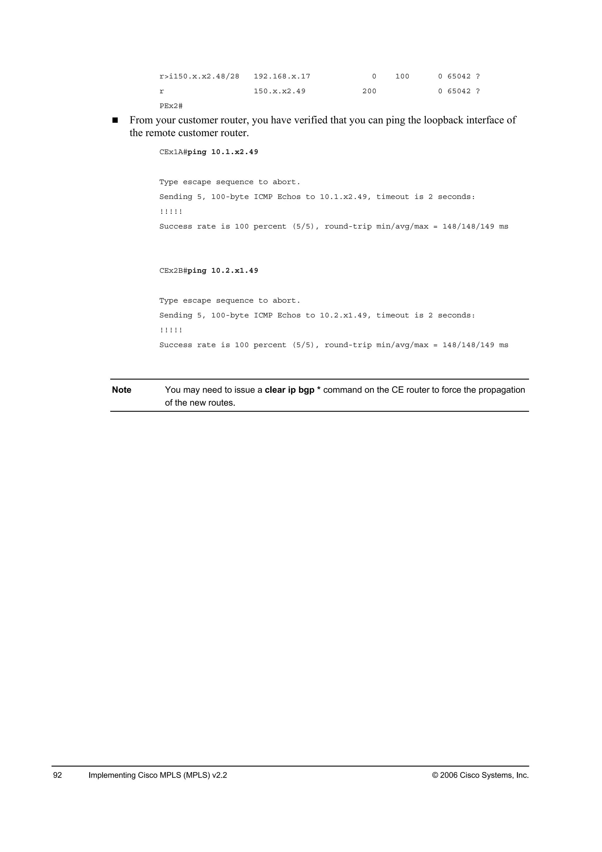 92 Implementing Cisco MPLS (MPLS) v2.2 © 2006 Cisco Systems, Inc.
®â·ďëđň¨ň¨îňěčńîč ďçîňďęčň¨ňďé đ ďđđ đ ęëđěî á
® ďëđň¨ň¨îňěç îđđ đ ęëđěî á
ĐŰ¨îý
From your customer router, you have verified that you can ping the loopback interface of
the remote customer router.
ÝŰ¨ďßý°·˛ą ďđňďň¨îňěç
Ě§°» »­˝ż°» ­»Ż«»˛˝» ¬± żľ±®¬ň
Í»˛Ľ·˛ą ëô ďđđóľ§¬» ×ÝÓĐ Ű˝¸±­ ¬± ďđňďň¨îňěçô ¬·ł»±«¬ ·­ î ­»˝±˛Ľ­ć
˙˙˙˙˙
Í«˝˝»­­ ®ż¬» ·­ ďđđ °»®˝»˛¬ řëńë÷ô ®±«˛Ľó¬®·° ł·˛ńżŞąńłż¨ ă ďěčńďěčńďěç ł­
ÝŰ¨îŢý°·˛ą ďđňîň¨ďňěç
Ě§°» »­˝ż°» ­»Ż«»˛˝» ¬± żľ±®¬ň
Í»˛Ľ·˛ą ëô ďđđóľ§¬» ×ÝÓĐ Ű˝¸±­ ¬± ďđňîň¨ďňěçô ¬·ł»±«¬ ·­ î ­»˝±˛Ľ­ć
˙˙˙˙˙
Í«˝˝»­­ ®ż¬» ·­ ďđđ °»®˝»˛¬ řëńë÷ô ®±«˛Ľó¬®·° ł·˛ńżŞąńłż¨ ă ďěčńďěčńďěç ł­
Note You may need to issue a clear ip bgp * command on the CE router to force the propagation
of the new routes.
 
